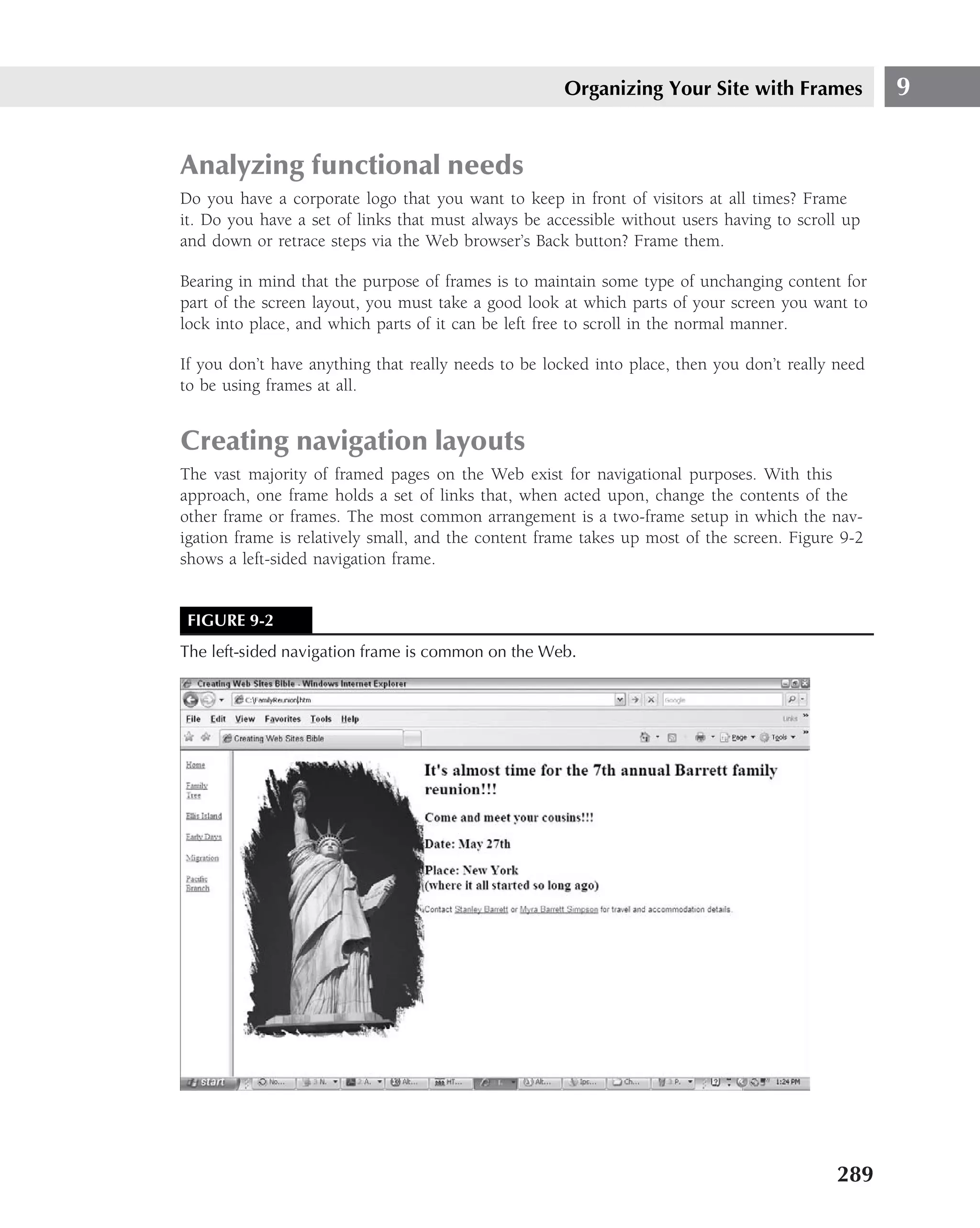 Organizing Your Site with Frames              9


Analyzing functional needs
Do you have a corporate logo that you want to keep in front of visitors at all times? Frame
it. Do you have a set of links that must always be accessible without users having to scroll up
and down or retrace steps via the Web browser’s Back button? Frame them.

Bearing in mind that the purpose of frames is to maintain some type of unchanging content for
part of the screen layout, you must take a good look at which parts of your screen you want to
lock into place, and which parts of it can be left free to scroll in the normal manner.

If you don’t have anything that really needs to be locked into place, then you don’t really need
to be using frames at all.


Creating navigation layouts
The vast majority of framed pages on the Web exist for navigational purposes. With this
approach, one frame holds a set of links that, when acted upon, change the contents of the
other frame or frames. The most common arrangement is a two-frame setup in which the nav-
igation frame is relatively small, and the content frame takes up most of the screen. Figure 9-2
shows a left-sided navigation frame.


 FIGURE 9-2
The left-sided navigation frame is common on the Web.




                                                                                            289
 