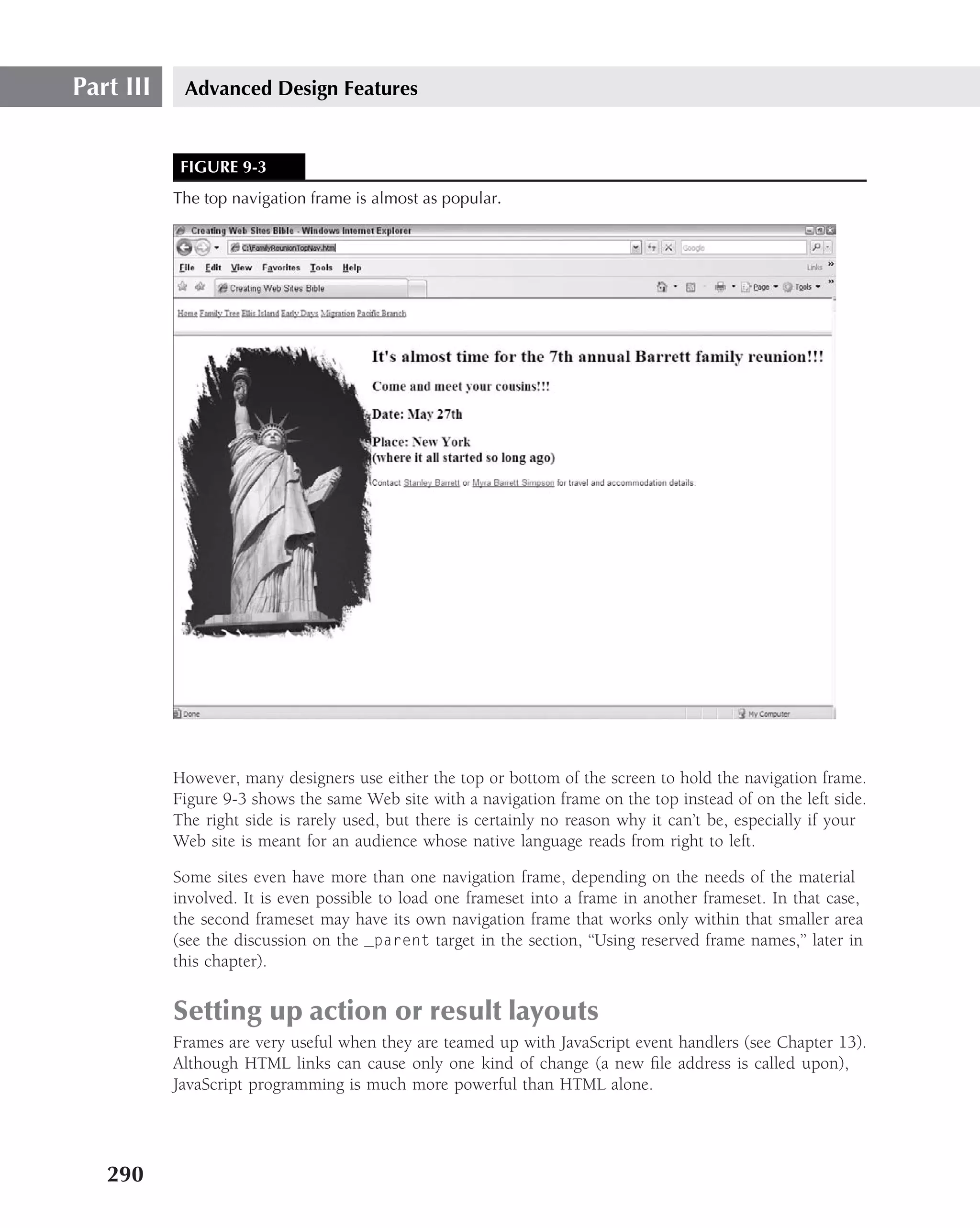 Part III    Advanced Design Features


            FIGURE 9-3
           The top navigation frame is almost as popular.




           However, many designers use either the top or bottom of the screen to hold the navigation frame.
           Figure 9-3 shows the same Web site with a navigation frame on the top instead of on the left side.
           The right side is rarely used, but there is certainly no reason why it can’t be, especially if your
           Web site is meant for an audience whose native language reads from right to left.

           Some sites even have more than one navigation frame, depending on the needs of the material
           involved. It is even possible to load one frameset into a frame in another frameset. In that case,
           the second frameset may have its own navigation frame that works only within that smaller area
           (see the discussion on the _parent target in the section, ‘‘Using reserved frame names,’’ later in
           this chapter).


           Setting up action or result layouts
           Frames are very useful when they are teamed up with JavaScript event handlers (see Chapter 13).
           Although HTML links can cause only one kind of change (a new ﬁle address is called upon),
           JavaScript programming is much more powerful than HTML alone.




   290
 