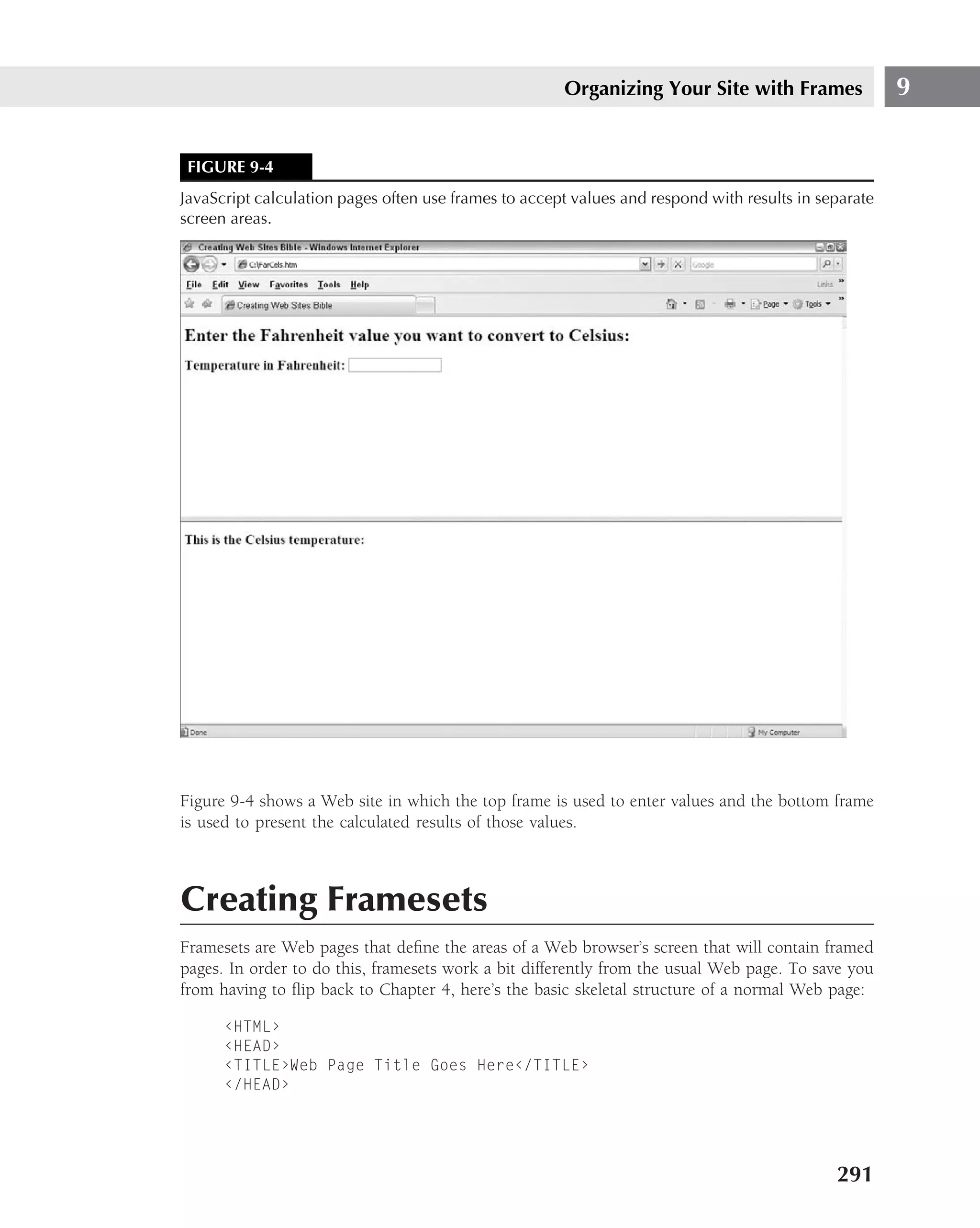 Organizing Your Site with Frames                9


 FIGURE 9-4
JavaScript calculation pages often use frames to accept values and respond with results in separate
screen areas.




Figure 9-4 shows a Web site in which the top frame is used to enter values and the bottom frame
is used to present the calculated results of those values.



Creating Framesets
Framesets are Web pages that deﬁne the areas of a Web browser’s screen that will contain framed
pages. In order to do this, framesets work a bit differently from the usual Web page. To save you
from having to ﬂip back to Chapter 4, here’s the basic skeletal structure of a normal Web page:

      ‹HTML›
      ‹HEAD›
      ‹TITLE›Web Page Title Goes Here‹/TITLE›
      ‹/HEAD›




                                                                                             291
 