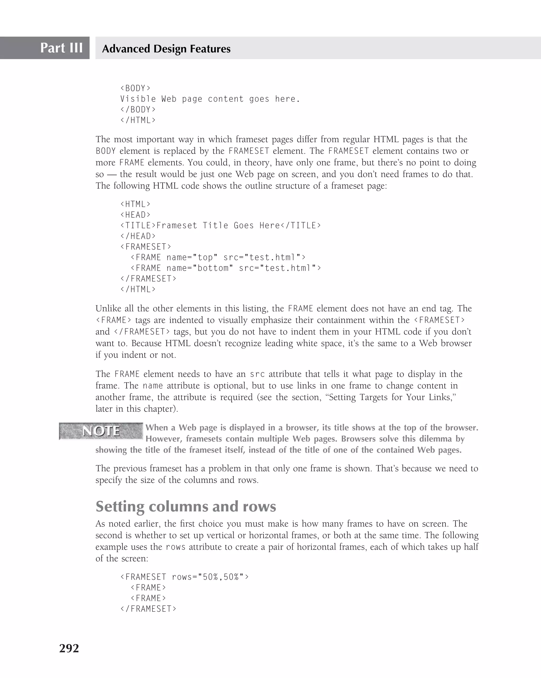 Part III    Advanced Design Features


                 ‹BODY›
                 Visible Web page content goes here.
                 ‹/BODY›
                 ‹/HTML›

           The most important way in which frameset pages differ from regular HTML pages is that the
           BODY element is replaced by the FRAMESET element. The FRAMESET element contains two or
           more FRAME elements. You could, in theory, have only one frame, but there’s no point to doing
           so — the result would be just one Web page on screen, and you don’t need frames to do that.
           The following HTML code shows the outline structure of a frameset page:
                 ‹HTML›
                 ‹HEAD›
                 ‹TITLE›Frameset Title Goes Here‹/TITLE›
                 ‹/HEAD›
                 ‹FRAMESET›
                   ‹FRAME name="top" src="test.html"›
                   ‹FRAME name="bottom" src="test.html"›
                 ‹/FRAMESET›
                 ‹/HTML›

           Unlike all the other elements in this listing, the FRAME element does not have an end tag. The
           ‹FRAME› tags are indented to visually emphasize their containment within the ‹FRAMESET›
           and ‹/FRAMESET› tags, but you do not have to indent them in your HTML code if you don’t
           want to. Because HTML doesn’t recognize leading white space, it’s the same to a Web browser
           if you indent or not.
           The FRAME element needs to have an src attribute that tells it what page to display in the
           frame. The name attribute is optional, but to use links in one frame to change content in
           another frame, the attribute is required (see the section, ‘‘Setting Targets for Your Links,’’
           later in this chapter).
                       When a Web page is displayed in a browser, its title shows at the top of the browser.
                       However, framesets contain multiple Web pages. Browsers solve this dilemma by
           showing the title of the frameset itself, instead of the title of one of the contained Web pages.

           The previous frameset has a problem in that only one frame is shown. That’s because we need to
           specify the size of the columns and rows.

           Setting columns and rows
           As noted earlier, the ﬁrst choice you must make is how many frames to have on screen. The
           second is whether to set up vertical or horizontal frames, or both at the same time. The following
           example uses the rows attribute to create a pair of horizontal frames, each of which takes up half
           of the screen:
                 ‹FRAMESET rows="50%,50%"›
                   ‹FRAME›
                   ‹FRAME›
                 ‹/FRAMESET›



   292
 