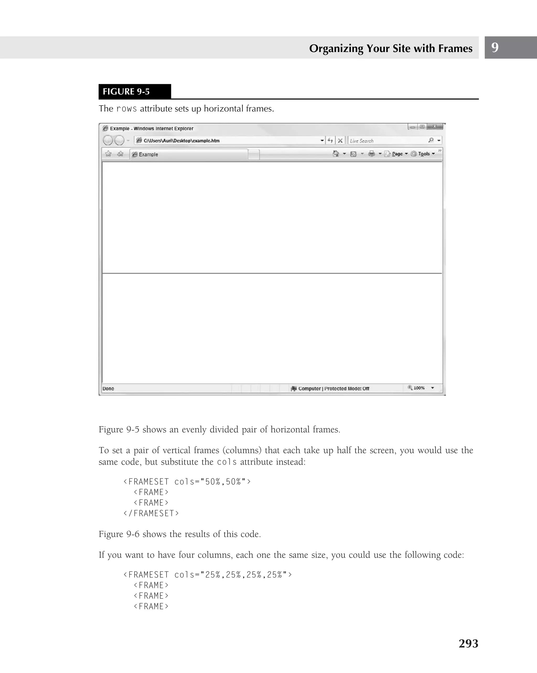 Organizing Your Site with Frames             9


 FIGURE 9-5
The rows attribute sets up horizontal frames.




Figure 9-5 shows an evenly divided pair of horizontal frames.

To set a pair of vertical frames (columns) that each take up half the screen, you would use the
same code, but substitute the cols attribute instead:

      ‹FRAMESET cols="50%,50%"›
        ‹FRAME›
        ‹FRAME›
      ‹/FRAMESET›

Figure 9-6 shows the results of this code.

If you want to have four columns, each one the same size, you could use the following code:

      ‹FRAMESET cols="25%,25%,25%,25%"›
        ‹FRAME›
        ‹FRAME›
        ‹FRAME›



                                                                                           293
 