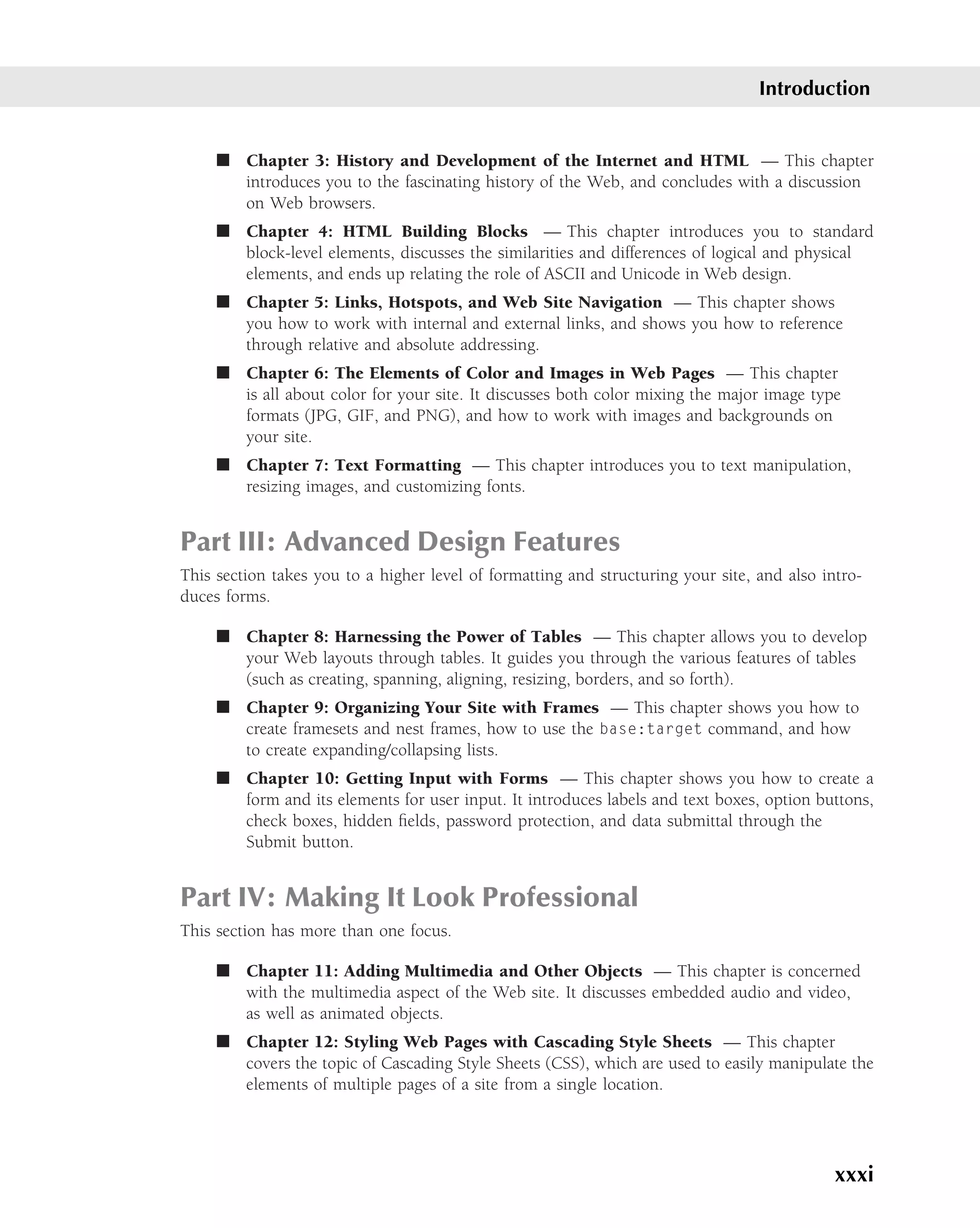 Introduction


     ■ Chapter 3: History and Development of the Internet and HTML — This chapter
       introduces you to the fascinating history of the Web, and concludes with a discussion
       on Web browsers.
     ■ Chapter 4: HTML Building Blocks — This chapter introduces you to standard
       block-level elements, discusses the similarities and differences of logical and physical
       elements, and ends up relating the role of ASCII and Unicode in Web design.
     ■ Chapter 5: Links, Hotspots, and Web Site Navigation — This chapter shows
       you how to work with internal and external links, and shows you how to reference
       through relative and absolute addressing.
     ■ Chapter 6: The Elements of Color and Images in Web Pages — This chapter
       is all about color for your site. It discusses both color mixing the major image type
       formats (JPG, GIF, and PNG), and how to work with images and backgrounds on
       your site.
     ■ Chapter 7: Text Formatting — This chapter introduces you to text manipulation,
       resizing images, and customizing fonts.


Part III: Advanced Design Features
This section takes you to a higher level of formatting and structuring your site, and also intro-
duces forms.

     ■ Chapter 8: Harnessing the Power of Tables — This chapter allows you to develop
       your Web layouts through tables. It guides you through the various features of tables
       (such as creating, spanning, aligning, resizing, borders, and so forth).
     ■ Chapter 9: Organizing Your Site with Frames — This chapter shows you how to
       create framesets and nest frames, how to use the base:target command, and how
       to create expanding/collapsing lists.
     ■ Chapter 10: Getting Input with Forms — This chapter shows you how to create a
       form and its elements for user input. It introduces labels and text boxes, option buttons,
       check boxes, hidden ﬁelds, password protection, and data submittal through the
       Submit button.


Part IV: Making It Look Professional
This section has more than one focus.

     ■ Chapter 11: Adding Multimedia and Other Objects — This chapter is concerned
       with the multimedia aspect of the Web site. It discusses embedded audio and video,
       as well as animated objects.
     ■ Chapter 12: Styling Web Pages with Cascading Style Sheets — This chapter
       covers the topic of Cascading Style Sheets (CSS), which are used to easily manipulate the
       elements of multiple pages of a site from a single location.




                                                                                             xxxi
 