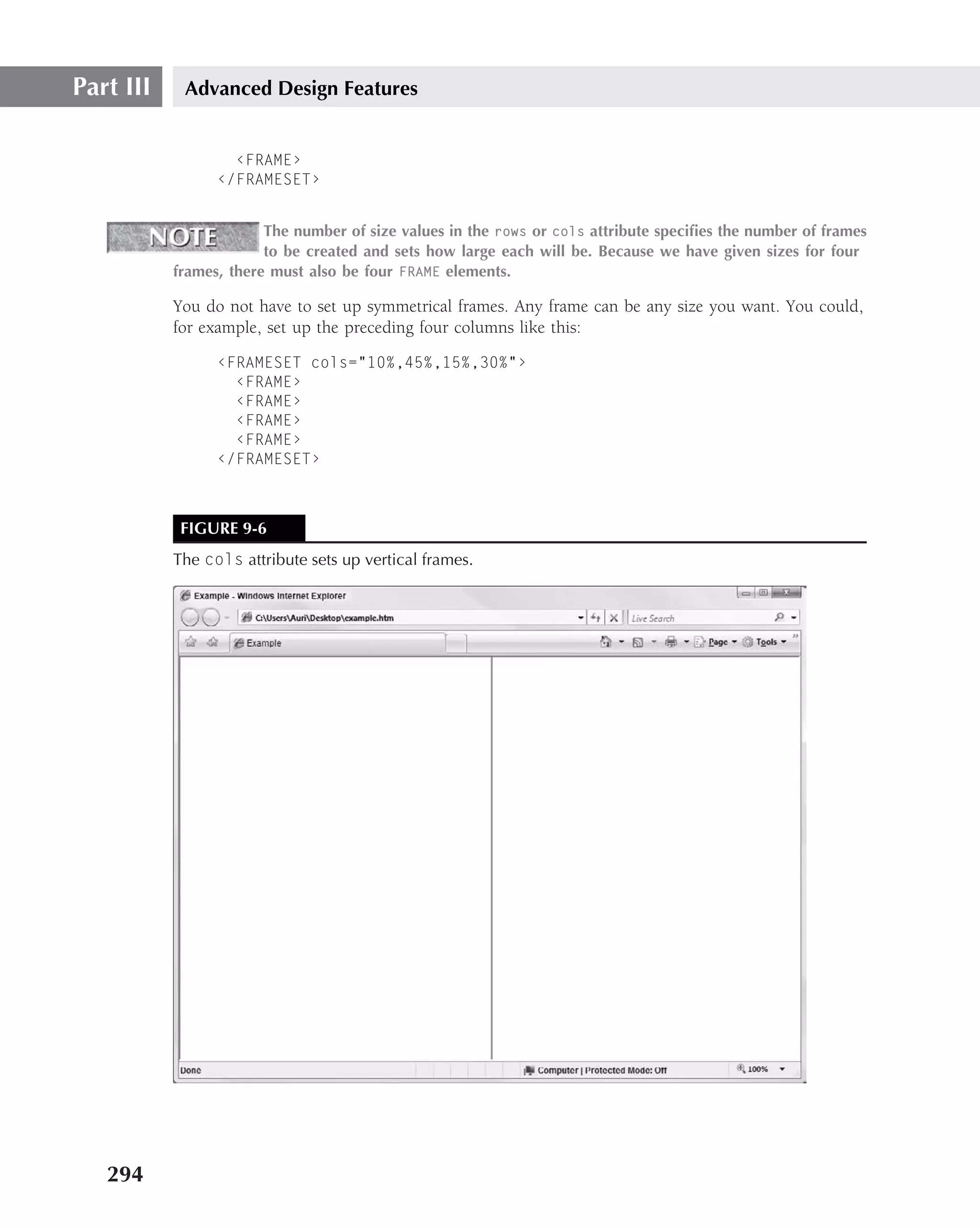 Part III    Advanced Design Features


                   ‹FRAME›
                 ‹/FRAMESET›


                        The number of size values in the rows or cols attribute speciﬁes the number of frames
                        to be created and sets how large each will be. Because we have given sizes for four
           frames, there must also be four FRAME elements.

           You do not have to set up symmetrical frames. Any frame can be any size you want. You could,
           for example, set up the preceding four columns like this:

                 ‹FRAMESET cols="10%,45%,15%,30%"›
                   ‹FRAME›
                   ‹FRAME›
                   ‹FRAME›
                   ‹FRAME›
                 ‹/FRAMESET›



            FIGURE 9-6
           The cols attribute sets up vertical frames.




   294
 
