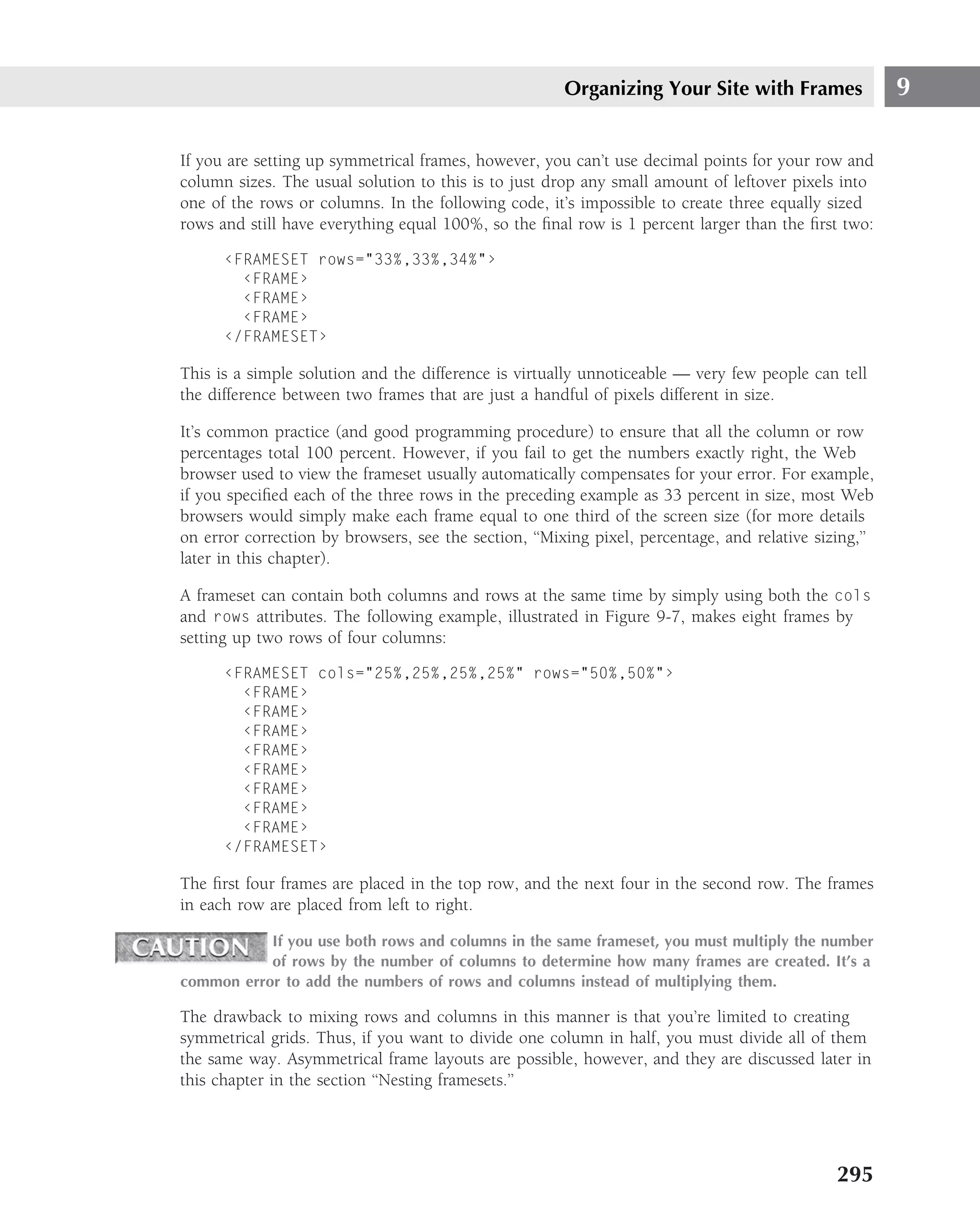Organizing Your Site with Frames                9

If you are setting up symmetrical frames, however, you can’t use decimal points for your row and
column sizes. The usual solution to this is to just drop any small amount of leftover pixels into
one of the rows or columns. In the following code, it’s impossible to create three equally sized
rows and still have everything equal 100%, so the ﬁnal row is 1 percent larger than the ﬁrst two:

      ‹FRAMESET rows="33%,33%,34%"›
        ‹FRAME›
        ‹FRAME›
        ‹FRAME›
      ‹/FRAMESET›

This is a simple solution and the difference is virtually unnoticeable — very few people can tell
the difference between two frames that are just a handful of pixels different in size.

It’s common practice (and good programming procedure) to ensure that all the column or row
percentages total 100 percent. However, if you fail to get the numbers exactly right, the Web
browser used to view the frameset usually automatically compensates for your error. For example,
if you speciﬁed each of the three rows in the preceding example as 33 percent in size, most Web
browsers would simply make each frame equal to one third of the screen size (for more details
on error correction by browsers, see the section, ‘‘Mixing pixel, percentage, and relative sizing,’’
later in this chapter).

A frameset can contain both columns and rows at the same time by simply using both the cols
and rows attributes. The following example, illustrated in Figure 9-7, makes eight frames by
setting up two rows of four columns:

      ‹FRAMESET cols="25%,25%,25%,25%" rows="50%,50%"›
        ‹FRAME›
        ‹FRAME›
        ‹FRAME›
        ‹FRAME›
        ‹FRAME›
        ‹FRAME›
        ‹FRAME›
        ‹FRAME›
      ‹/FRAMESET›

The ﬁrst four frames are placed in the top row, and the next four in the second row. The frames
in each row are placed from left to right.

           If you use both rows and columns in the same frameset, you must multiply the number
           of rows by the number of columns to determine how many frames are created. It’s a
common error to add the numbers of rows and columns instead of multiplying them.

The drawback to mixing rows and columns in this manner is that you’re limited to creating
symmetrical grids. Thus, if you want to divide one column in half, you must divide all of them
the same way. Asymmetrical frame layouts are possible, however, and they are discussed later in
this chapter in the section ‘‘Nesting framesets.’’




                                                                                              295
 