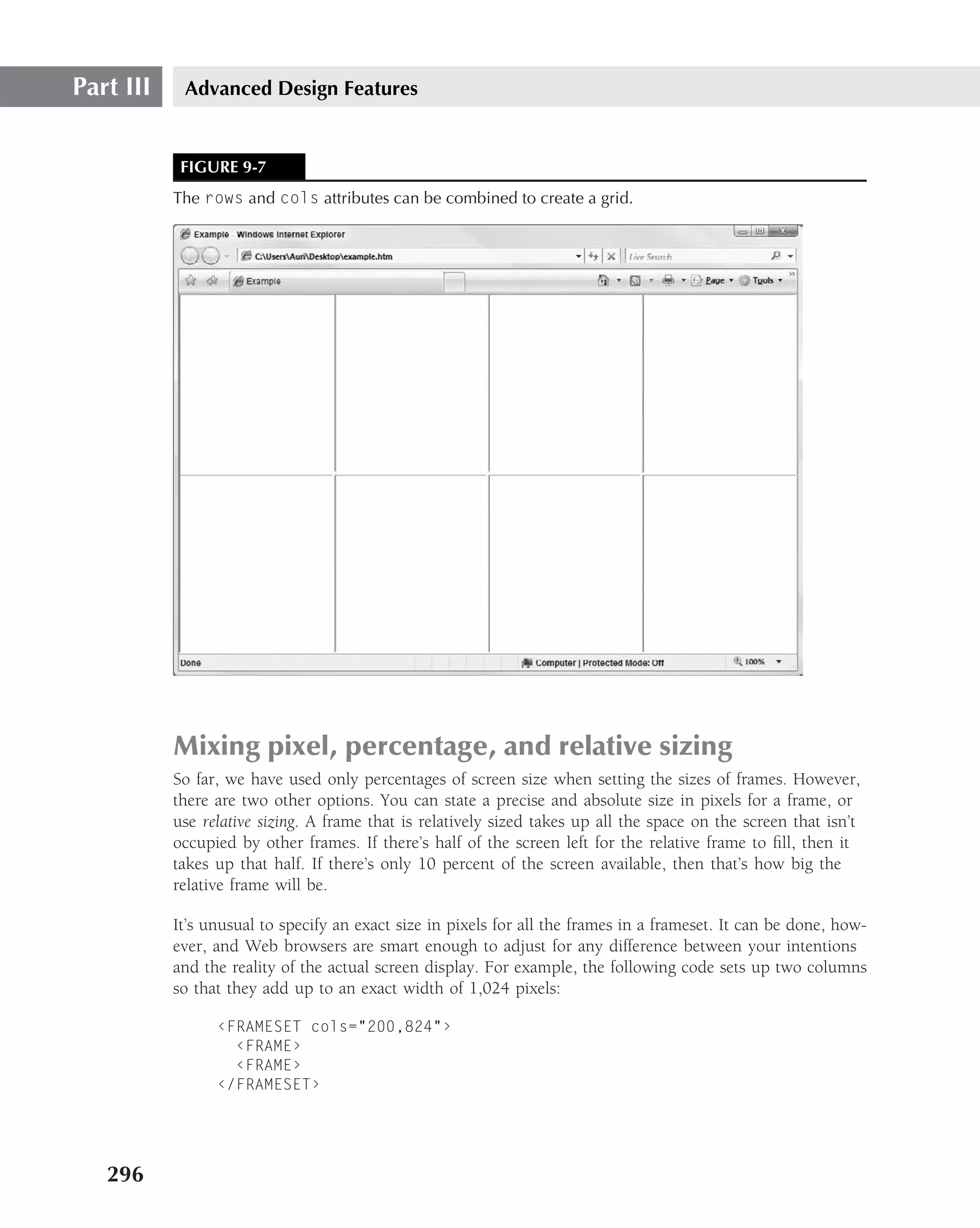 Part III    Advanced Design Features


            FIGURE 9-7
           The rows and cols attributes can be combined to create a grid.




           Mixing pixel, percentage, and relative sizing
           So far, we have used only percentages of screen size when setting the sizes of frames. However,
           there are two other options. You can state a precise and absolute size in pixels for a frame, or
           use relative sizing. A frame that is relatively sized takes up all the space on the screen that isn’t
           occupied by other frames. If there’s half of the screen left for the relative frame to ﬁll, then it
           takes up that half. If there’s only 10 percent of the screen available, then that’s how big the
           relative frame will be.

           It’s unusual to specify an exact size in pixels for all the frames in a frameset. It can be done, how-
           ever, and Web browsers are smart enough to adjust for any difference between your intentions
           and the reality of the actual screen display. For example, the following code sets up two columns
           so that they add up to an exact width of 1,024 pixels:

                 ‹FRAMESET cols="200,824"›
                   ‹FRAME›
                   ‹FRAME›
                 ‹/FRAMESET›




   296
 