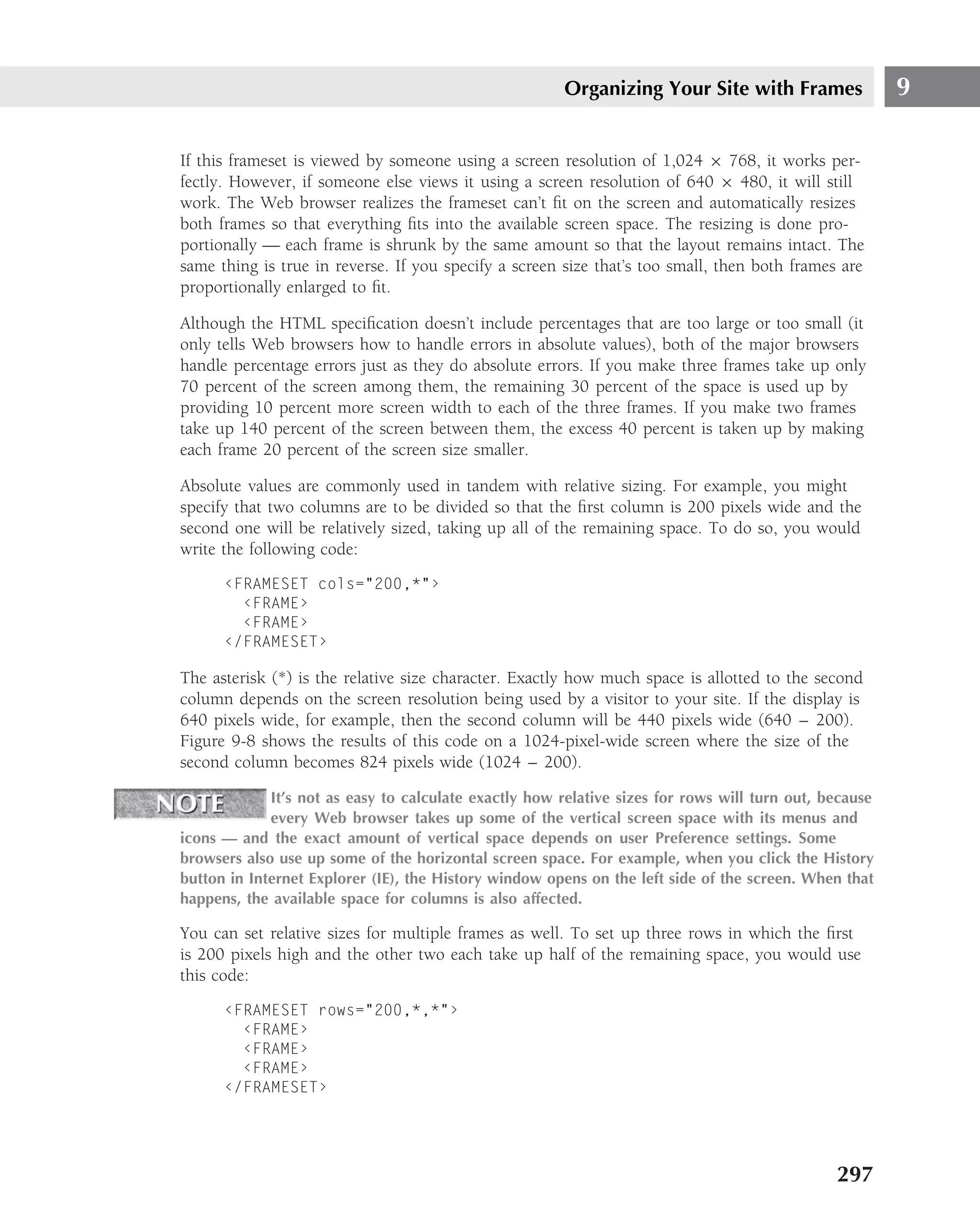 Organizing Your Site with Frames                 9

If this frameset is viewed by someone using a screen resolution of 1,024 × 768, it works per-
fectly. However, if someone else views it using a screen resolution of 640 × 480, it will still
work. The Web browser realizes the frameset can’t ﬁt on the screen and automatically resizes
both frames so that everything ﬁts into the available screen space. The resizing is done pro-
portionally — each frame is shrunk by the same amount so that the layout remains intact. The
same thing is true in reverse. If you specify a screen size that’s too small, then both frames are
proportionally enlarged to ﬁt.

Although the HTML speciﬁcation doesn’t include percentages that are too large or too small (it
only tells Web browsers how to handle errors in absolute values), both of the major browsers
handle percentage errors just as they do absolute errors. If you make three frames take up only
70 percent of the screen among them, the remaining 30 percent of the space is used up by
providing 10 percent more screen width to each of the three frames. If you make two frames
take up 140 percent of the screen between them, the excess 40 percent is taken up by making
each frame 20 percent of the screen size smaller.

Absolute values are commonly used in tandem with relative sizing. For example, you might
specify that two columns are to be divided so that the ﬁrst column is 200 pixels wide and the
second one will be relatively sized, taking up all of the remaining space. To do so, you would
write the following code:
      ‹FRAMESET cols="200,*"›
        ‹FRAME›
        ‹FRAME›
      ‹/FRAMESET›

The asterisk (*) is the relative size character. Exactly how much space is allotted to the second
column depends on the screen resolution being used by a visitor to your site. If the display is
640 pixels wide, for example, then the second column will be 440 pixels wide (640 – 200).
Figure 9-8 shows the results of this code on a 1024-pixel-wide screen where the size of the
second column becomes 824 pixels wide (1024 – 200).

             It’s not as easy to calculate exactly how relative sizes for rows will turn out, because
             every Web browser takes up some of the vertical screen space with its menus and
icons — and the exact amount of vertical space depends on user Preference settings. Some
browsers also use up some of the horizontal screen space. For example, when you click the History
button in Internet Explorer (IE), the History window opens on the left side of the screen. When that
happens, the available space for columns is also affected.

You can set relative sizes for multiple frames as well. To set up three rows in which the ﬁrst
is 200 pixels high and the other two each take up half of the remaining space, you would use
this code:
      ‹FRAMESET rows="200,*,*"›
        ‹FRAME›
        ‹FRAME›
        ‹FRAME›
      ‹/FRAMESET›




                                                                                               297
 
