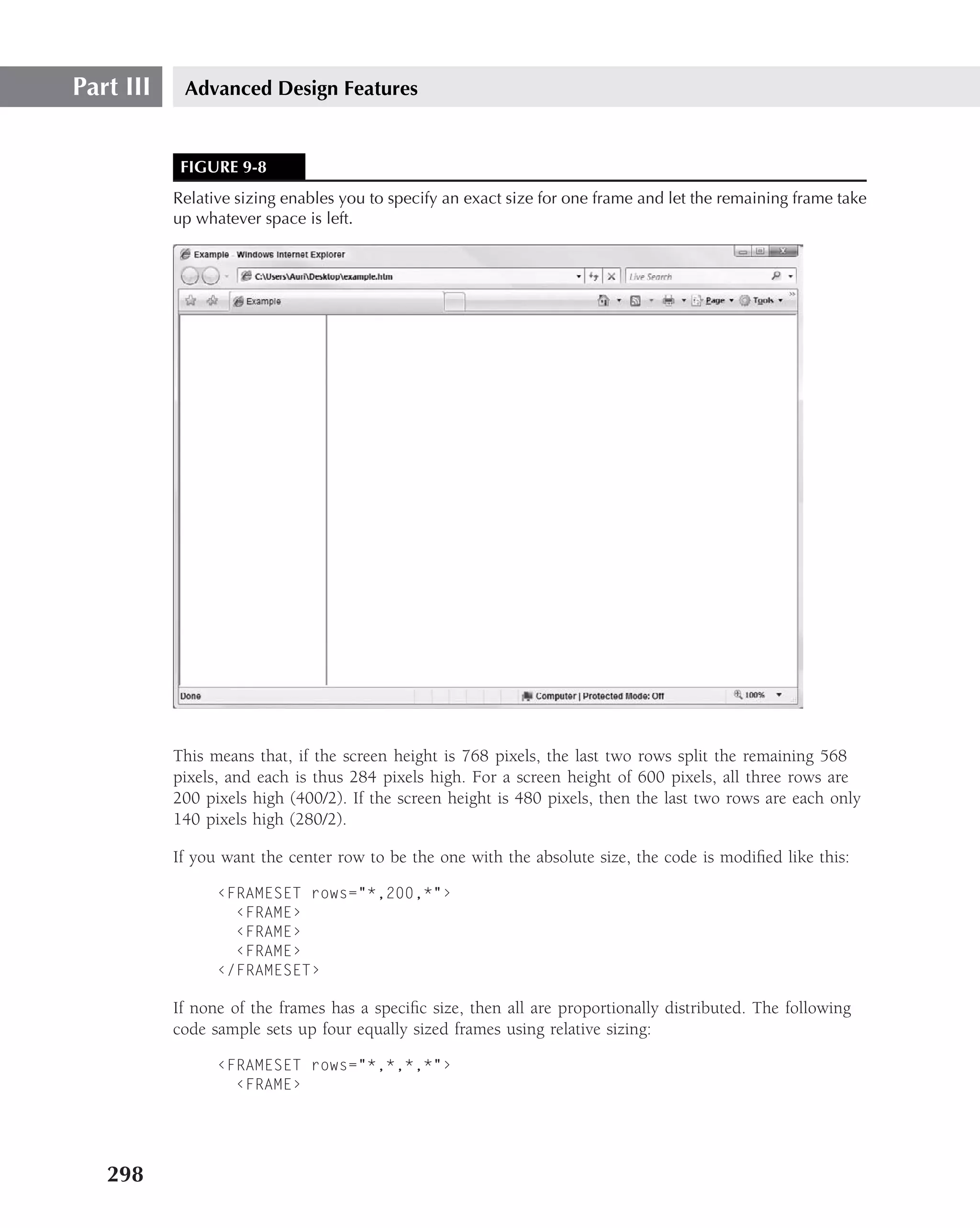 Part III    Advanced Design Features


            FIGURE 9-8
           Relative sizing enables you to specify an exact size for one frame and let the remaining frame take
           up whatever space is left.




           This means that, if the screen height is 768 pixels, the last two rows split the remaining 568
           pixels, and each is thus 284 pixels high. For a screen height of 600 pixels, all three rows are
           200 pixels high (400/2). If the screen height is 480 pixels, then the last two rows are each only
           140 pixels high (280/2).

           If you want the center row to be the one with the absolute size, the code is modiﬁed like this:

                 ‹FRAMESET rows="*,200,*"›
                   ‹FRAME›
                   ‹FRAME›
                   ‹FRAME›
                 ‹/FRAMESET›

           If none of the frames has a speciﬁc size, then all are proportionally distributed. The following
           code sample sets up four equally sized frames using relative sizing:

                 ‹FRAMESET rows="*,*,*,*"›
                   ‹FRAME›




   298
 