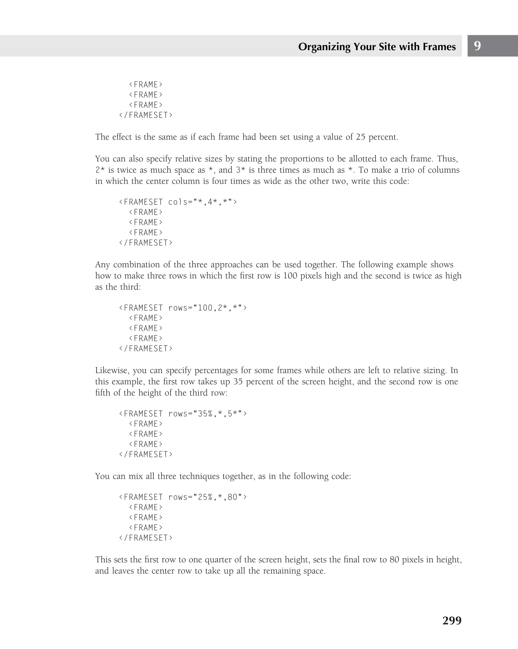 Organizing Your Site with Frames                 9

        ‹FRAME›
        ‹FRAME›
        ‹FRAME›
      ‹/FRAMESET›

The effect is the same as if each frame had been set using a value of 25 percent.

You can also specify relative sizes by stating the proportions to be allotted to each frame. Thus,
2* is twice as much space as *, and 3* is three times as much as *. To make a trio of columns
in which the center column is four times as wide as the other two, write this code:

      ‹FRAMESET cols="*,4*,*"›
        ‹FRAME›
        ‹FRAME›
        ‹FRAME›
      ‹/FRAMESET›

Any combination of the three approaches can be used together. The following example shows
how to make three rows in which the ﬁrst row is 100 pixels high and the second is twice as high
as the third:

      ‹FRAMESET rows="100,2*,*"›
        ‹FRAME›
        ‹FRAME›
        ‹FRAME›
      ‹/FRAMESET›

Likewise, you can specify percentages for some frames while others are left to relative sizing. In
this example, the ﬁrst row takes up 35 percent of the screen height, and the second row is one
ﬁfth of the height of the third row:

      ‹FRAMESET rows="35%,*,5*"›
        ‹FRAME›
        ‹FRAME›
        ‹FRAME›
      ‹/FRAMESET›

You can mix all three techniques together, as in the following code:

      ‹FRAMESET rows="25%,*,80"›
        ‹FRAME›
        ‹FRAME›
        ‹FRAME›
      ‹/FRAMESET›

This sets the ﬁrst row to one quarter of the screen height, sets the ﬁnal row to 80 pixels in height,
and leaves the center row to take up all the remaining space.




                                                                                               299
 