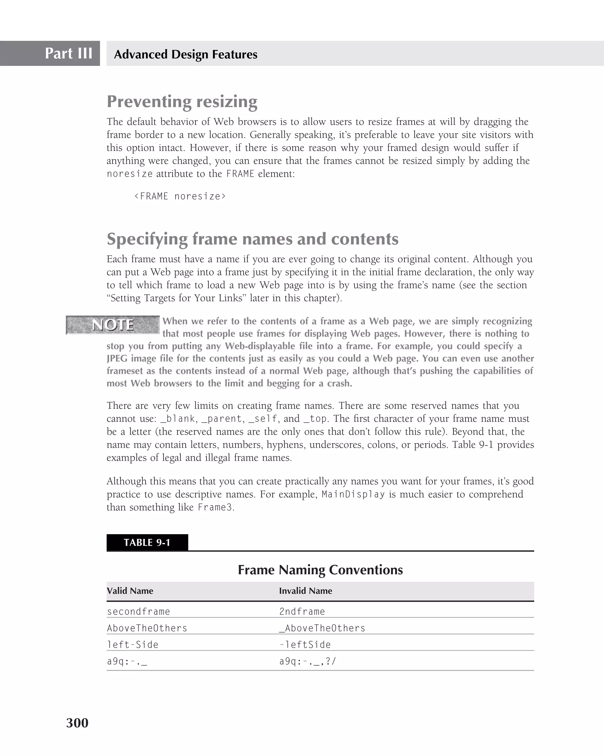 Part III    Advanced Design Features


           Preventing resizing
           The default behavior of Web browsers is to allow users to resize frames at will by dragging the
           frame border to a new location. Generally speaking, it’s preferable to leave your site visitors with
           this option intact. However, if there is some reason why your framed design would suffer if
           anything were changed, you can ensure that the frames cannot be resized simply by adding the
           noresize attribute to the FRAME element:

                 ‹FRAME noresize›



           Specifying frame names and contents
           Each frame must have a name if you are ever going to change its original content. Although you
           can put a Web page into a frame just by specifying it in the initial frame declaration, the only way
           to tell which frame to load a new Web page into is by using the frame’s name (see the section
           ‘‘Setting Targets for Your Links’’ later in this chapter).

                        When we refer to the contents of a frame as a Web page, we are simply recognizing
                        that most people use frames for displaying Web pages. However, there is nothing to
           stop you from putting any Web-displayable ﬁle into a frame. For example, you could specify a
           JPEG image ﬁle for the contents just as easily as you could a Web page. You can even use another
           frameset as the contents instead of a normal Web page, although that’s pushing the capabilities of
           most Web browsers to the limit and begging for a crash.

           There are very few limits on creating frame names. There are some reserved names that you
           cannot use: _blank, _parent, _self, and _top. The ﬁrst character of your frame name must
           be a letter (the reserved names are the only ones that don’t follow this rule). Beyond that, the
           name may contain letters, numbers, hyphens, underscores, colons, or periods. Table 9-1 provides
           examples of legal and illegal frame names.

           Although this means that you can create practically any names you want for your frames, it’s good
           practice to use descriptive names. For example, MainDisplay is much easier to comprehend
           than something like Frame3.


              TABLE 9-1

                                         Frame Naming Conventions
           Valid Name                              Invalid Name

           secondframe                             2ndframe
           AboveTheOthers                          _AboveTheOthers
           left-Side                               -leftSide
           a9q:-._                                 a9q:-._,?/




   300
 