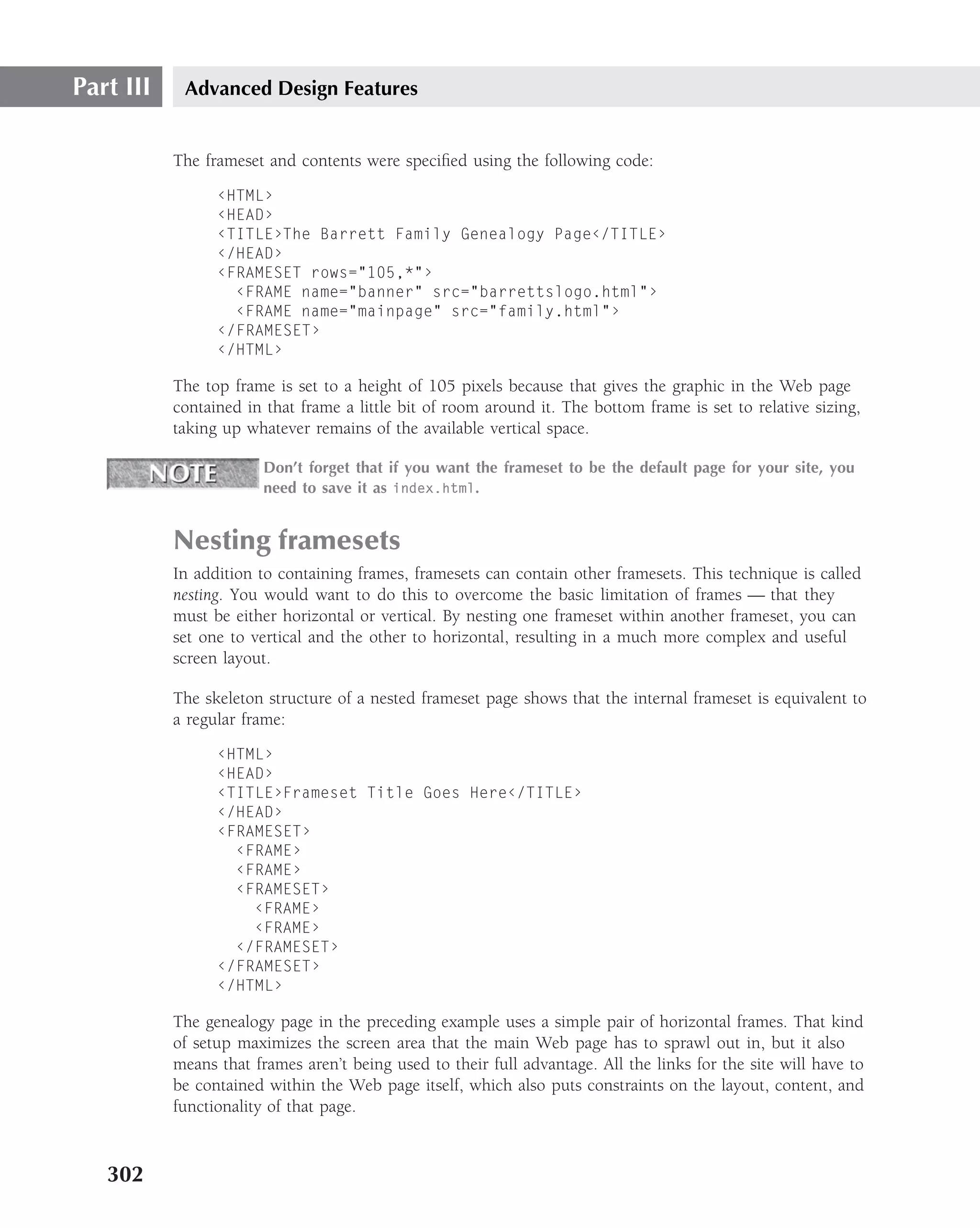 Part III    Advanced Design Features


           The frameset and contents were speciﬁed using the following code:
                 ‹HTML›
                 ‹HEAD›
                 ‹TITLE›The Barrett Family Genealogy Page‹/TITLE›
                 ‹/HEAD›
                 ‹FRAMESET rows="105,*"›
                   ‹FRAME name="banner" src="barrettslogo.html"›
                   ‹FRAME name="mainpage" src="family.html"›
                 ‹/FRAMESET›
                 ‹/HTML›

           The top frame is set to a height of 105 pixels because that gives the graphic in the Web page
           contained in that frame a little bit of room around it. The bottom frame is set to relative sizing,
           taking up whatever remains of the available vertical space.

                        Don’t forget that if you want the frameset to be the default page for your site, you
                        need to save it as index.html.


           Nesting framesets
           In addition to containing frames, framesets can contain other framesets. This technique is called
           nesting. You would want to do this to overcome the basic limitation of frames — that they
           must be either horizontal or vertical. By nesting one frameset within another frameset, you can
           set one to vertical and the other to horizontal, resulting in a much more complex and useful
           screen layout.

           The skeleton structure of a nested frameset page shows that the internal frameset is equivalent to
           a regular frame:
                 ‹HTML›
                 ‹HEAD›
                 ‹TITLE›Frameset Title Goes Here‹/TITLE›
                 ‹/HEAD›
                 ‹FRAMESET›
                   ‹FRAME›
                   ‹FRAME›
                   ‹FRAMESET›
                     ‹FRAME›
                     ‹FRAME›
                   ‹/FRAMESET›
                 ‹/FRAMESET›
                 ‹/HTML›

           The genealogy page in the preceding example uses a simple pair of horizontal frames. That kind
           of setup maximizes the screen area that the main Web page has to sprawl out in, but it also
           means that frames aren’t being used to their full advantage. All the links for the site will have to
           be contained within the Web page itself, which also puts constraints on the layout, content, and
           functionality of that page.



   302
 