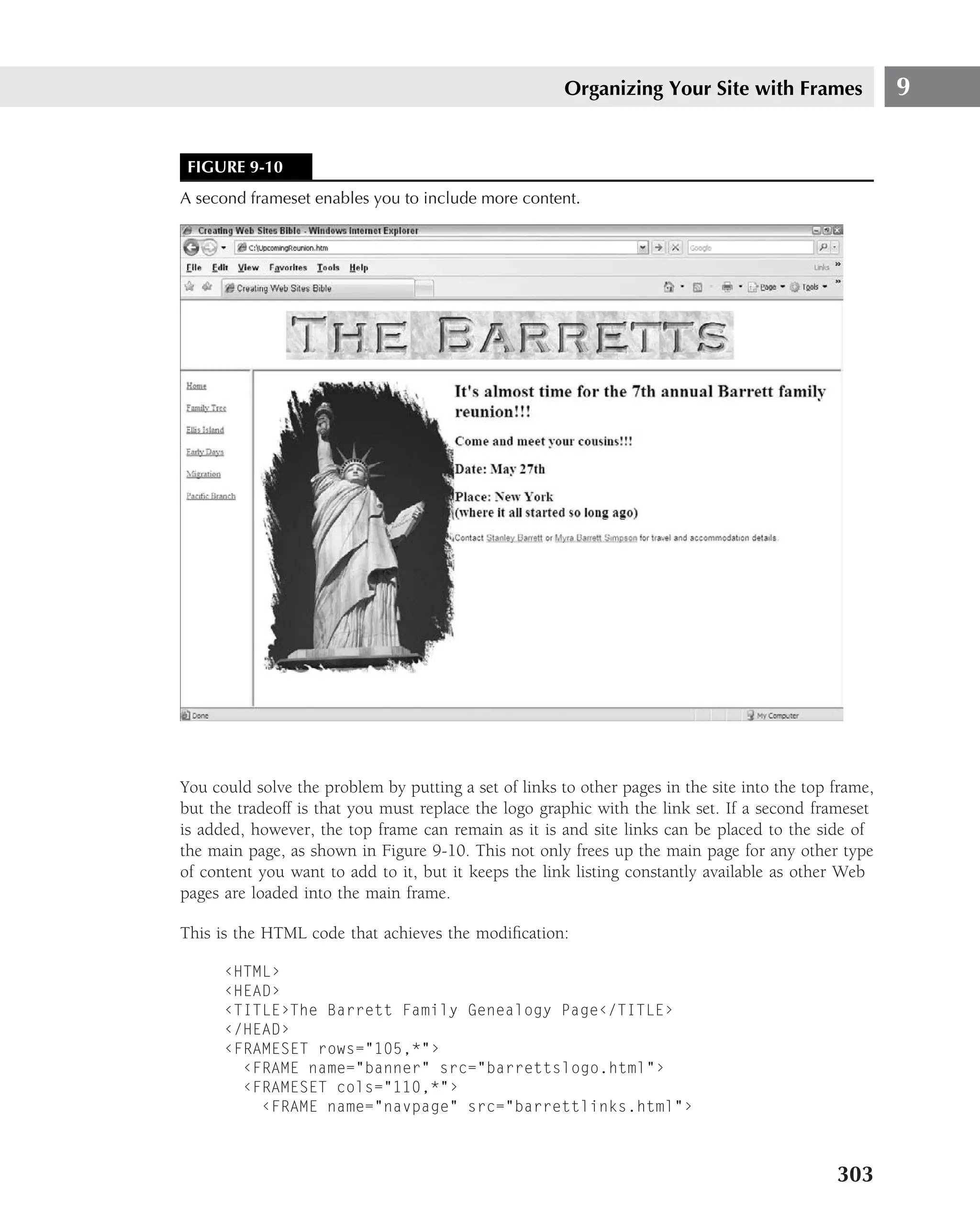 Organizing Your Site with Frames                9


 FIGURE 9-10
A second frameset enables you to include more content.




You could solve the problem by putting a set of links to other pages in the site into the top frame,
but the tradeoff is that you must replace the logo graphic with the link set. If a second frameset
is added, however, the top frame can remain as it is and site links can be placed to the side of
the main page, as shown in Figure 9-10. This not only frees up the main page for any other type
of content you want to add to it, but it keeps the link listing constantly available as other Web
pages are loaded into the main frame.

This is the HTML code that achieves the modiﬁcation:

      ‹HTML›
      ‹HEAD›
      ‹TITLE›The Barrett Family Genealogy Page‹/TITLE›
      ‹/HEAD›
      ‹FRAMESET rows="105,*"›
        ‹FRAME name="banner" src="barrettslogo.html"›
        ‹FRAMESET cols="110,*"›
          ‹FRAME name="navpage" src="barrettlinks.html"›



                                                                                              303
 