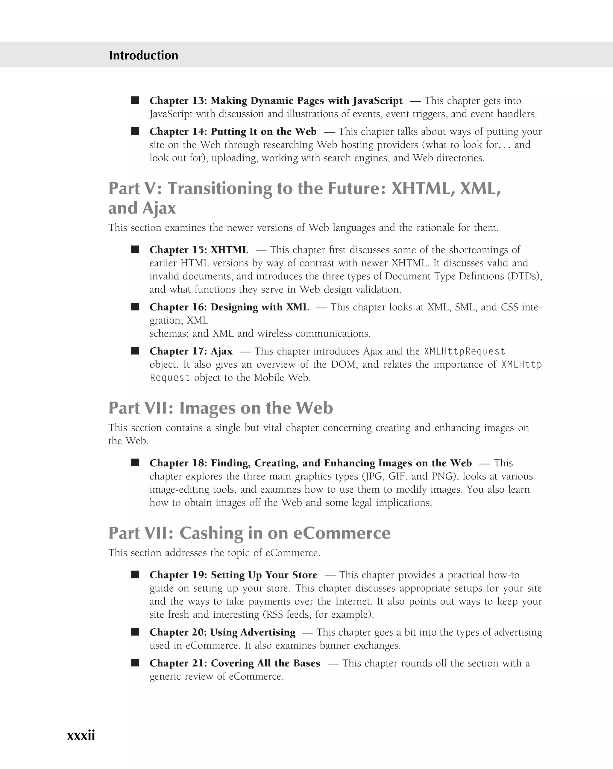 Introduction


            ■ Chapter 13: Making Dynamic Pages with JavaScript — This chapter gets into
              JavaScript with discussion and illustrations of events, event triggers, and event handlers.
            ■ Chapter 14: Putting It on the Web — This chapter talks about ways of putting your
              site on the Web through researching Web hosting providers (what to look for. . . and
              look out for), uploading, working with search engines, and Web directories.


        Part V: Transitioning to the Future: XHTML, XML,
        and Ajax
        This section examines the newer versions of Web languages and the rationale for them.

            ■ Chapter 15: XHTML — This chapter ﬁrst discusses some of the shortcomings of
              earlier HTML versions by way of contrast with newer XHTML. It discusses valid and
              invalid documents, and introduces the three types of Document Type Deﬁntions (DTDs),
              and what functions they serve in Web design validation.
            ■ Chapter 16: Designing with XML — This chapter looks at XML, SML, and CSS inte-
              gration; XML
              schemas; and XML and wireless communications.
            ■ Chapter 17: Ajax — This chapter introduces Ajax and the XMLHttpRequest
              object. It also gives an overview of the DOM, and relates the importance of XMLHttp
              Request object to the Mobile Web.


        Part VII: Images on the Web
        This section contains a single but vital chapter concerning creating and enhancing images on
        the Web.

            ■ Chapter 18: Finding, Creating, and Enhancing Images on the Web — This
              chapter explores the three main graphics types (JPG, GIF, and PNG), looks at various
              image-editing tools, and examines how to use them to modify images. You also learn
              how to obtain images off the Web and some legal implications.


        Part VII: Cashing in on eCommerce
        This section addresses the topic of eCommerce.

            ■ Chapter 19: Setting Up Your Store — This chapter provides a practical how-to
              guide on setting up your store. This chapter discusses appropriate setups for your site
              and the ways to take payments over the Internet. It also points out ways to keep your
              site fresh and interesting (RSS feeds, for example).
            ■ Chapter 20: Using Advertising — This chapter goes a bit into the types of advertising
              used in eCommerce. It also examines banner exchanges.
            ■ Chapter 21: Covering All the Bases — This chapter rounds off the section with a
              generic review of eCommerce.




xxxii
 