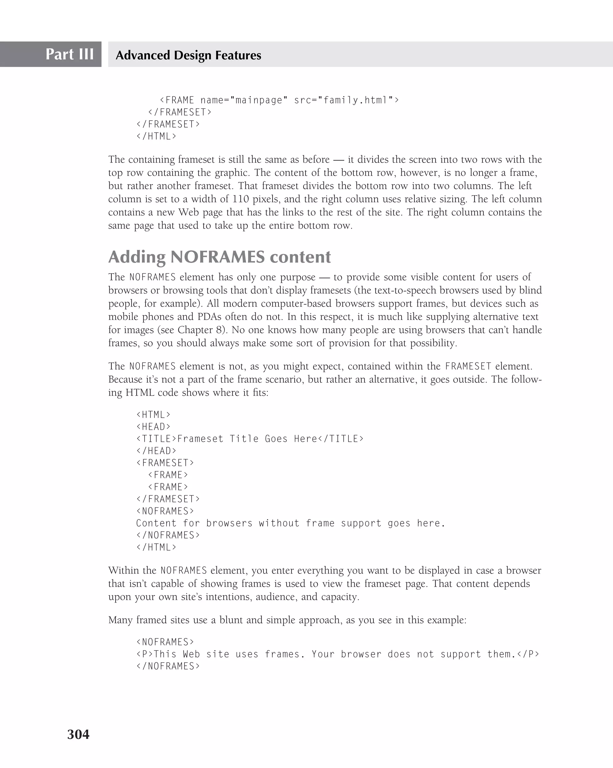 Part III    Advanced Design Features


                     ‹FRAME name="mainpage" src="family.html"›
                   ‹/FRAMESET›
                 ‹/FRAMESET›
                 ‹/HTML›

           The containing frameset is still the same as before — it divides the screen into two rows with the
           top row containing the graphic. The content of the bottom row, however, is no longer a frame,
           but rather another frameset. That frameset divides the bottom row into two columns. The left
           column is set to a width of 110 pixels, and the right column uses relative sizing. The left column
           contains a new Web page that has the links to the rest of the site. The right column contains the
           same page that used to take up the entire bottom row.


           Adding NOFRAMES content
           The NOFRAMES element has only one purpose — to provide some visible content for users of
           browsers or browsing tools that don’t display framesets (the text-to-speech browsers used by blind
           people, for example). All modern computer-based browsers support frames, but devices such as
           mobile phones and PDAs often do not. In this respect, it is much like supplying alternative text
           for images (see Chapter 8). No one knows how many people are using browsers that can’t handle
           frames, so you should always make some sort of provision for that possibility.

           The NOFRAMES element is not, as you might expect, contained within the FRAMESET element.
           Because it’s not a part of the frame scenario, but rather an alternative, it goes outside. The follow-
           ing HTML code shows where it ﬁts:

                 ‹HTML›
                 ‹HEAD›
                 ‹TITLE›Frameset Title Goes Here‹/TITLE›
                 ‹/HEAD›
                 ‹FRAMESET›
                   ‹FRAME›
                   ‹FRAME›
                 ‹/FRAMESET›
                 ‹NOFRAMES›
                 Content for browsers without frame support goes here.
                 ‹/NOFRAMES›
                 ‹/HTML›

           Within the NOFRAMES element, you enter everything you want to be displayed in case a browser
           that isn’t capable of showing frames is used to view the frameset page. That content depends
           upon your own site’s intentions, audience, and capacity.

           Many framed sites use a blunt and simple approach, as you see in this example:

                 ‹NOFRAMES›
                 ‹P›This Web site uses frames. Your browser does not support them.‹/P›
                 ‹/NOFRAMES›




   304
 