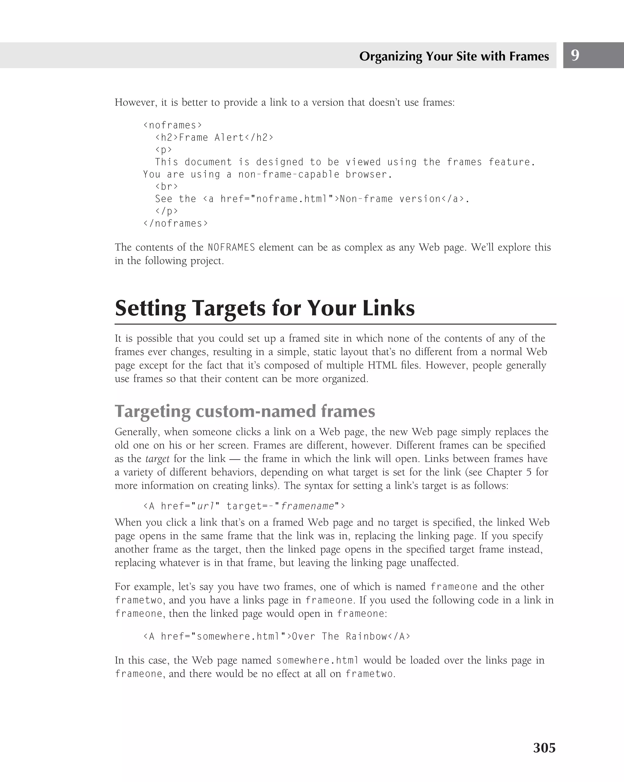 Organizing Your Site with Frames             9

However, it is better to provide a link to a version that doesn’t use frames:

      ‹noframes›
        ‹h2›Frame Alert‹/h2›
        ‹p›
        This document is designed to be viewed using the frames feature.
      You are using a non-frame-capable browser.
        ‹br›
        See the ‹a href="noframe.html"›Non-frame version‹/a›.
        ‹/p›
      ‹/noframes›

The contents of the NOFRAMES element can be as complex as any Web page. We’ll explore this
in the following project.



Setting Targets for Your Links
It is possible that you could set up a framed site in which none of the contents of any of the
frames ever changes, resulting in a simple, static layout that’s no different from a normal Web
page except for the fact that it’s composed of multiple HTML ﬁles. However, people generally
use frames so that their content can be more organized.


Targeting custom-named frames
Generally, when someone clicks a link on a Web page, the new Web page simply replaces the
old one on his or her screen. Frames are different, however. Different frames can be speciﬁed
as the target for the link — the frame in which the link will open. Links between frames have
a variety of different behaviors, depending on what target is set for the link (see Chapter 5 for
more information on creating links). The syntax for setting a link’s target is as follows:
      ‹A href="url" target=-"framename"›
When you click a link that’s on a framed Web page and no target is speciﬁed, the linked Web
page opens in the same frame that the link was in, replacing the linking page. If you specify
another frame as the target, then the linked page opens in the speciﬁed target frame instead,
replacing whatever is in that frame, but leaving the linking page unaffected.

For example, let’s say you have two frames, one of which is named frameone and the other
frametwo, and you have a links page in frameone. If you used the following code in a link in
frameone, then the linked page would open in frameone:

      ‹A href="somewhere.html"›Over The Rainbow‹/A›

In this case, the Web page named somewhere.html would be loaded over the links page in
frameone, and there would be no effect at all on frametwo.




                                                                                             305
 