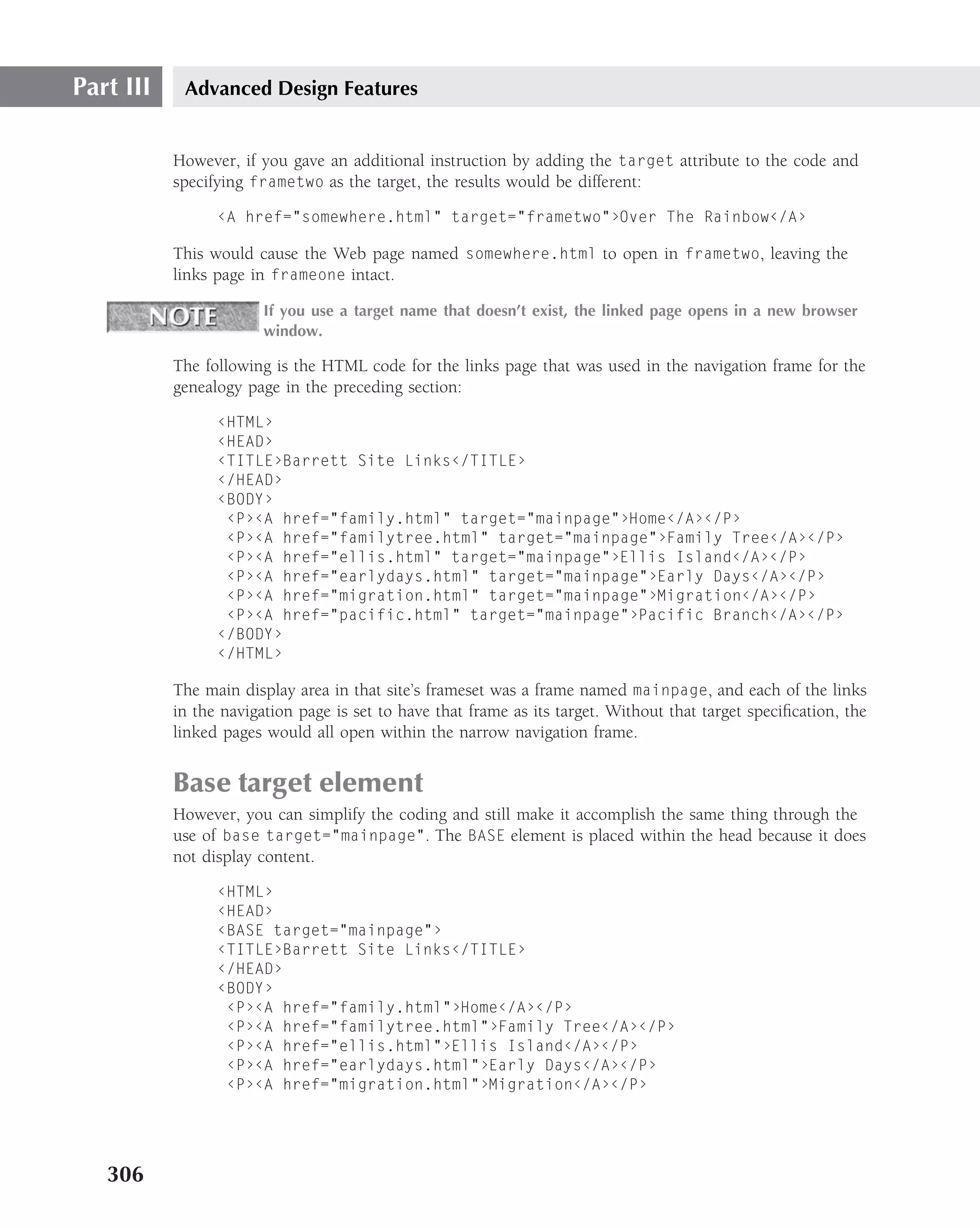Part III    Advanced Design Features


           However, if you gave an additional instruction by adding the target attribute to the code and
           specifying frametwo as the target, the results would be different:

                 ‹A href="somewhere.html" target="frametwo"›Over The Rainbow‹/A›

           This would cause the Web page named somewhere.html to open in frametwo, leaving the
           links page in frameone intact.

                        If you use a target name that doesn’t exist, the linked page opens in a new browser
                        window.

           The following is the HTML code for the links page that was used in the navigation frame for the
           genealogy page in the preceding section:

                 ‹HTML›
                 ‹HEAD›
                 ‹TITLE›Barrett Site Links‹/TITLE›
                 ‹/HEAD›
                 ‹BODY›
                  ‹P›‹A href="family.html" target="mainpage"›Home‹/A›‹/P›
                  ‹P›‹A href="familytree.html" target="mainpage"›Family Tree‹/A›‹/P›
                  ‹P›‹A href="ellis.html" target="mainpage"›Ellis Island‹/A›‹/P›
                  ‹P›‹A href="earlydays.html" target="mainpage"›Early Days‹/A›‹/P›
                  ‹P›‹A href="migration.html" target="mainpage"›Migration‹/A›‹/P›
                  ‹P›‹A href="pacific.html" target="mainpage"›Pacific Branch‹/A›‹/P›
                 ‹/BODY›
                 ‹/HTML›

           The main display area in that site’s frameset was a frame named mainpage, and each of the links
           in the navigation page is set to have that frame as its target. Without that target speciﬁcation, the
           linked pages would all open within the narrow navigation frame.


           Base target element
           However, you can simplify the coding and still make it accomplish the same thing through the
           use of base target="mainpage". The BASE element is placed within the head because it does
           not display content.

                 ‹HTML›
                 ‹HEAD›
                 ‹BASE target="mainpage"›
                 ‹TITLE›Barrett Site Links‹/TITLE›
                 ‹/HEAD›
                 ‹BODY›
                  ‹P›‹A href="family.html"›Home‹/A›‹/P›
                  ‹P›‹A href="familytree.html"›Family Tree‹/A›‹/P›
                  ‹P›‹A href="ellis.html"›Ellis Island‹/A›‹/P›
                  ‹P›‹A href="earlydays.html"›Early Days‹/A›‹/P›
                  ‹P›‹A href="migration.html"›Migration‹/A›‹/P›




   306
 