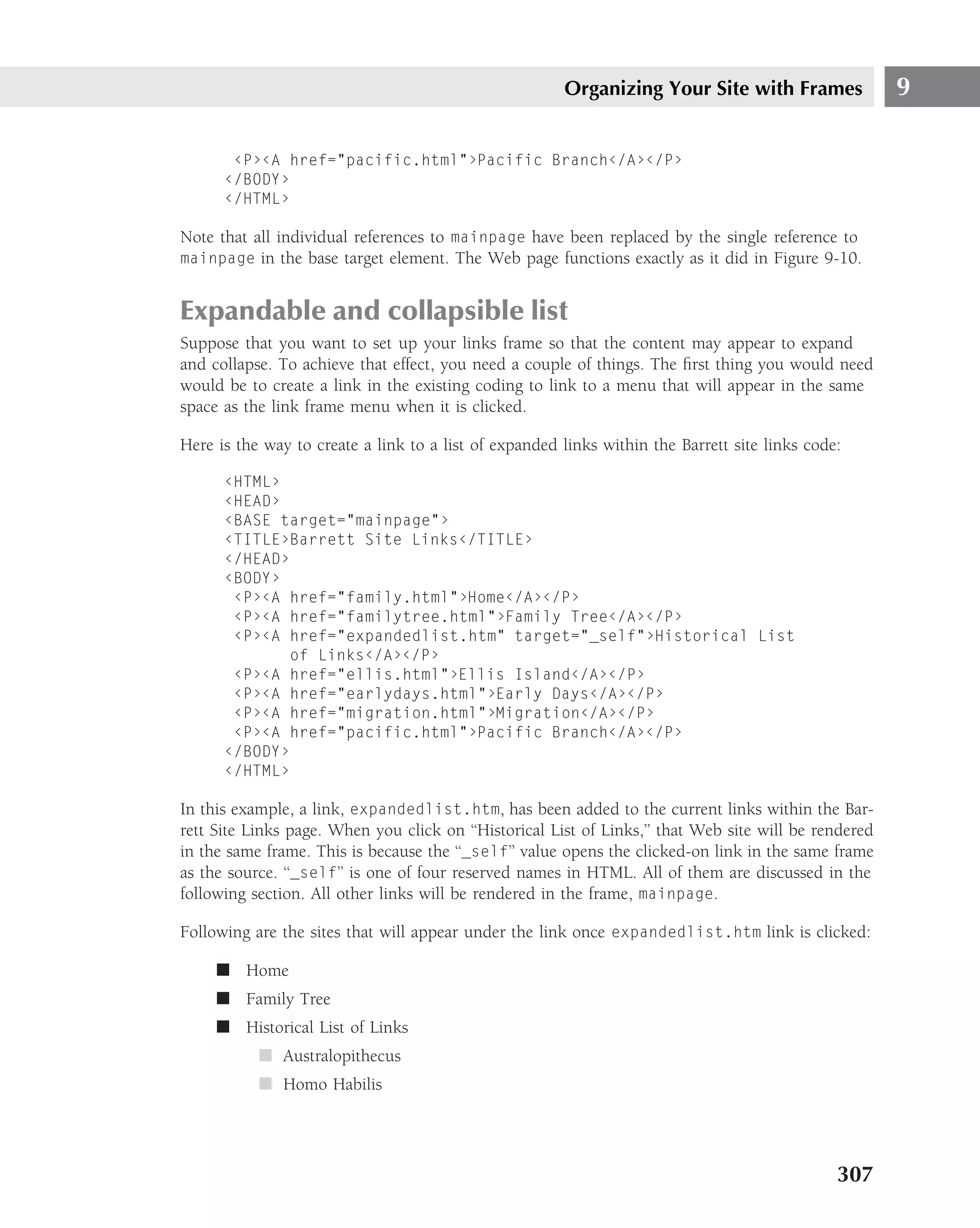 Organizing Your Site with Frames                9

       ‹P›‹A href="pacific.html"›Pacific Branch‹/A›‹/P›
      ‹/BODY›
      ‹/HTML›

Note that all individual references to mainpage have been replaced by the single reference to
mainpage in the base target element. The Web page functions exactly as it did in Figure 9-10.


Expandable and collapsible list
Suppose that you want to set up your links frame so that the content may appear to expand
and collapse. To achieve that effect, you need a couple of things. The ﬁrst thing you would need
would be to create a link in the existing coding to link to a menu that will appear in the same
space as the link frame menu when it is clicked.

Here is the way to create a link to a list of expanded links within the Barrett site links code:

      ‹HTML›
      ‹HEAD›
      ‹BASE target="mainpage"›
      ‹TITLE›Barrett Site Links‹/TITLE›
      ‹/HEAD›
      ‹BODY›
       ‹P›‹A href="family.html"›Home‹/A›‹/P›
       ‹P›‹A href="familytree.html"›Family Tree‹/A›‹/P›
       ‹P›‹A href="expandedlist.htm" target="_self"›Historical List
             of Links‹/A›‹/P›
       ‹P›‹A href="ellis.html"›Ellis Island‹/A›‹/P›
       ‹P›‹A href="earlydays.html"›Early Days‹/A›‹/P›
       ‹P›‹A href="migration.html"›Migration‹/A›‹/P›
       ‹P›‹A href="pacific.html"›Pacific Branch‹/A›‹/P›
      ‹/BODY›
      ‹/HTML›

In this example, a link, expandedlist.htm, has been added to the current links within the Bar-
rett Site Links page. When you click on ‘‘Historical List of Links,’’ that Web site will be rendered
in the same frame. This is because the ‘‘_self’’ value opens the clicked-on link in the same frame
as the source. ‘‘_self’’ is one of four reserved names in HTML. All of them are discussed in the
following section. All other links will be rendered in the frame, mainpage.

Following are the sites that will appear under the link once expandedlist.htm link is clicked:

     ■ Home
     ■ Family Tree
     ■ Historical List of Links
           ■ Australopithecus
           ■ Homo Habilis




                                                                                               307
 