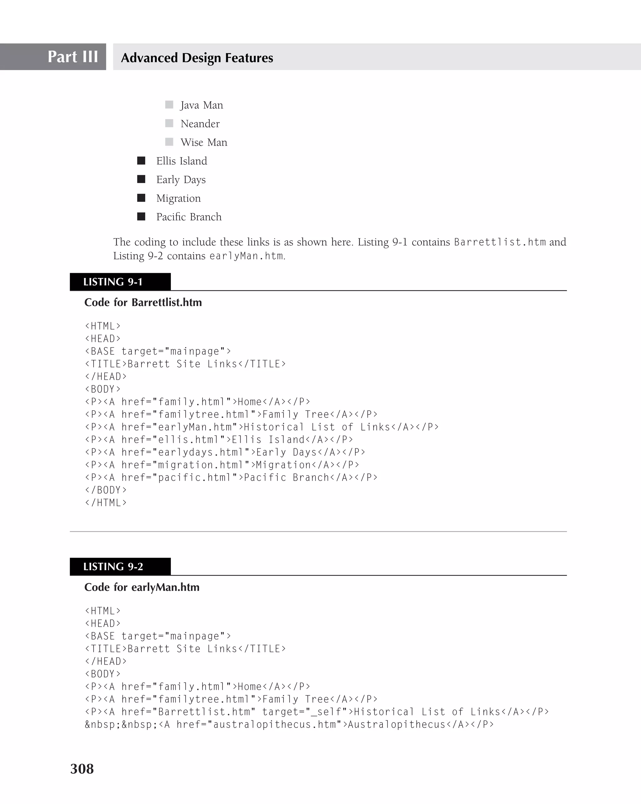 Part III    Advanced Design Features


                     ■ Java Man
                     ■ Neander
                     ■ Wise Man
               ■ Ellis Island
               ■ Early Days
               ■ Migration
               ■ Paciﬁc Branch

           The coding to include these links is as shown here. Listing 9-1 contains Barrettlist.htm and
           Listing 9-2 contains earlyMan.htm.

     LISTING 9-1
     Code for Barrettlist.htm

     ‹HTML›
     ‹HEAD›
     ‹BASE target="mainpage"›
     ‹TITLE›Barrett Site Links‹/TITLE›
     ‹/HEAD›
     ‹BODY›
     ‹P›‹A href="family.html"›Home‹/A›‹/P›
     ‹P›‹A href="familytree.html"›Family Tree‹/A›‹/P›
     ‹P›‹A href="earlyMan.htm"›Historical List of Links‹/A›‹/P›
     ‹P›‹A href="ellis.html"›Ellis Island‹/A›‹/P›
     ‹P›‹A href="earlydays.html"›Early Days‹/A›‹/P›
     ‹P›‹A href="migration.html"›Migration‹/A›‹/P›
     ‹P›‹A href="pacific.html"›Pacific Branch‹/A›‹/P›
     ‹/BODY›
     ‹/HTML›




     LISTING 9-2
     Code for earlyMan.htm

     ‹HTML›
     ‹HEAD›
     ‹BASE target="mainpage"›
     ‹TITLE›Barrett Site Links‹/TITLE›
     ‹/HEAD›
     ‹BODY›
     ‹P›‹A href="family.html"›Home‹/A›‹/P›
     ‹P›‹A href="familytree.html"›Family Tree‹/A›‹/P›
     ‹P›‹A href="Barrettlist.htm" target="_self"›Historical List of Links‹/A›‹/P›
     &nbsp;&nbsp;‹A href="australopithecus.htm"›Australopithecus‹/A›‹/P›



   308
 