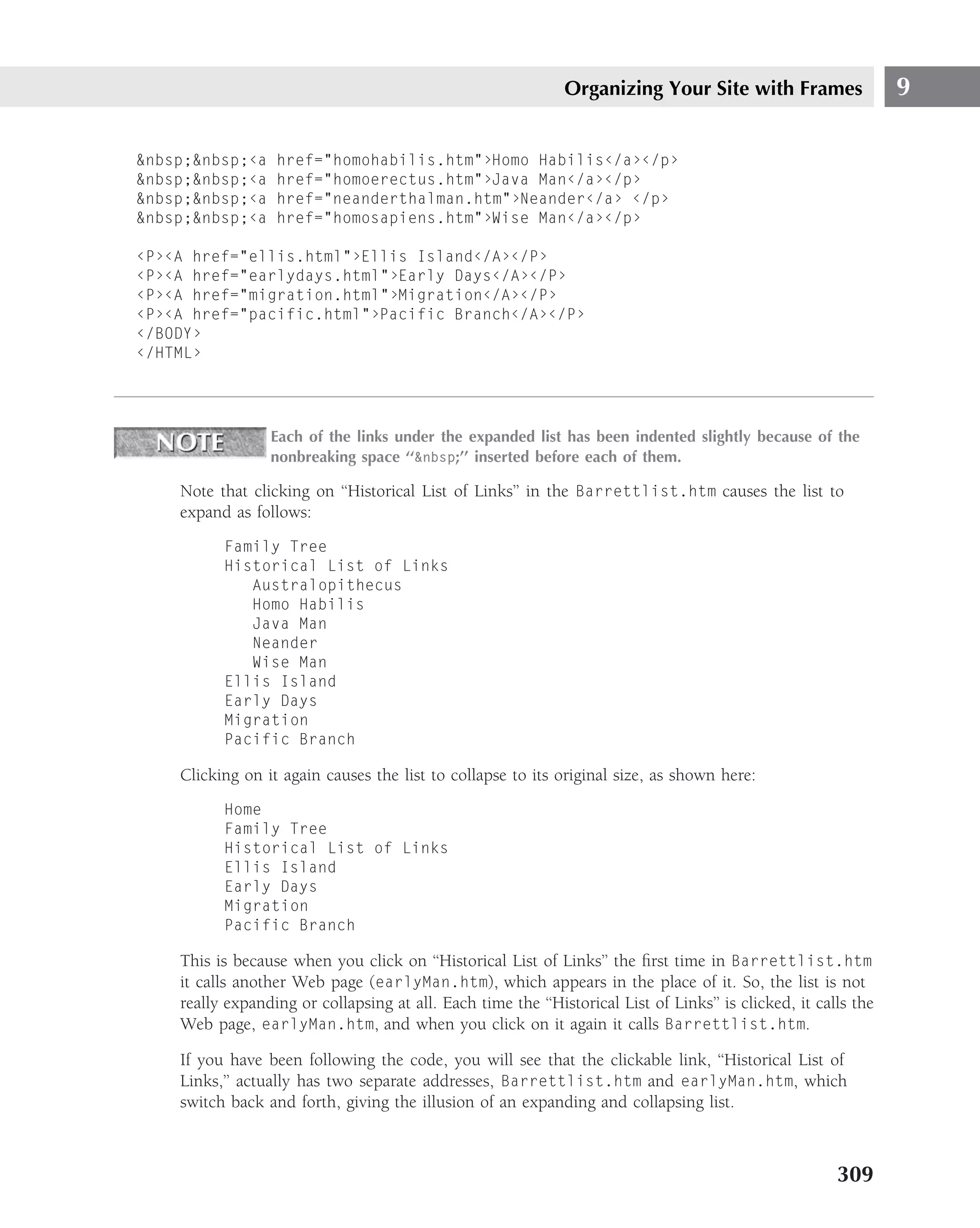 Organizing Your Site with Frames                   9

&nbsp;&nbsp;‹a    href="homohabilis.htm"›Homo Habilis‹/a›‹/p›
&nbsp;&nbsp;‹a    href="homoerectus.htm"›Java Man‹/a›‹/p›
&nbsp;&nbsp;‹a    href="neanderthalman.htm"›Neander‹/a› ‹/p›
&nbsp;&nbsp;‹a    href="homosapiens.htm"›Wise Man‹/a›‹/p›

‹P›‹A href="ellis.html"›Ellis Island‹/A›‹/P›
‹P›‹A href="earlydays.html"›Early Days‹/A›‹/P›
‹P›‹A href="migration.html"›Migration‹/A›‹/P›
‹P›‹A href="pacific.html"›Pacific Branch‹/A›‹/P›
‹/BODY›
‹/HTML›




                 Each of the links under the expanded list has been indented slightly because of the
                 nonbreaking space ‘‘&nbsp;’’ inserted before each of them.

    Note that clicking on ‘‘Historical List of Links’’ in the Barrettlist.htm causes the list to
    expand as follows:
          Family Tree
          Historical List of Links
             Australopithecus
             Homo Habilis
             Java Man
             Neander
             Wise Man
          Ellis Island
          Early Days
          Migration
          Pacific Branch

    Clicking on it again causes the list to collapse to its original size, as shown here:
          Home
          Family Tree
          Historical List of Links
          Ellis Island
          Early Days
          Migration
          Pacific Branch

    This is because when you click on ‘‘Historical List of Links’’ the ﬁrst time in Barrettlist.htm
    it calls another Web page (earlyMan.htm), which appears in the place of it. So, the list is not
    really expanding or collapsing at all. Each time the ‘‘Historical List of Links’’ is clicked, it calls the
    Web page, earlyMan.htm, and when you click on it again it calls Barrettlist.htm.

    If you have been following the code, you will see that the clickable link, ‘‘Historical List of
    Links,’’ actually has two separate addresses, Barrettlist.htm and earlyMan.htm, which
    switch back and forth, giving the illusion of an expanding and collapsing list.



                                                                                                        309
 