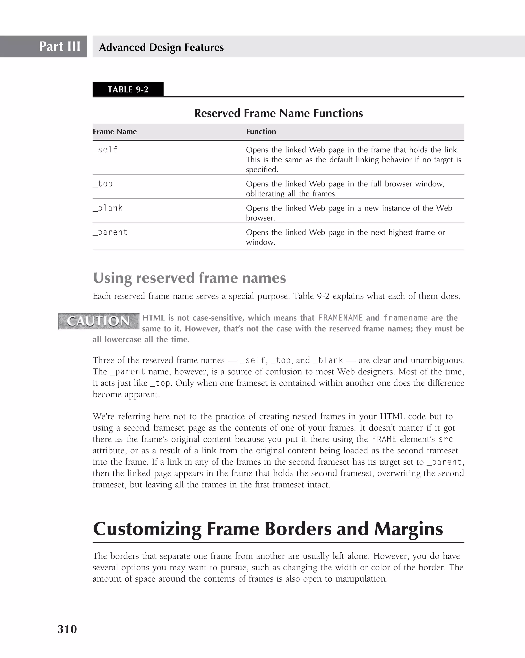 Part III    Advanced Design Features


              TABLE 9-2

                                      Reserved Frame Name Functions
           Frame Name                               Function

           _self                                    Opens the linked Web page in the frame that holds the link.
                                                    This is the same as the default linking behavior if no target is
                                                    speciﬁed.
           _top                                     Opens the linked Web page in the full browser window,
                                                    obliterating all the frames.
           _blank                                   Opens the linked Web page in a new instance of the Web
                                                    browser.
           _parent                                  Opens the linked Web page in the next highest frame or
                                                    window.



           Using reserved frame names
           Each reserved frame name serves a special purpose. Table 9-2 explains what each of them does.

                        HTML is not case-sensitive, which means that FRAMENAME and framename are the
                        same to it. However, that’s not the case with the reserved frame names; they must be
           all lowercase all the time.

           Three of the reserved frame names — _self, _top, and _blank — are clear and unambiguous.
           The _parent name, however, is a source of confusion to most Web designers. Most of the time,
           it acts just like _top. Only when one frameset is contained within another one does the difference
           become apparent.

           We’re referring here not to the practice of creating nested frames in your HTML code but to
           using a second frameset page as the contents of one of your frames. It doesn’t matter if it got
           there as the frame’s original content because you put it there using the FRAME element’s src
           attribute, or as a result of a link from the original content being loaded as the second frameset
           into the frame. If a link in any of the frames in the second frameset has its target set to _parent,
           then the linked page appears in the frame that holds the second frameset, overwriting the second
           frameset, but leaving all the frames in the ﬁrst frameset intact.




           Customizing Frame Borders and Margins
           The borders that separate one frame from another are usually left alone. However, you do have
           several options you may want to pursue, such as changing the width or color of the border. The
           amount of space around the contents of frames is also open to manipulation.




   310
 