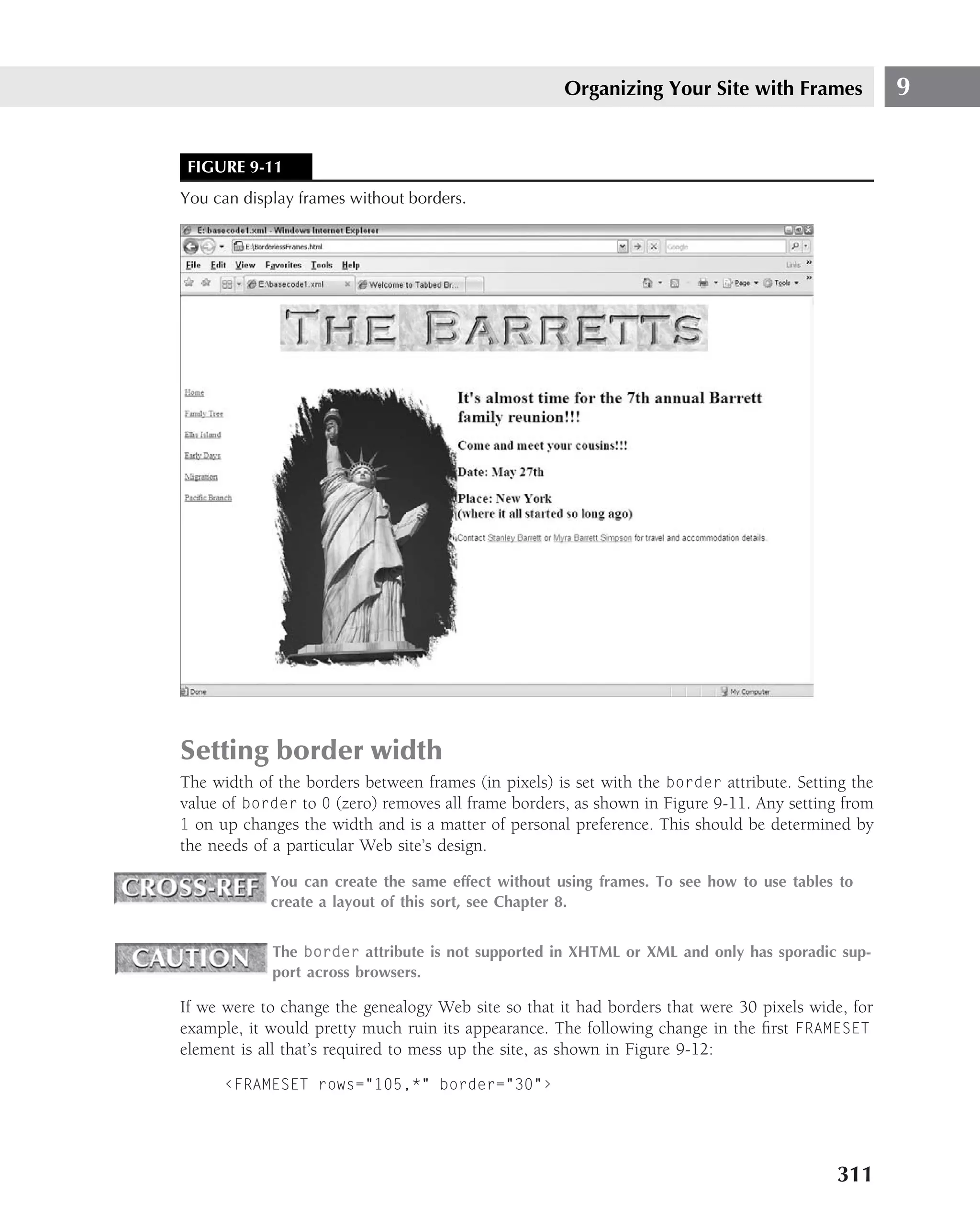 Organizing Your Site with Frames               9


 FIGURE 9-11
You can display frames without borders.




Setting border width
The width of the borders between frames (in pixels) is set with the border attribute. Setting the
value of border to 0 (zero) removes all frame borders, as shown in Figure 9-11. Any setting from
1 on up changes the width and is a matter of personal preference. This should be determined by
the needs of a particular Web site’s design.

            You can create the same effect without using frames. To see how to use tables to
            create a layout of this sort, see Chapter 8.


            The border attribute is not supported in XHTML or XML and only has sporadic sup-
            port across browsers.

If we were to change the genealogy Web site so that it had borders that were 30 pixels wide, for
example, it would pretty much ruin its appearance. The following change in the ﬁrst FRAMESET
element is all that’s required to mess up the site, as shown in Figure 9-12:

      ‹FRAMESET rows="105,*" border="30"›




                                                                                           311
 
