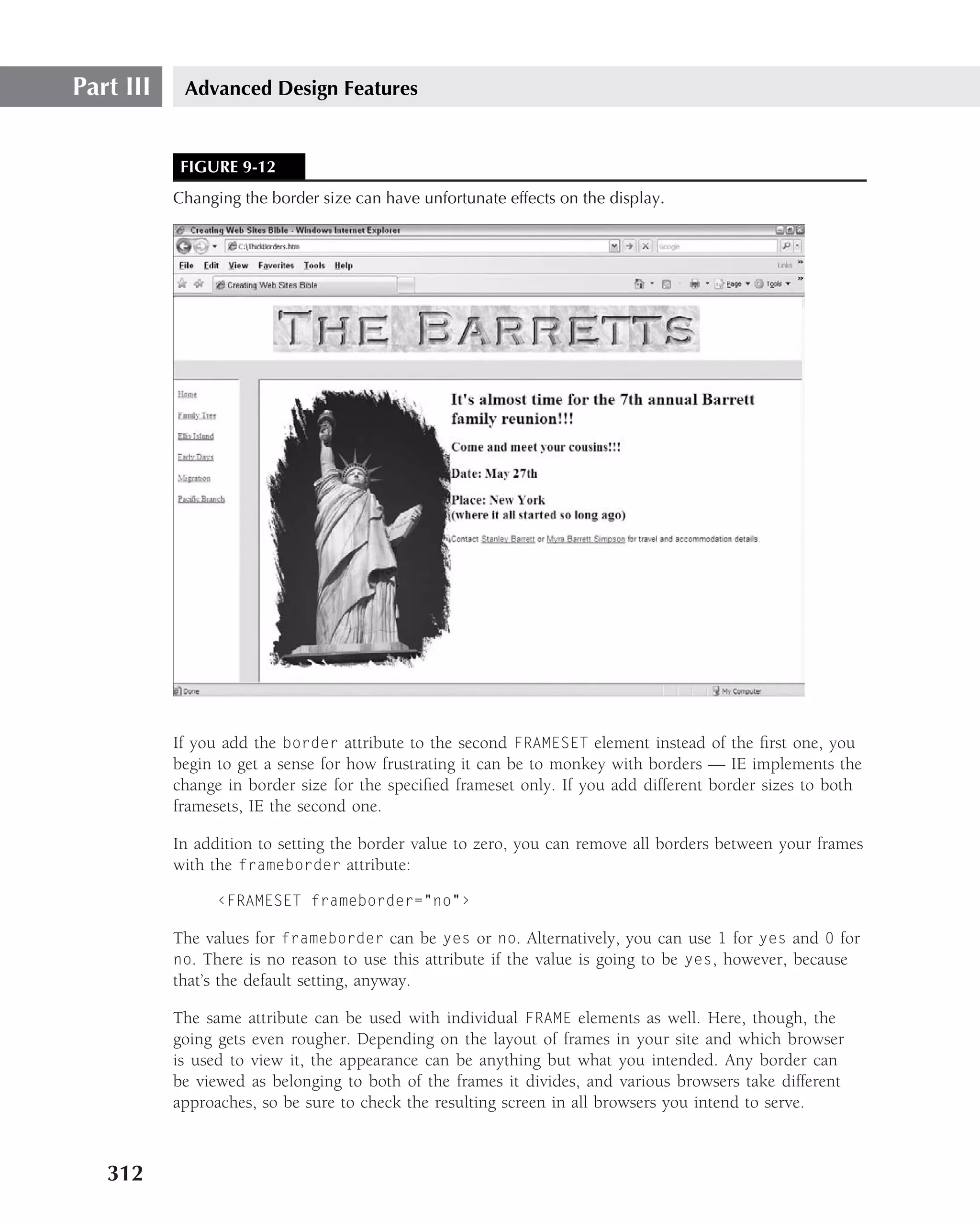 Part III    Advanced Design Features


            FIGURE 9-12
           Changing the border size can have unfortunate effects on the display.




           If you add the border attribute to the second FRAMESET element instead of the ﬁrst one, you
           begin to get a sense for how frustrating it can be to monkey with borders — IE implements the
           change in border size for the speciﬁed frameset only. If you add different border sizes to both
           framesets, IE the second one.

           In addition to setting the border value to zero, you can remove all borders between your frames
           with the frameborder attribute:

                 ‹FRAMESET frameborder="no"›

           The values for frameborder can be yes or no. Alternatively, you can use 1 for yes and 0 for
           no. There is no reason to use this attribute if the value is going to be yes, however, because
           that’s the default setting, anyway.

           The same attribute can be used with individual FRAME elements as well. Here, though, the
           going gets even rougher. Depending on the layout of frames in your site and which browser
           is used to view it, the appearance can be anything but what you intended. Any border can
           be viewed as belonging to both of the frames it divides, and various browsers take different
           approaches, so be sure to check the resulting screen in all browsers you intend to serve.



   312
 