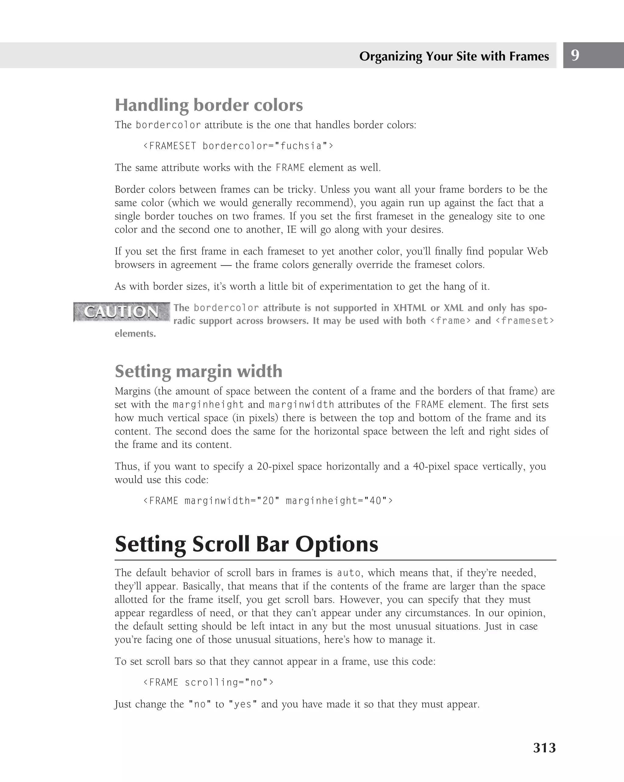 Organizing Your Site with Frames            9


Handling border colors
The bordercolor attribute is the one that handles border colors:
      ‹FRAMESET bordercolor="fuchsia"›

The same attribute works with the FRAME element as well.
Border colors between frames can be tricky. Unless you want all your frame borders to be the
same color (which we would generally recommend), you again run up against the fact that a
single border touches on two frames. If you set the ﬁrst frameset in the genealogy site to one
color and the second one to another, IE will go along with your desires.
If you set the ﬁrst frame in each frameset to yet another color, you’ll ﬁnally ﬁnd popular Web
browsers in agreement — the frame colors generally override the frameset colors.
As with border sizes, it’s worth a little bit of experimentation to get the hang of it.
             The bordercolor attribute is not supported in XHTML or XML and only has spo-
             radic support across browsers. It may be used with both ‹frame› and ‹frameset›
elements.



Setting margin width
Margins (the amount of space between the content of a frame and the borders of that frame) are
set with the marginheight and marginwidth attributes of the FRAME element. The ﬁrst sets
how much vertical space (in pixels) there is between the top and bottom of the frame and its
content. The second does the same for the horizontal space between the left and right sides of
the frame and its content.
Thus, if you want to specify a 20-pixel space horizontally and a 40-pixel space vertically, you
would use this code:
      ‹FRAME marginwidth="20" marginheight="40"›



Setting Scroll Bar Options
The default behavior of scroll bars in frames is auto, which means that, if they’re needed,
they’ll appear. Basically, that means that if the contents of the frame are larger than the space
allotted for the frame itself, you get scroll bars. However, you can specify that they must
appear regardless of need, or that they can’t appear under any circumstances. In our opinion,
the default setting should be left intact in any but the most unusual situations. Just in case
you’re facing one of those unusual situations, here’s how to manage it.
To set scroll bars so that they cannot appear in a frame, use this code:
      ‹FRAME scrolling="no"›

Just change the "no" to "yes" and you have made it so that they must appear.



                                                                                              313
 