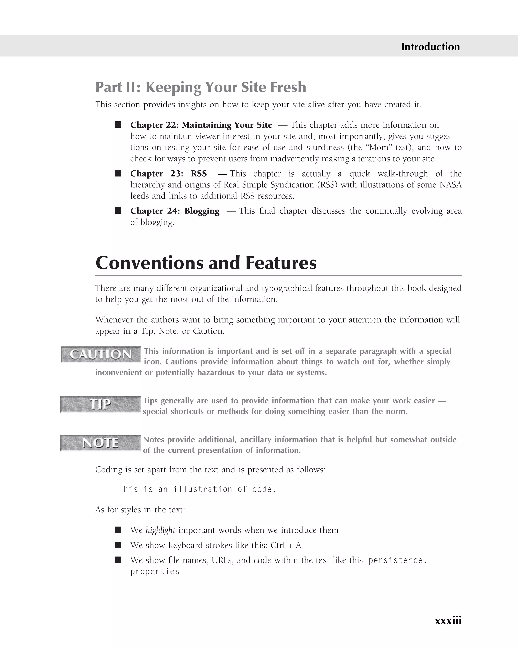 Introduction


Part II: Keeping Your Site Fresh
This section provides insights on how to keep your site alive after you have created it.

     ■ Chapter 22: Maintaining Your Site — This chapter adds more information on
       how to maintain viewer interest in your site and, most importantly, gives you sugges-
       tions on testing your site for ease of use and sturdiness (the ‘‘Mom’’ test), and how to
       check for ways to prevent users from inadvertently making alterations to your site.
     ■ Chapter 23: RSS — This chapter is actually a quick walk-through of the
       hierarchy and origins of Real Simple Syndication (RSS) with illustrations of some NASA
       feeds and links to additional RSS resources.
     ■ Chapter 24: Blogging — This ﬁnal chapter discusses the continually evolving area
       of blogging.



Conventions and Features
There are many different organizational and typographical features throughout this book designed
to help you get the most out of the information.

Whenever the authors want to bring something important to your attention the information will
appear in a Tip, Note, or Caution.

             This information is important and is set off in a separate paragraph with a special
             icon. Cautions provide information about things to watch out for, whether simply
inconvenient or potentially hazardous to your data or systems.


             Tips generally are used to provide information that can make your work easier —
             special shortcuts or methods for doing something easier than the norm.


             Notes provide additional, ancillary information that is helpful but somewhat outside
             of the current presentation of information.

Coding is set apart from the text and is presented as follows:

      This is an illustration of code.

As for styles in the text:

     ■ We highlight important words when we introduce them
     ■ We show keyboard strokes like this: Ctrl + A
     ■ We show ﬁle names, URLs, and code within the text like this: persistence.
          properties




                                                                                           xxxiii
 