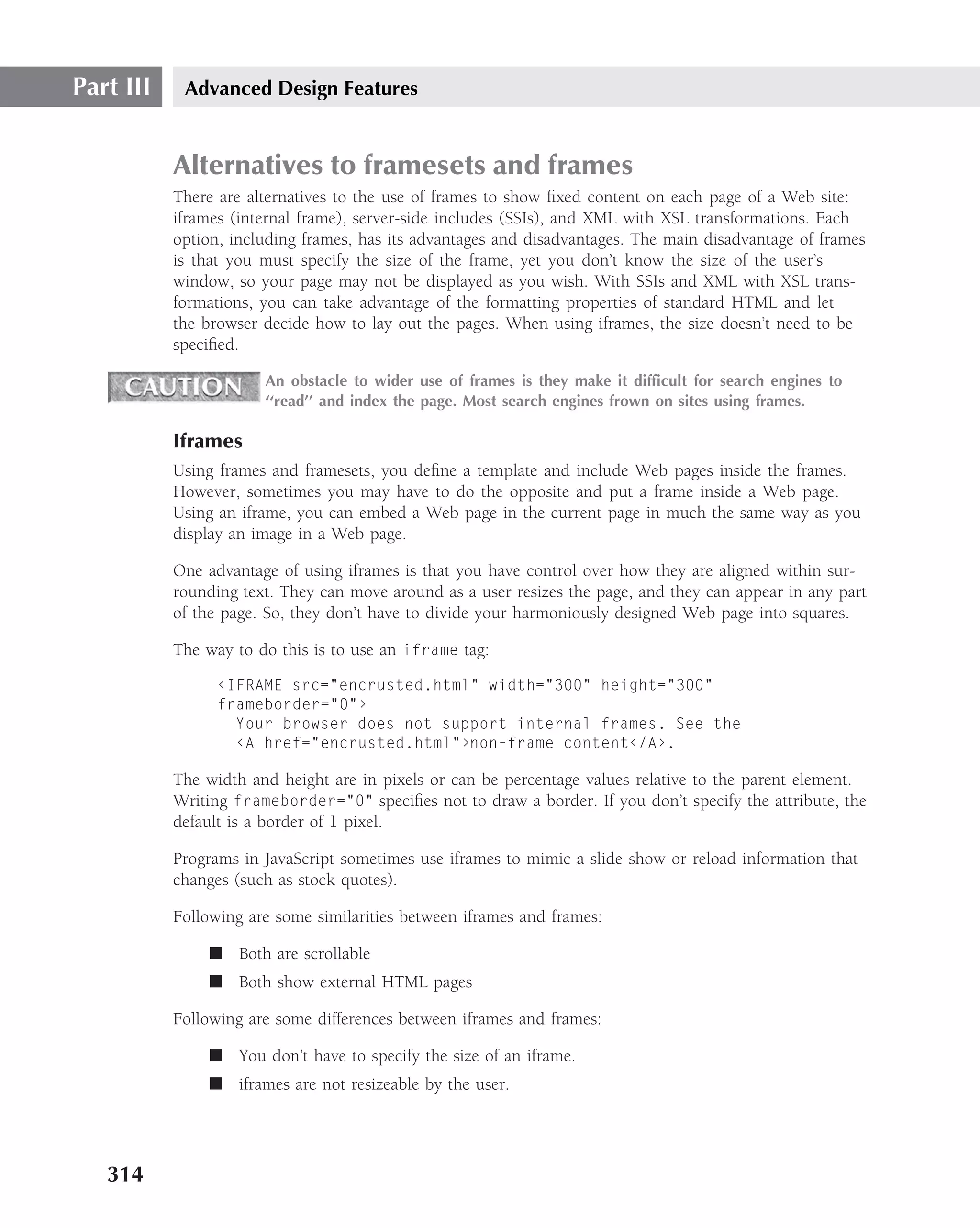 Part III    Advanced Design Features


           Alternatives to framesets and frames
           There are alternatives to the use of frames to show ﬁxed content on each page of a Web site:
           iframes (internal frame), server-side includes (SSIs), and XML with XSL transformations. Each
           option, including frames, has its advantages and disadvantages. The main disadvantage of frames
           is that you must specify the size of the frame, yet you don’t know the size of the user’s
           window, so your page may not be displayed as you wish. With SSIs and XML with XSL trans-
           formations, you can take advantage of the formatting properties of standard HTML and let
           the browser decide how to lay out the pages. When using iframes, the size doesn’t need to be
           speciﬁed.

                       An obstacle to wider use of frames is they make it difﬁcult for search engines to
                       ‘‘read’’ and index the page. Most search engines frown on sites using frames.

           Iframes
           Using frames and framesets, you deﬁne a template and include Web pages inside the frames.
           However, sometimes you may have to do the opposite and put a frame inside a Web page.
           Using an iframe, you can embed a Web page in the current page in much the same way as you
           display an image in a Web page.

           One advantage of using iframes is that you have control over how they are aligned within sur-
           rounding text. They can move around as a user resizes the page, and they can appear in any part
           of the page. So, they don’t have to divide your harmoniously designed Web page into squares.

           The way to do this is to use an iframe tag:

                 ‹IFRAME src="encrusted.html" width="300" height="300"
                 frameborder="0"›
                   Your browser does not support internal frames. See the
                   ‹A href="encrusted.html"›non-frame content‹/A›.

           The width and height are in pixels or can be percentage values relative to the parent element.
           Writing frameborder="0" speciﬁes not to draw a border. If you don’t specify the attribute, the
           default is a border of 1 pixel.

           Programs in JavaScript sometimes use iframes to mimic a slide show or reload information that
           changes (such as stock quotes).

           Following are some similarities between iframes and frames:

               ■ Both are scrollable
               ■ Both show external HTML pages

           Following are some differences between iframes and frames:

               ■ You don’t have to specify the size of an iframe.
               ■ iframes are not resizeable by the user.




   314
 
