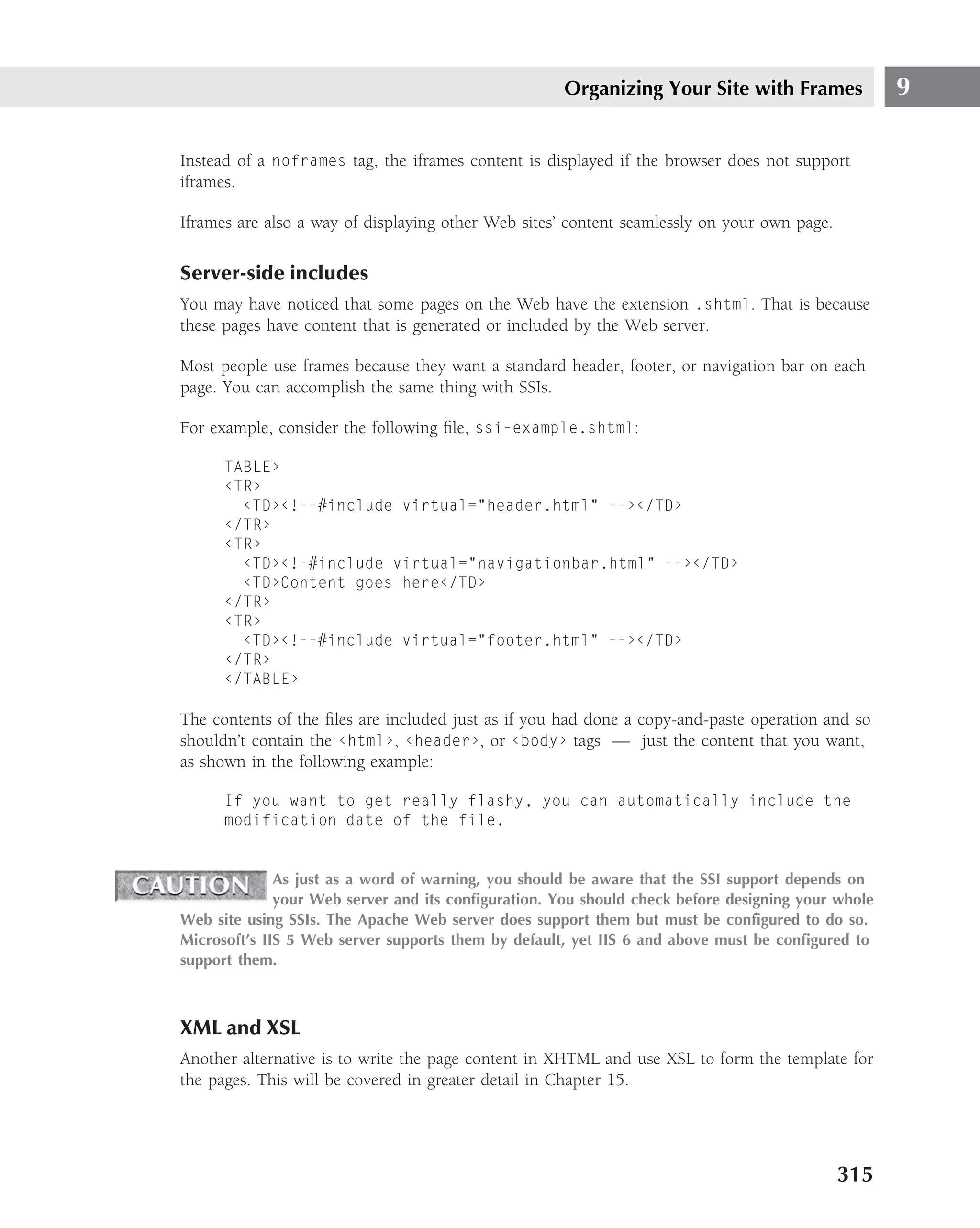 Organizing Your Site with Frames              9

Instead of a noframes tag, the iframes content is displayed if the browser does not support
iframes.

Iframes are also a way of displaying other Web sites’ content seamlessly on your own page.

Server-side includes
You may have noticed that some pages on the Web have the extension .shtml. That is because
these pages have content that is generated or included by the Web server.

Most people use frames because they want a standard header, footer, or navigation bar on each
page. You can accomplish the same thing with SSIs.

For example, consider the following ﬁle, ssi-example.shtml:

      TABLE›
      ‹TR›
        ‹TD›‹!--#include virtual="header.html" --›‹/TD›
      ‹/TR›
      ‹TR›
        ‹TD›‹!-#include virtual="navigationbar.html" --›‹/TD›
        ‹TD›Content goes here‹/TD›
      ‹/TR›
      ‹TR›
        ‹TD›‹!--#include virtual="footer.html" --›‹/TD›
      ‹/TR›
      ‹/TABLE›

The contents of the ﬁles are included just as if you had done a copy-and-paste operation and so
shouldn’t contain the ‹html›, ‹header›, or ‹body› tags — just the content that you want,
as shown in the following example:

      If you want to get really flashy, you can automatically include the
      modification date of the file.


              As just as a word of warning, you should be aware that the SSI support depends on
              your Web server and its conﬁguration. You should check before designing your whole
Web site using SSIs. The Apache Web server does support them but must be conﬁgured to do so.
Microsoft’s IIS 5 Web server supports them by default, yet IIS 6 and above must be conﬁgured to
support them.



XML and XSL
Another alternative is to write the page content in XHTML and use XSL to form the template for
the pages. This will be covered in greater detail in Chapter 15.




                                                                                             315
 
