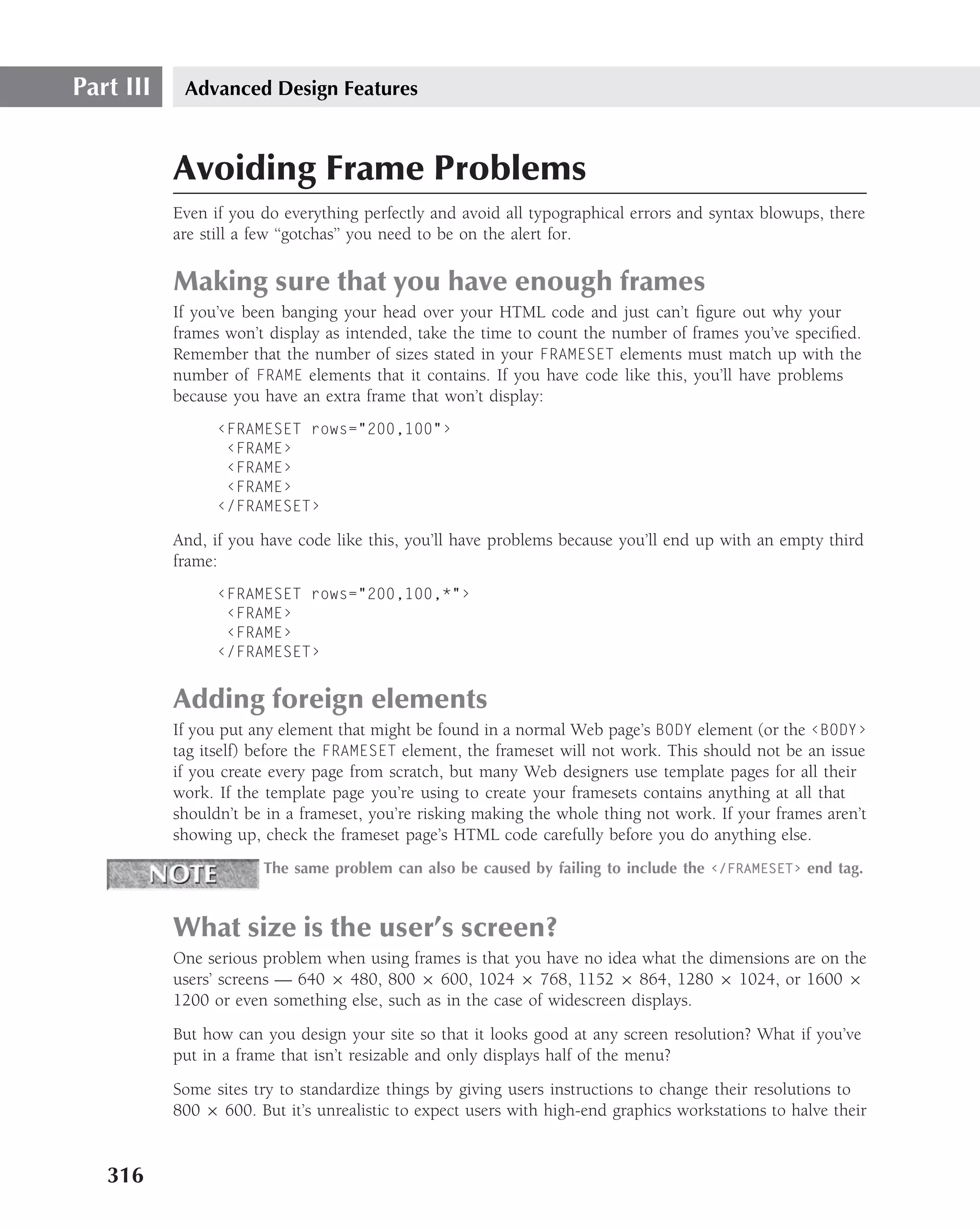 Part III    Advanced Design Features



           Avoiding Frame Problems
           Even if you do everything perfectly and avoid all typographical errors and syntax blowups, there
           are still a few ‘‘gotchas’’ you need to be on the alert for.

           Making sure that you have enough frames
           If you’ve been banging your head over your HTML code and just can’t ﬁgure out why your
           frames won’t display as intended, take the time to count the number of frames you’ve speciﬁed.
           Remember that the number of sizes stated in your FRAMESET elements must match up with the
           number of FRAME elements that it contains. If you have code like this, you’ll have problems
           because you have an extra frame that won’t display:
                 ‹FRAMESET rows="200,100"›
                  ‹FRAME›
                  ‹FRAME›
                  ‹FRAME›
                 ‹/FRAMESET›

           And, if you have code like this, you’ll have problems because you’ll end up with an empty third
           frame:
                 ‹FRAMESET rows="200,100,*"›
                  ‹FRAME›
                  ‹FRAME›
                 ‹/FRAMESET›


           Adding foreign elements
           If you put any element that might be found in a normal Web page’s BODY element (or the ‹BODY›
           tag itself) before the FRAMESET element, the frameset will not work. This should not be an issue
           if you create every page from scratch, but many Web designers use template pages for all their
           work. If the template page you’re using to create your framesets contains anything at all that
           shouldn’t be in a frameset, you’re risking making the whole thing not work. If your frames aren’t
           showing up, check the frameset page’s HTML code carefully before you do anything else.
                       The same problem can also be caused by failing to include the ‹/FRAMESET› end tag.



           What size is the user’s screen?
           One serious problem when using frames is that you have no idea what the dimensions are on the
           users’ screens — 640 × 480, 800 × 600, 1024 × 768, 1152 × 864, 1280 × 1024, or 1600 ×
           1200 or even something else, such as in the case of widescreen displays.
           But how can you design your site so that it looks good at any screen resolution? What if you’ve
           put in a frame that isn’t resizable and only displays half of the menu?
           Some sites try to standardize things by giving users instructions to change their resolutions to
           800 × 600. But it’s unrealistic to expect users with high-end graphics workstations to halve their


   316
 