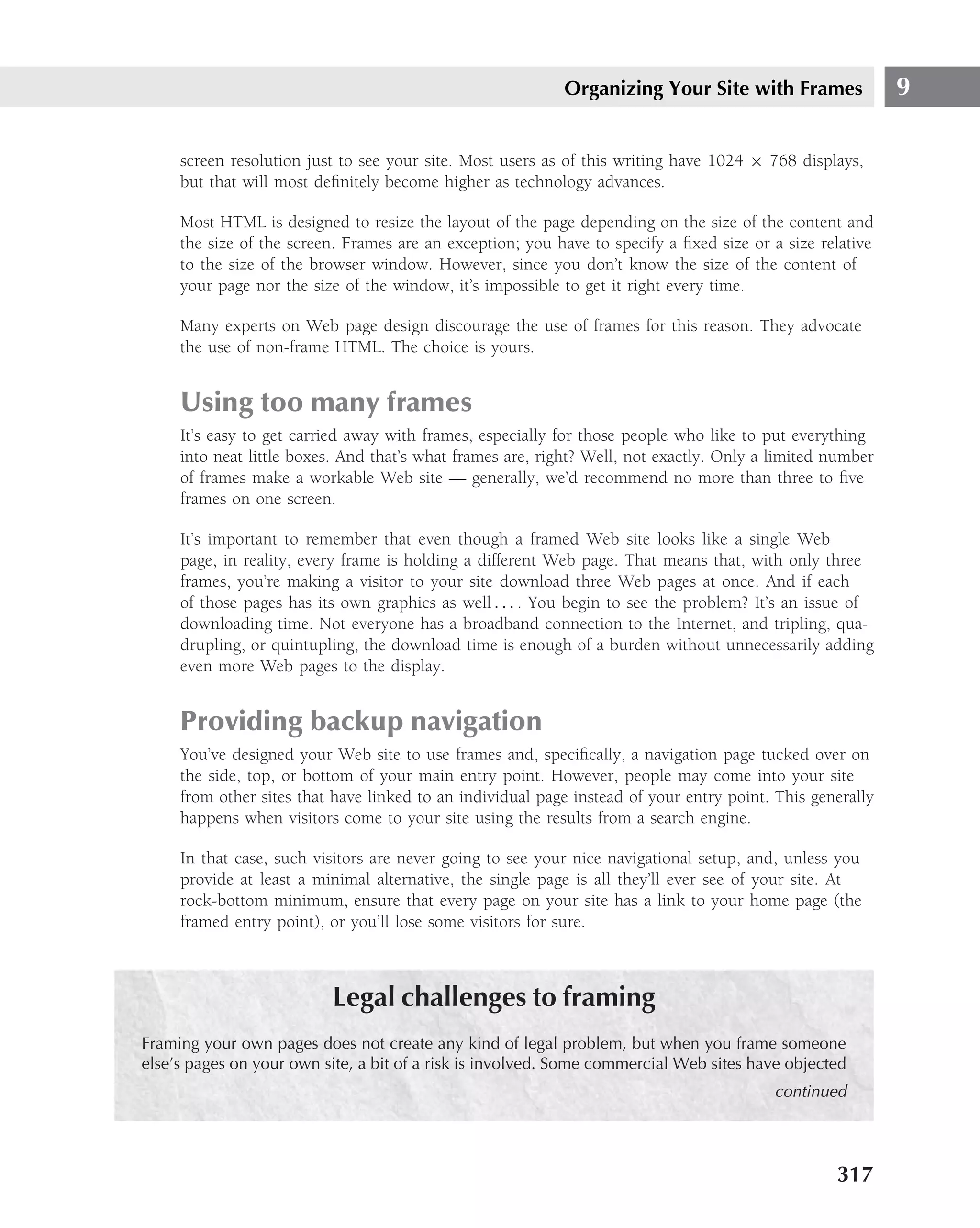 Organizing Your Site with Frames                9

     screen resolution just to see your site. Most users as of this writing have 1024 × 768 displays,
     but that will most deﬁnitely become higher as technology advances.

     Most HTML is designed to resize the layout of the page depending on the size of the content and
     the size of the screen. Frames are an exception; you have to specify a ﬁxed size or a size relative
     to the size of the browser window. However, since you don’t know the size of the content of
     your page nor the size of the window, it’s impossible to get it right every time.

     Many experts on Web page design discourage the use of frames for this reason. They advocate
     the use of non-frame HTML. The choice is yours.


     Using too many frames
     It’s easy to get carried away with frames, especially for those people who like to put everything
     into neat little boxes. And that’s what frames are, right? Well, not exactly. Only a limited number
     of frames make a workable Web site — generally, we’d recommend no more than three to ﬁve
     frames on one screen.

     It’s important to remember that even though a framed Web site looks like a single Web
     page, in reality, every frame is holding a different Web page. That means that, with only three
     frames, you’re making a visitor to your site download three Web pages at once. And if each
     of those pages has its own graphics as well . . . . You begin to see the problem? It’s an issue of
     downloading time. Not everyone has a broadband connection to the Internet, and tripling, qua-
     drupling, or quintupling, the download time is enough of a burden without unnecessarily adding
     even more Web pages to the display.


     Providing backup navigation
     You’ve designed your Web site to use frames and, speciﬁcally, a navigation page tucked over on
     the side, top, or bottom of your main entry point. However, people may come into your site
     from other sites that have linked to an individual page instead of your entry point. This generally
     happens when visitors come to your site using the results from a search engine.

     In that case, such visitors are never going to see your nice navigational setup, and, unless you
     provide at least a minimal alternative, the single page is all they’ll ever see of your site. At
     rock-bottom minimum, ensure that every page on your site has a link to your home page (the
     framed entry point), or you’ll lose some visitors for sure.



                          Legal challenges to framing
Framing your own pages does not create any kind of legal problem, but when you frame someone
else’s pages on your own site, a bit of a risk is involved. Some commercial Web sites have objected
                                                                                         continued




                                                                                                  317
 