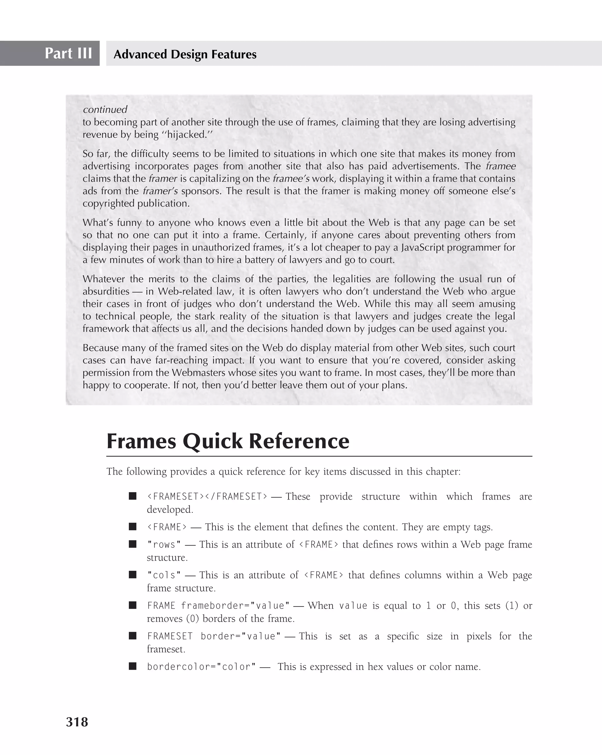 Part III     Advanced Design Features



      continued
      to becoming part of another site through the use of frames, claiming that they are losing advertising
      revenue by being ‘‘hijacked.’’
      So far, the difﬁculty seems to be limited to situations in which one site that makes its money from
      advertising incorporates pages from another site that also has paid advertisements. The framee
      claims that the framer is capitalizing on the framee’s work, displaying it within a frame that contains
      ads from the framer’s sponsors. The result is that the framer is making money off someone else’s
      copyrighted publication.
      What’s funny to anyone who knows even a little bit about the Web is that any page can be set
      so that no one can put it into a frame. Certainly, if anyone cares about preventing others from
      displaying their pages in unauthorized frames, it’s a lot cheaper to pay a JavaScript programmer for
      a few minutes of work than to hire a battery of lawyers and go to court.
      Whatever the merits to the claims of the parties, the legalities are following the usual run of
      absurdities — in Web-related law, it is often lawyers who don’t understand the Web who argue
      their cases in front of judges who don’t understand the Web. While this may all seem amusing
      to technical people, the stark reality of the situation is that lawyers and judges create the legal
      framework that affects us all, and the decisions handed down by judges can be used against you.
      Because many of the framed sites on the Web do display material from other Web sites, such court
      cases can have far-reaching impact. If you want to ensure that you’re covered, consider asking
      permission from the Webmasters whose sites you want to frame. In most cases, they’ll be more than
      happy to cooperate. If not, then you’d better leave them out of your plans.




           Frames Quick Reference
           The following provides a quick reference for key items discussed in this chapter:

                ■ ‹FRAMESET›‹/FRAMESET› — These provide structure within which frames are
                  developed.
                ■ ‹FRAME› — This is the element that deﬁnes the content. They are empty tags.
                ■ "rows" — This is an attribute of ‹FRAME› that deﬁnes rows within a Web page frame
                  structure.
                ■ "cols" — This is an attribute of ‹FRAME› that deﬁnes columns within a Web page
                  frame structure.
                ■ FRAME frameborder="value" — When value is equal to 1 or 0, this sets (1) or
                  removes (0) borders of the frame.
                ■ FRAMESET border="value" — This is set as a speciﬁc size in pixels for the
                  frameset.
                ■ bordercolor="color" — This is expressed in hex values or color name.




   318
 