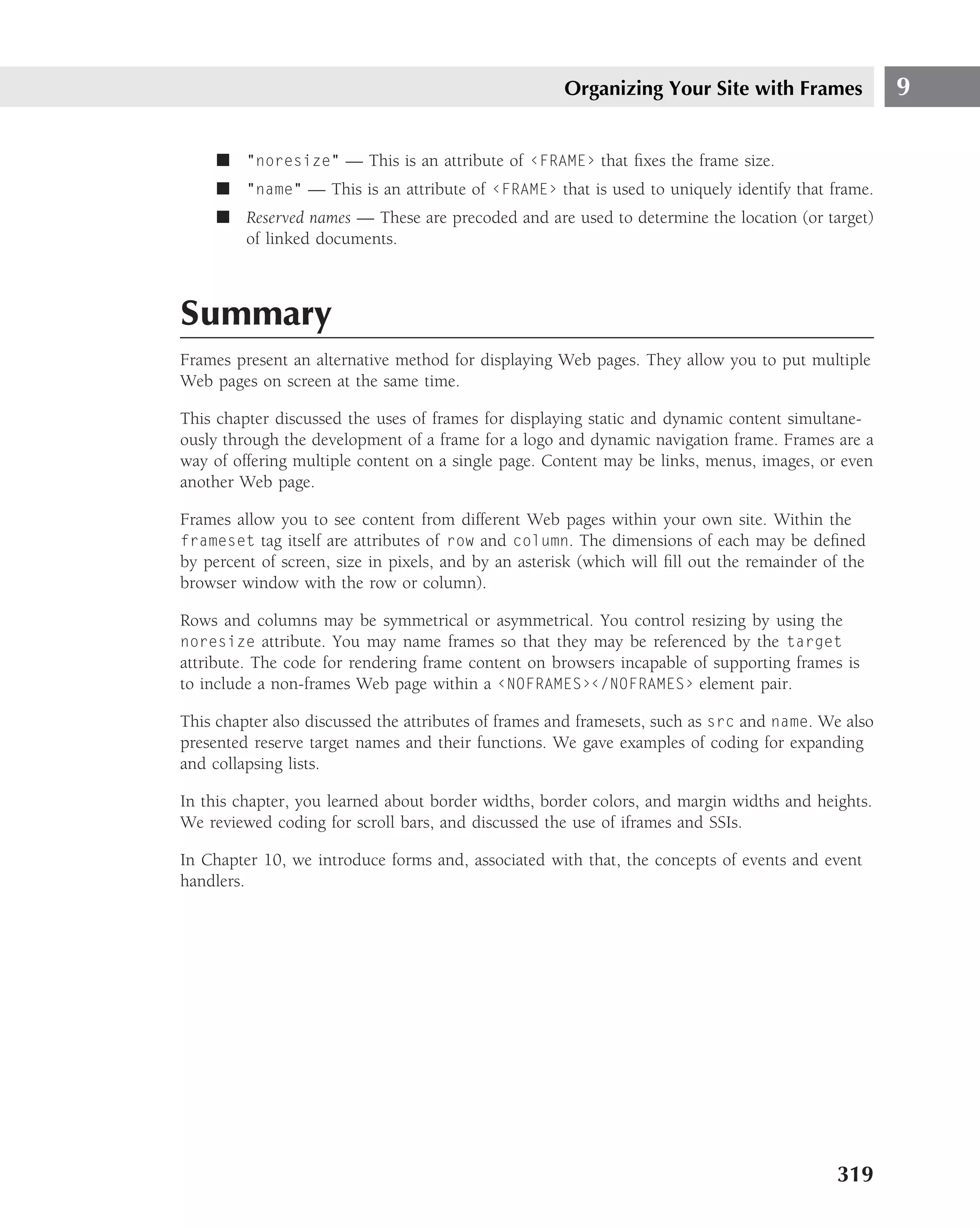 Organizing Your Site with Frames              9

     ■ "noresize" — This is an attribute of ‹FRAME› that ﬁxes the frame size.
     ■ "name" — This is an attribute of ‹FRAME› that is used to uniquely identify that frame.
     ■ Reserved names — These are precoded and are used to determine the location (or target)
       of linked documents.



Summary
Frames present an alternative method for displaying Web pages. They allow you to put multiple
Web pages on screen at the same time.

This chapter discussed the uses of frames for displaying static and dynamic content simultane-
ously through the development of a frame for a logo and dynamic navigation frame. Frames are a
way of offering multiple content on a single page. Content may be links, menus, images, or even
another Web page.

Frames allow you to see content from different Web pages within your own site. Within the
frameset tag itself are attributes of row and column. The dimensions of each may be deﬁned
by percent of screen, size in pixels, and by an asterisk (which will ﬁll out the remainder of the
browser window with the row or column).

Rows and columns may be symmetrical or asymmetrical. You control resizing by using the
noresize attribute. You may name frames so that they may be referenced by the target
attribute. The code for rendering frame content on browsers incapable of supporting frames is
to include a non-frames Web page within a ‹NOFRAMES›‹/NOFRAMES› element pair.

This chapter also discussed the attributes of frames and framesets, such as src and name. We also
presented reserve target names and their functions. We gave examples of coding for expanding
and collapsing lists.

In this chapter, you learned about border widths, border colors, and margin widths and heights.
We reviewed coding for scroll bars, and discussed the use of iframes and SSIs.

In Chapter 10, we introduce forms and, associated with that, the concepts of events and event
handlers.




                                                                                            319
 
