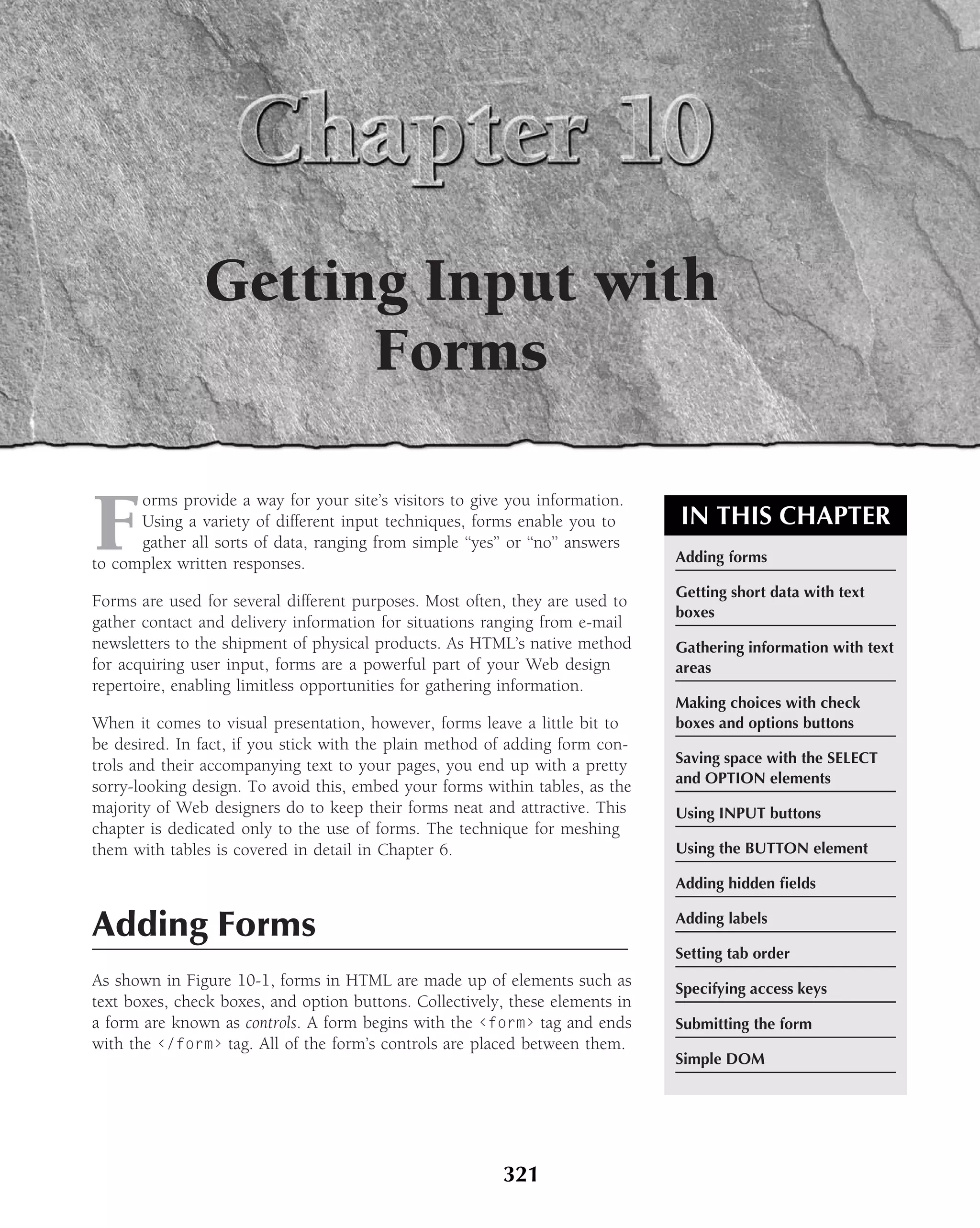 Getting Input with
                      Forms

F
      orms provide a way for your site’s visitors to give you information.
      Using a variety of different input techniques, forms enable you to        IN THIS CHAPTER
      gather all sorts of data, ranging from simple ‘‘yes’’ or ‘‘no’’ answers
to complex written responses.                                                   Adding forms

                                                                                Getting short data with text
Forms are used for several different purposes. Most often, they are used to
                                                                                boxes
gather contact and delivery information for situations ranging from e-mail
newsletters to the shipment of physical products. As HTML’s native method       Gathering information with text
for acquiring user input, forms are a powerful part of your Web design          areas
repertoire, enabling limitless opportunities for gathering information.
                                                                                Making choices with check
When it comes to visual presentation, however, forms leave a little bit to      boxes and options buttons
be desired. In fact, if you stick with the plain method of adding form con-
trols and their accompanying text to your pages, you end up with a pretty       Saving space with the SELECT
                                                                                and OPTION elements
sorry-looking design. To avoid this, embed your forms within tables, as the
majority of Web designers do to keep their forms neat and attractive. This      Using INPUT buttons
chapter is dedicated only to the use of forms. The technique for meshing
them with tables is covered in detail in Chapter 6.                             Using the BUTTON element

                                                                                Adding hidden ﬁelds


Adding Forms                                                                    Adding labels

                                                                                Setting tab order
As shown in Figure 10-1, forms in HTML are made up of elements such as          Specifying access keys
text boxes, check boxes, and option buttons. Collectively, these elements in
a form are known as controls. A form begins with the ‹form› tag and ends        Submitting the form
with the ‹/form› tag. All of the form’s controls are placed between them.
                                                                                Simple DOM




                                                           321
 