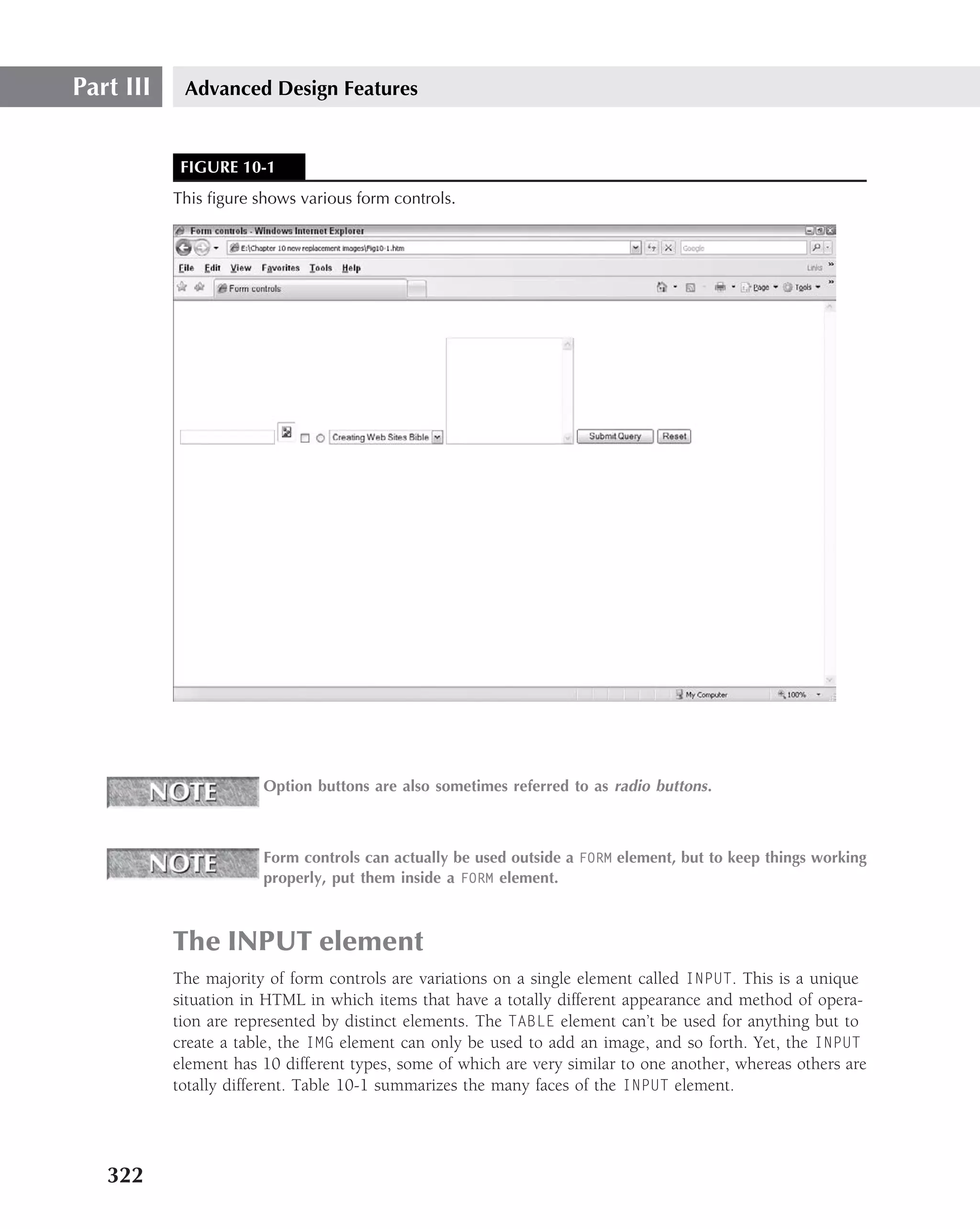 Part III    Advanced Design Features


            FIGURE 10-1
           This ﬁgure shows various form controls.




                       Option buttons are also sometimes referred to as radio buttons .



                       Form controls can actually be used outside a FORM element, but to keep things working
                       properly, put them inside a FORM element.



           The INPUT element
           The majority of form controls are variations on a single element called INPUT. This is a unique
           situation in HTML in which items that have a totally different appearance and method of opera-
           tion are represented by distinct elements. The TABLE element can’t be used for anything but to
           create a table, the IMG element can only be used to add an image, and so forth. Yet, the INPUT
           element has 10 different types, some of which are very similar to one another, whereas others are
           totally different. Table 10-1 summarizes the many faces of the INPUT element.




   322
 