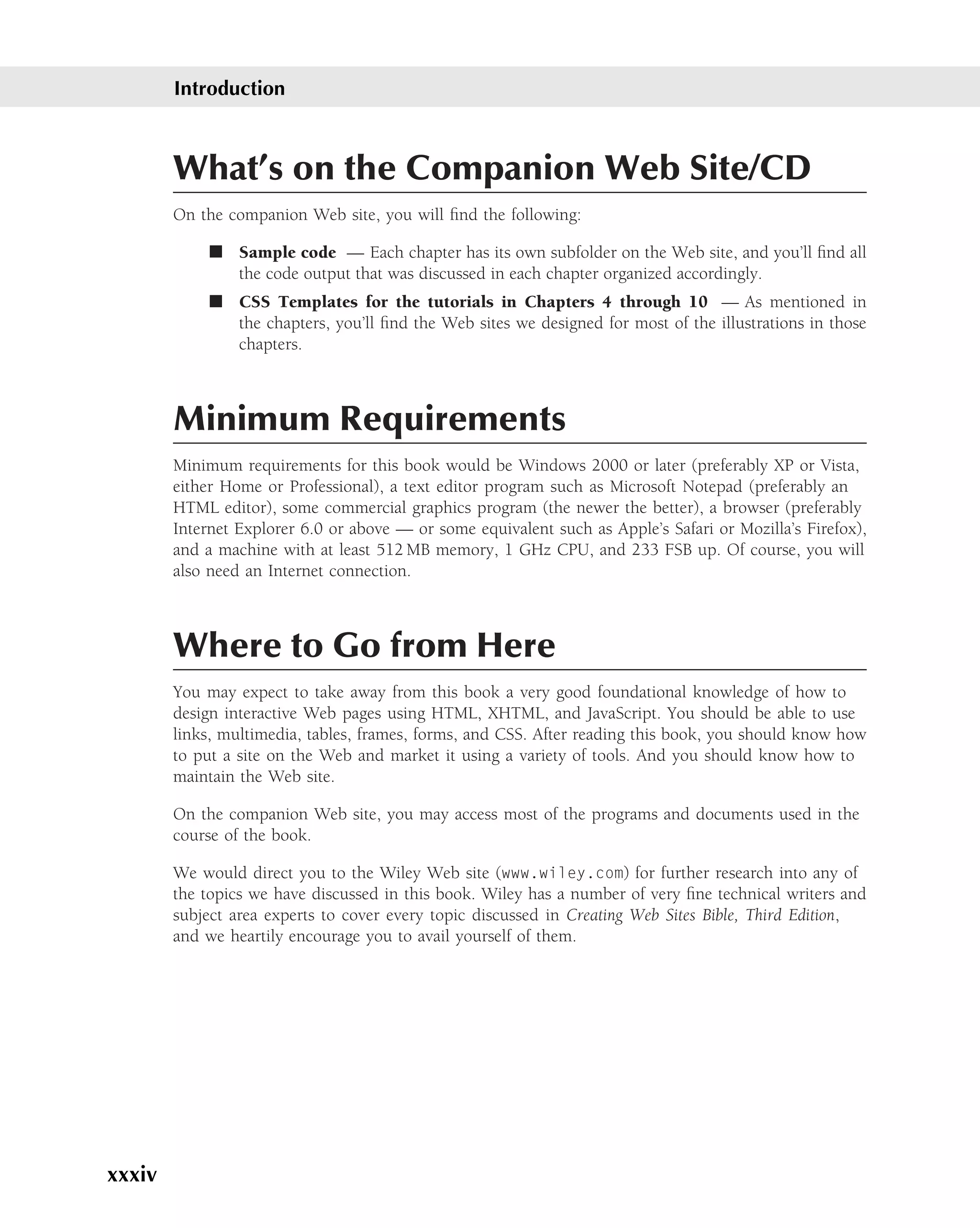 Introduction



        What’s on the Companion Web Site/CD
        On the companion Web site, you will ﬁnd the following:

             ■ Sample code — Each chapter has its own subfolder on the Web site, and you’ll ﬁnd all
               the code output that was discussed in each chapter organized accordingly.
             ■ CSS Templates for the tutorials in Chapters 4 through 10 — As mentioned in
               the chapters, you’ll ﬁnd the Web sites we designed for most of the illustrations in those
               chapters.



        Minimum Requirements
        Minimum requirements for this book would be Windows 2000 or later (preferably XP or Vista,
        either Home or Professional), a text editor program such as Microsoft Notepad (preferably an
        HTML editor), some commercial graphics program (the newer the better), a browser (preferably
        Internet Explorer 6.0 or above — or some equivalent such as Apple’s Safari or Mozilla’s Firefox),
        and a machine with at least 512 MB memory, 1 GHz CPU, and 233 FSB up. Of course, you will
        also need an Internet connection.



        Where to Go from Here
        You may expect to take away from this book a very good foundational knowledge of how to
        design interactive Web pages using HTML, XHTML, and JavaScript. You should be able to use
        links, multimedia, tables, frames, forms, and CSS. After reading this book, you should know how
        to put a site on the Web and market it using a variety of tools. And you should know how to
        maintain the Web site.

        On the companion Web site, you may access most of the programs and documents used in the
        course of the book.

        We would direct you to the Wiley Web site (www.wiley.com) for further research into any of
        the topics we have discussed in this book. Wiley has a number of very ﬁne technical writers and
        subject area experts to cover every topic discussed in Creating Web Sites Bible, Third Edition,
        and we heartily encourage you to avail yourself of them.




xxxiv
 