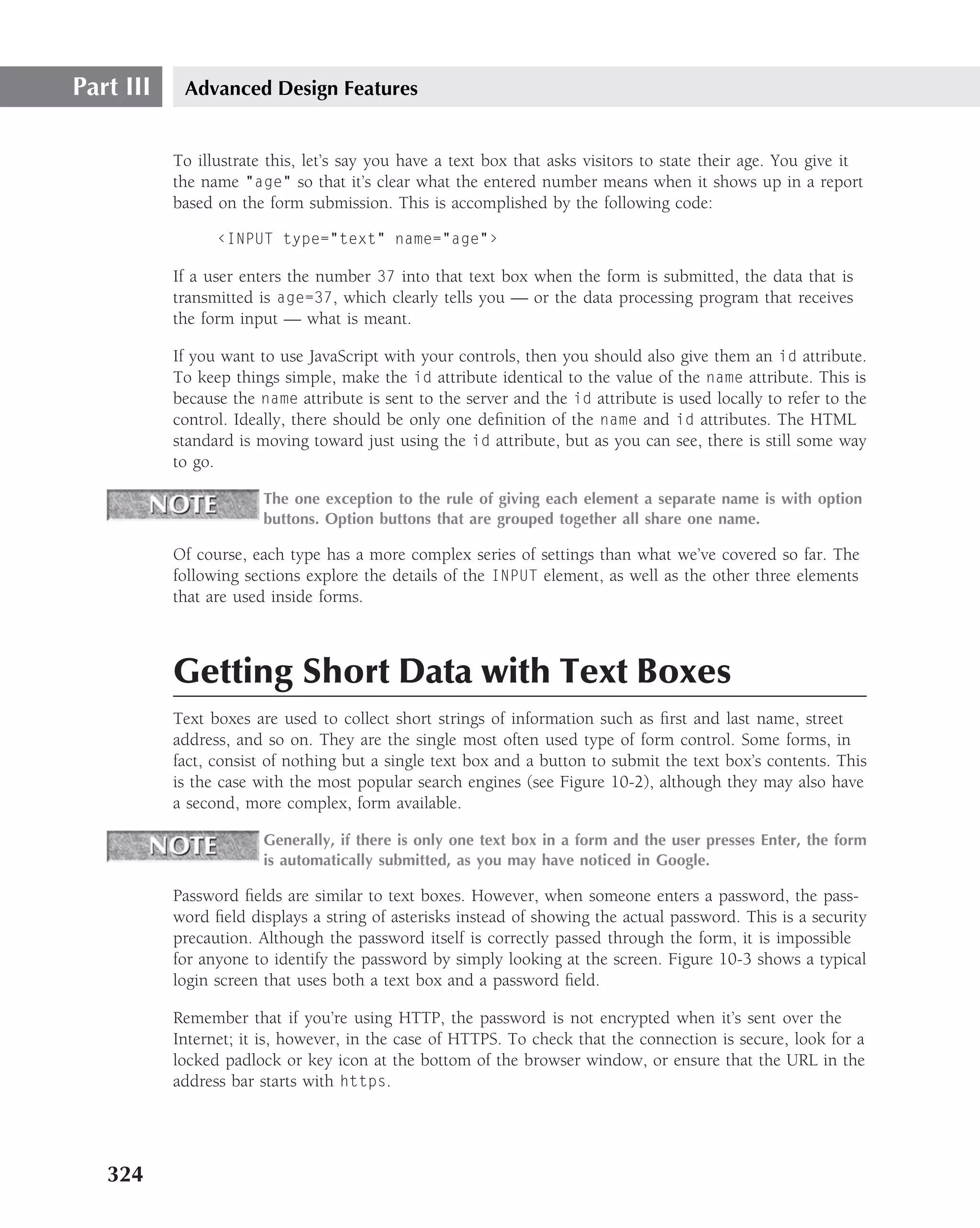 Part III    Advanced Design Features


           To illustrate this, let’s say you have a text box that asks visitors to state their age. You give it
           the name "age" so that it’s clear what the entered number means when it shows up in a report
           based on the form submission. This is accomplished by the following code:

                 ‹INPUT type="text" name="age"›

           If a user enters the number 37 into that text box when the form is submitted, the data that is
           transmitted is age=37, which clearly tells you — or the data processing program that receives
           the form input — what is meant.

           If you want to use JavaScript with your controls, then you should also give them an id attribute.
           To keep things simple, make the id attribute identical to the value of the name attribute. This is
           because the name attribute is sent to the server and the id attribute is used locally to refer to the
           control. Ideally, there should be only one deﬁnition of the name and id attributes. The HTML
           standard is moving toward just using the id attribute, but as you can see, there is still some way
           to go.

                        The one exception to the rule of giving each element a separate name is with option
                        buttons. Option buttons that are grouped together all share one name.

           Of course, each type has a more complex series of settings than what we’ve covered so far. The
           following sections explore the details of the INPUT element, as well as the other three elements
           that are used inside forms.



           Getting Short Data with Text Boxes
           Text boxes are used to collect short strings of information such as ﬁrst and last name, street
           address, and so on. They are the single most often used type of form control. Some forms, in
           fact, consist of nothing but a single text box and a button to submit the text box’s contents. This
           is the case with the most popular search engines (see Figure 10-2), although they may also have
           a second, more complex, form available.

                        Generally, if there is only one text box in a form and the user presses Enter, the form
                        is automatically submitted, as you may have noticed in Google.

           Password ﬁelds are similar to text boxes. However, when someone enters a password, the pass-
           word ﬁeld displays a string of asterisks instead of showing the actual password. This is a security
           precaution. Although the password itself is correctly passed through the form, it is impossible
           for anyone to identify the password by simply looking at the screen. Figure 10-3 shows a typical
           login screen that uses both a text box and a password ﬁeld.

           Remember that if you’re using HTTP, the password is not encrypted when it’s sent over the
           Internet; it is, however, in the case of HTTPS. To check that the connection is secure, look for a
           locked padlock or key icon at the bottom of the browser window, or ensure that the URL in the
           address bar starts with https.




   324
 