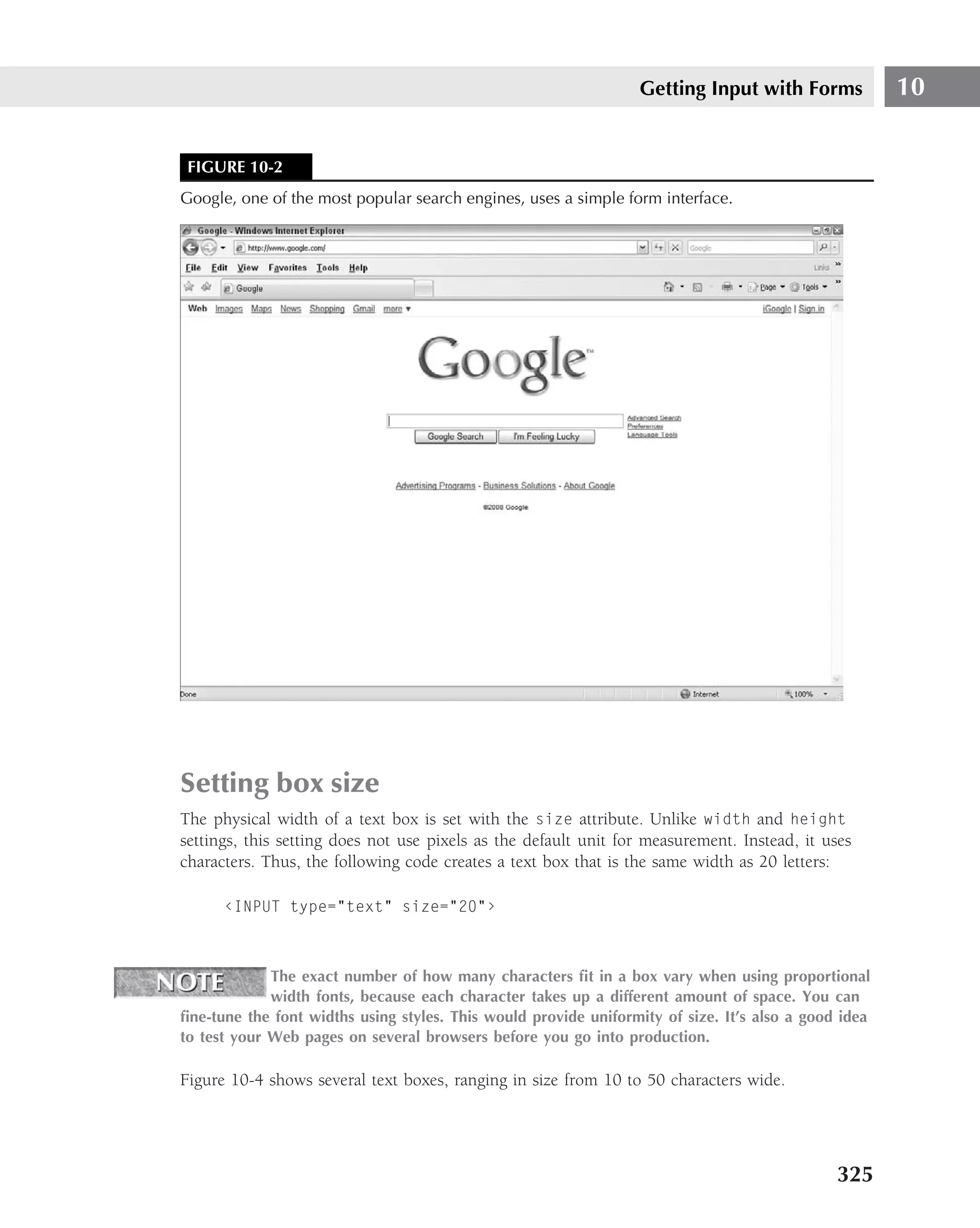 Getting Input with Forms             10


 FIGURE 10-2
Google, one of the most popular search engines, uses a simple form interface.




Setting box size
The physical width of a text box is set with the size attribute. Unlike width and height
settings, this setting does not use pixels as the default unit for measurement. Instead, it uses
characters. Thus, the following code creates a text box that is the same width as 20 letters:

      ‹INPUT type="text" size="20"›



             The exact number of how many characters ﬁt in a box vary when using proportional
             width fonts, because each character takes up a different amount of space. You can
ﬁne-tune the font widths using styles. This would provide uniformity of size. It’s also a good idea
to test your Web pages on several browsers before you go into production.

Figure 10-4 shows several text boxes, ranging in size from 10 to 50 characters wide.




                                                                                              325
 