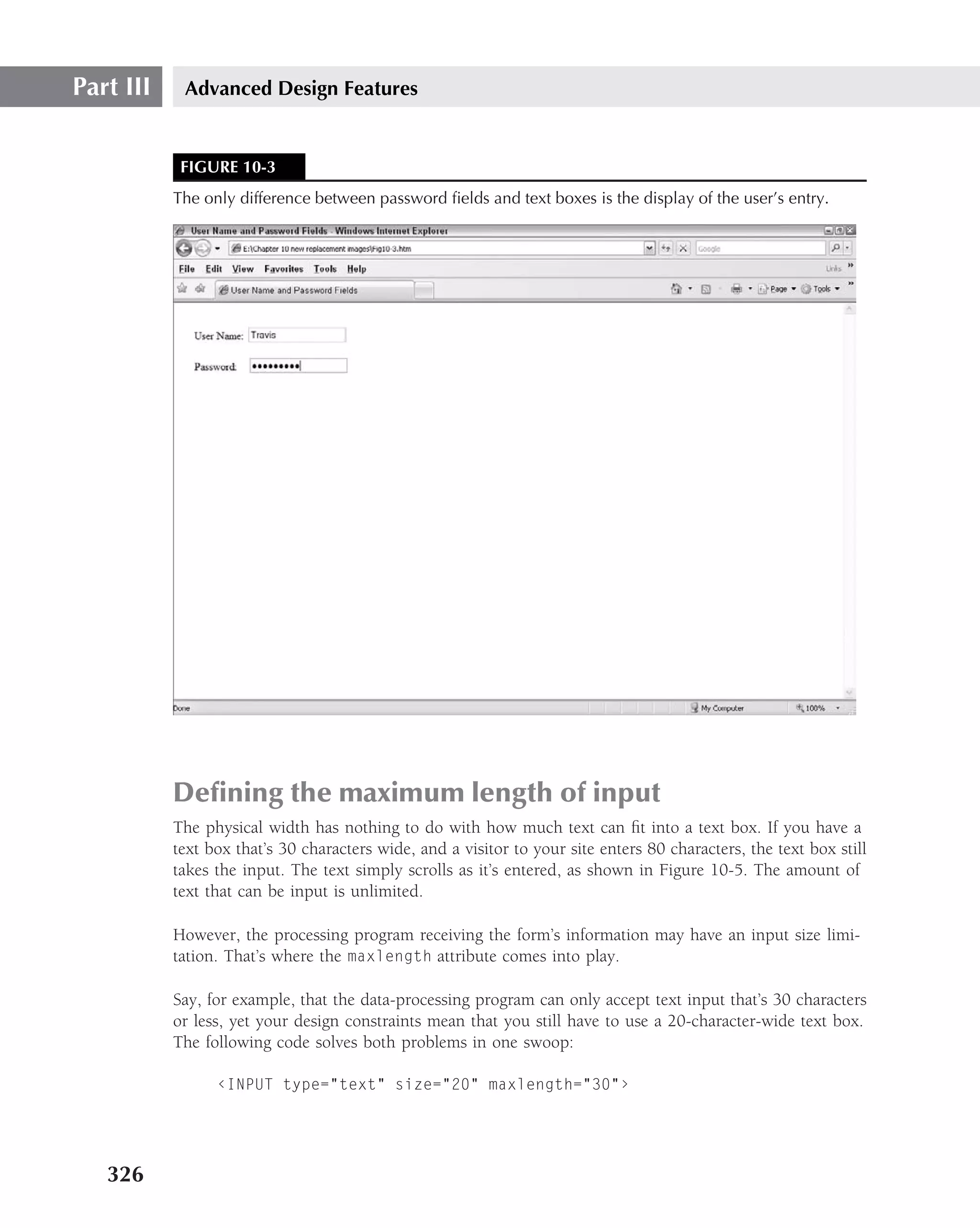Part III    Advanced Design Features


            FIGURE 10-3
           The only difference between password ﬁelds and text boxes is the display of the user’s entry.




           Deﬁning the maximum length of input
           The physical width has nothing to do with how much text can ﬁt into a text box. If you have a
           text box that’s 30 characters wide, and a visitor to your site enters 80 characters, the text box still
           takes the input. The text simply scrolls as it’s entered, as shown in Figure 10-5. The amount of
           text that can be input is unlimited.

           However, the processing program receiving the form’s information may have an input size limi-
           tation. That’s where the maxlength attribute comes into play.

           Say, for example, that the data-processing program can only accept text input that’s 30 characters
           or less, yet your design constraints mean that you still have to use a 20-character-wide text box.
           The following code solves both problems in one swoop:

                 ‹INPUT type="text" size="20" maxlength="30"›




   326
 