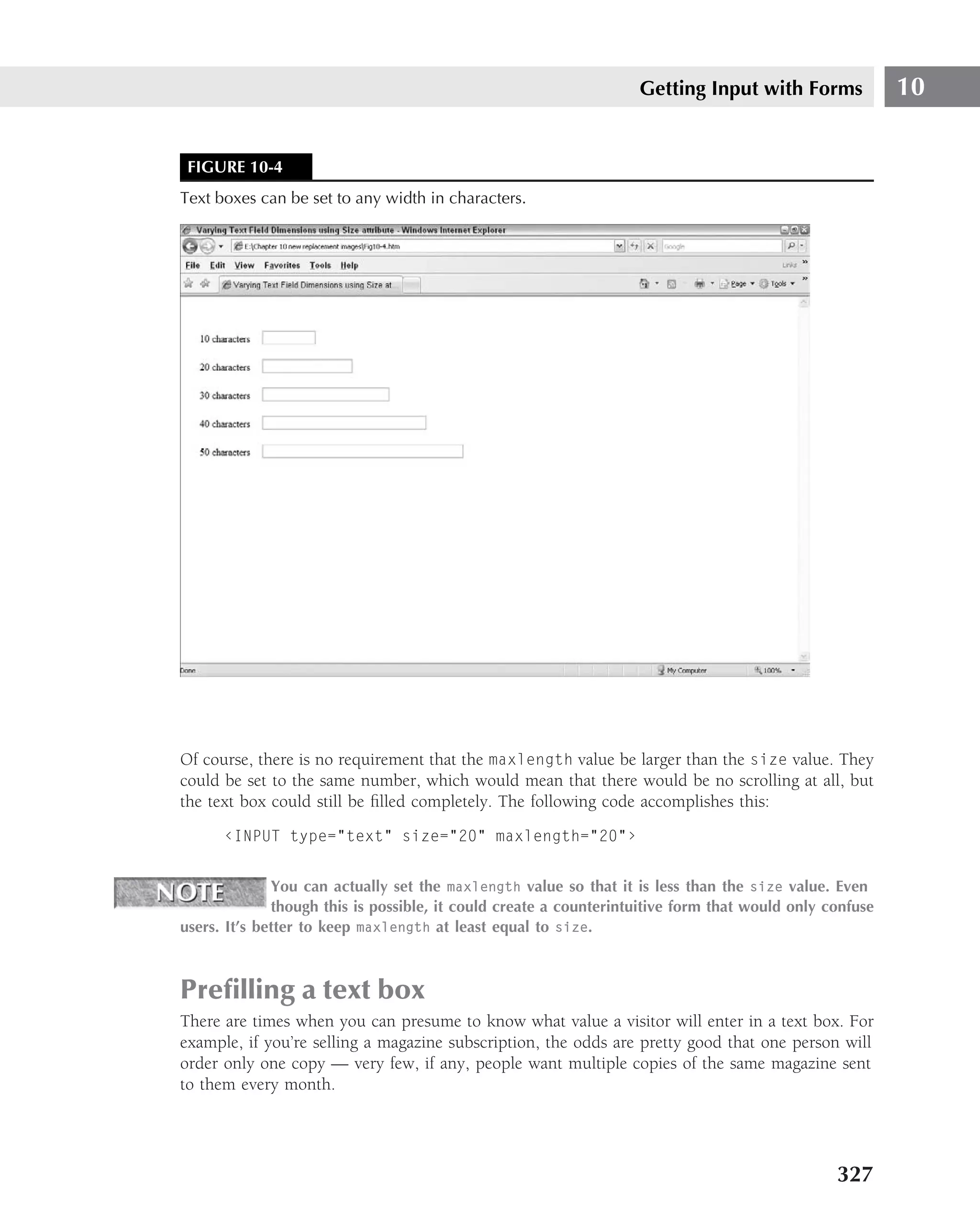 Getting Input with Forms              10


 FIGURE 10-4
Text boxes can be set to any width in characters.




Of course, there is no requirement that the maxlength value be larger than the size value. They
could be set to the same number, which would mean that there would be no scrolling at all, but
the text box could still be ﬁlled completely. The following code accomplishes this:
      ‹INPUT type="text" size="20" maxlength="20"›


              You can actually set the maxlength value so that it is less than the size value. Even
              though this is possible, it could create a counterintuitive form that would only confuse
users. It’s better to keep maxlength at least equal to size.



Preﬁlling a text box
There are times when you can presume to know what value a visitor will enter in a text box. For
example, if you’re selling a magazine subscription, the odds are pretty good that one person will
order only one copy — very few, if any, people want multiple copies of the same magazine sent
to them every month.




                                                                                                327
 