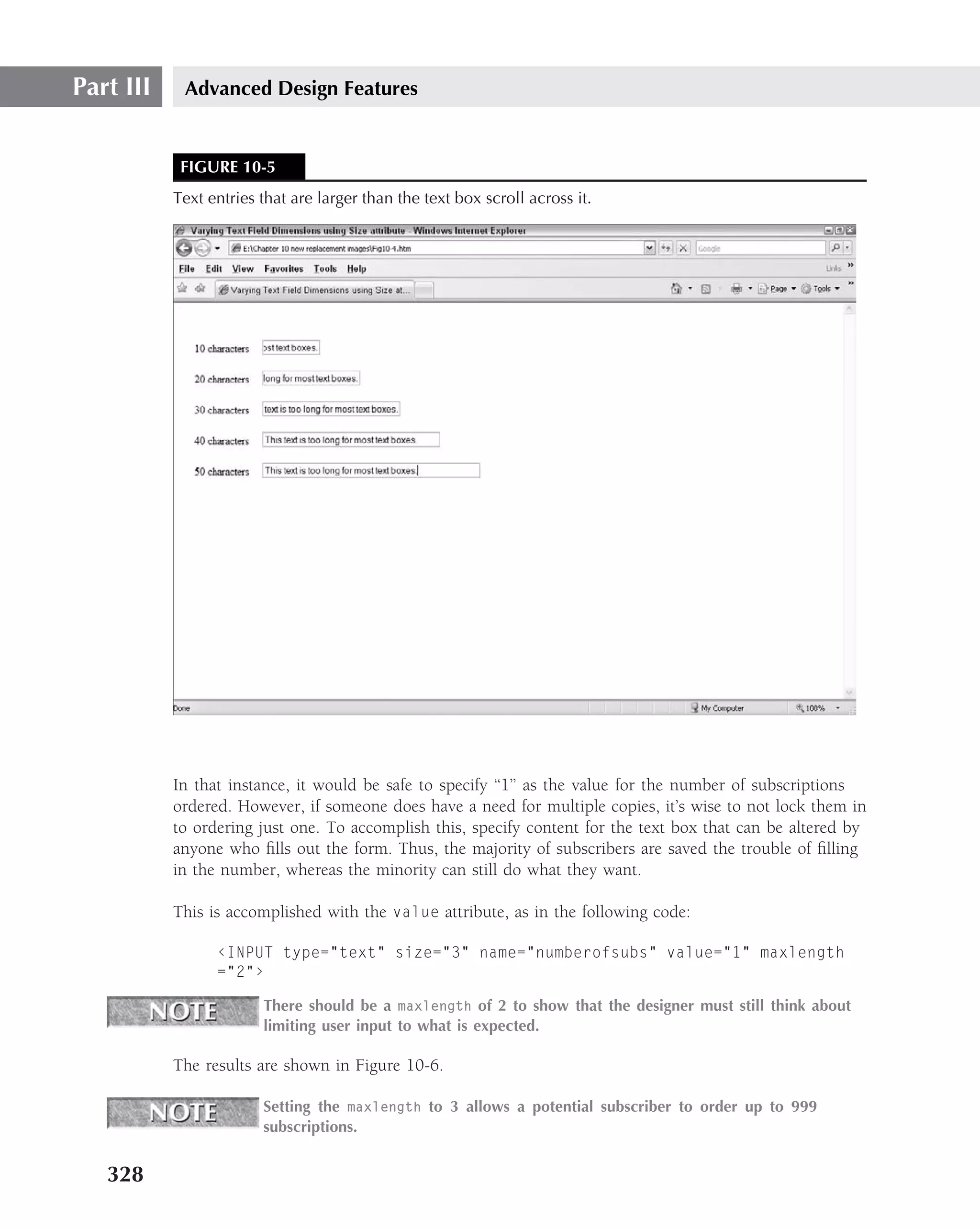 Part III    Advanced Design Features


            FIGURE 10-5
           Text entries that are larger than the text box scroll across it.




           In that instance, it would be safe to specify ‘‘1’’ as the value for the number of subscriptions
           ordered. However, if someone does have a need for multiple copies, it’s wise to not lock them in
           to ordering just one. To accomplish this, specify content for the text box that can be altered by
           anyone who ﬁlls out the form. Thus, the majority of subscribers are saved the trouble of ﬁlling
           in the number, whereas the minority can still do what they want.

           This is accomplished with the value attribute, as in the following code:

                 ‹INPUT type="text" size="3" name="numberofsubs" value="1" maxlength
                 ="2"›

                        There should be a maxlength of 2 to show that the designer must still think about
                        limiting user input to what is expected.

           The results are shown in Figure 10-6.

                        Setting the maxlength to 3 allows a potential subscriber to order up to 999
                        subscriptions.


   328
 