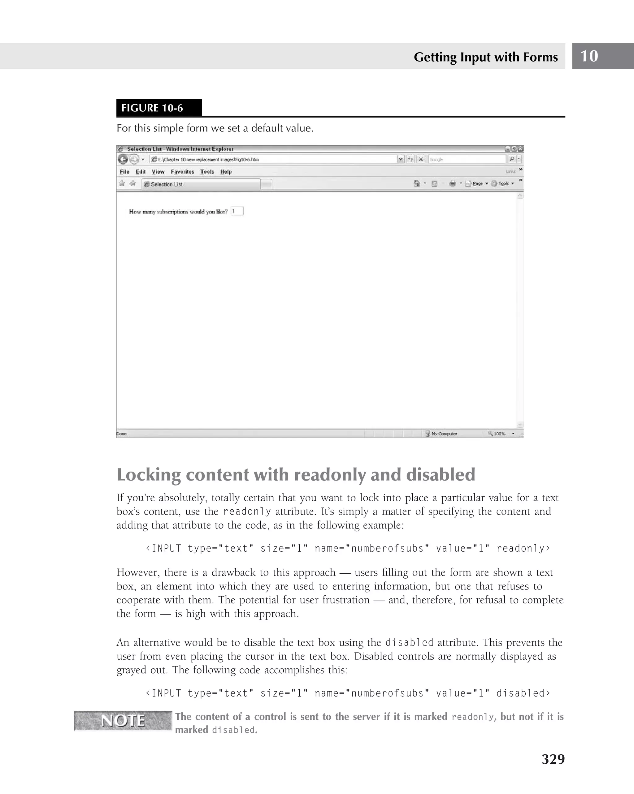Getting Input with Forms              10


 FIGURE 10-6
For this simple form we set a default value.




Locking content with readonly and disabled
If you’re absolutely, totally certain that you want to lock into place a particular value for a text
box’s content, use the readonly attribute. It’s simply a matter of specifying the content and
adding that attribute to the code, as in the following example:

      ‹INPUT type="text" size="1" name="numberofsubs" value="1" readonly›

However, there is a drawback to this approach — users ﬁlling out the form are shown a text
box, an element into which they are used to entering information, but one that refuses to
cooperate with them. The potential for user frustration — and, therefore, for refusal to complete
the form — is high with this approach.

An alternative would be to disable the text box using the disabled attribute. This prevents the
user from even placing the cursor in the text box. Disabled controls are normally displayed as
grayed out. The following code accomplishes this:

      ‹INPUT type="text" size="1" name="numberofsubs" value="1" disabled›

             The content of a control is sent to the server if it is marked readonly, but not if it is
             marked disabled.


                                                                                                329
 