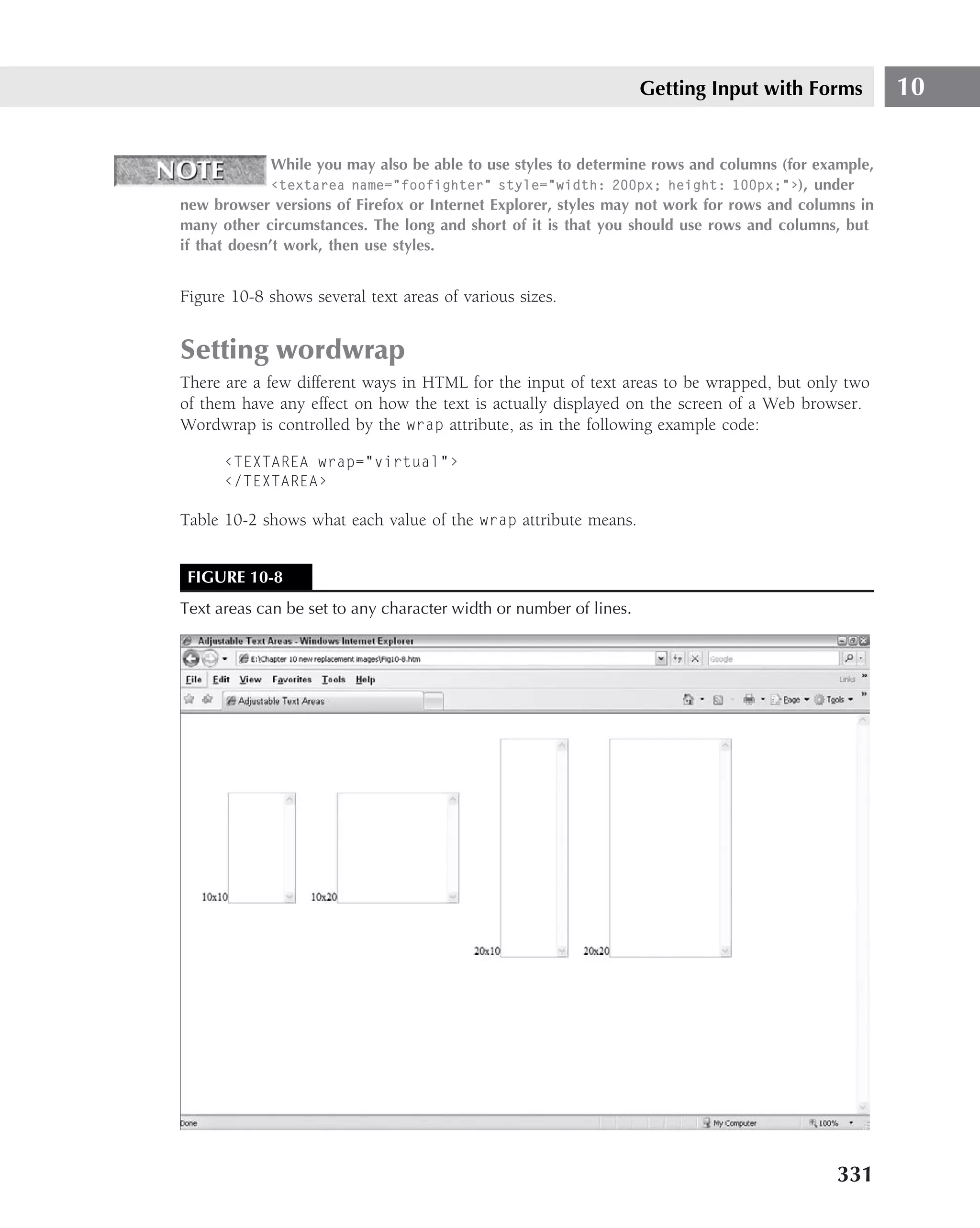 Getting Input with Forms          10

              While you may also be able to use styles to determine rows and columns (for example,
              ‹textarea name="foofighter" style="width: 200px; height: 100px;"›), under
new browser versions of Firefox or Internet Explorer, styles may not work for rows and columns in
many other circumstances. The long and short of it is that you should use rows and columns, but
if that doesn’t work, then use styles.


Figure 10-8 shows several text areas of various sizes.


Setting wordwrap
There are a few different ways in HTML for the input of text areas to be wrapped, but only two
of them have any effect on how the text is actually displayed on the screen of a Web browser.
Wordwrap is controlled by the wrap attribute, as in the following example code:

      ‹TEXTAREA wrap="virtual"›
      ‹/TEXTAREA›

Table 10-2 shows what each value of the wrap attribute means.


 FIGURE 10-8
Text areas can be set to any character width or number of lines.




                                                                                            331
 