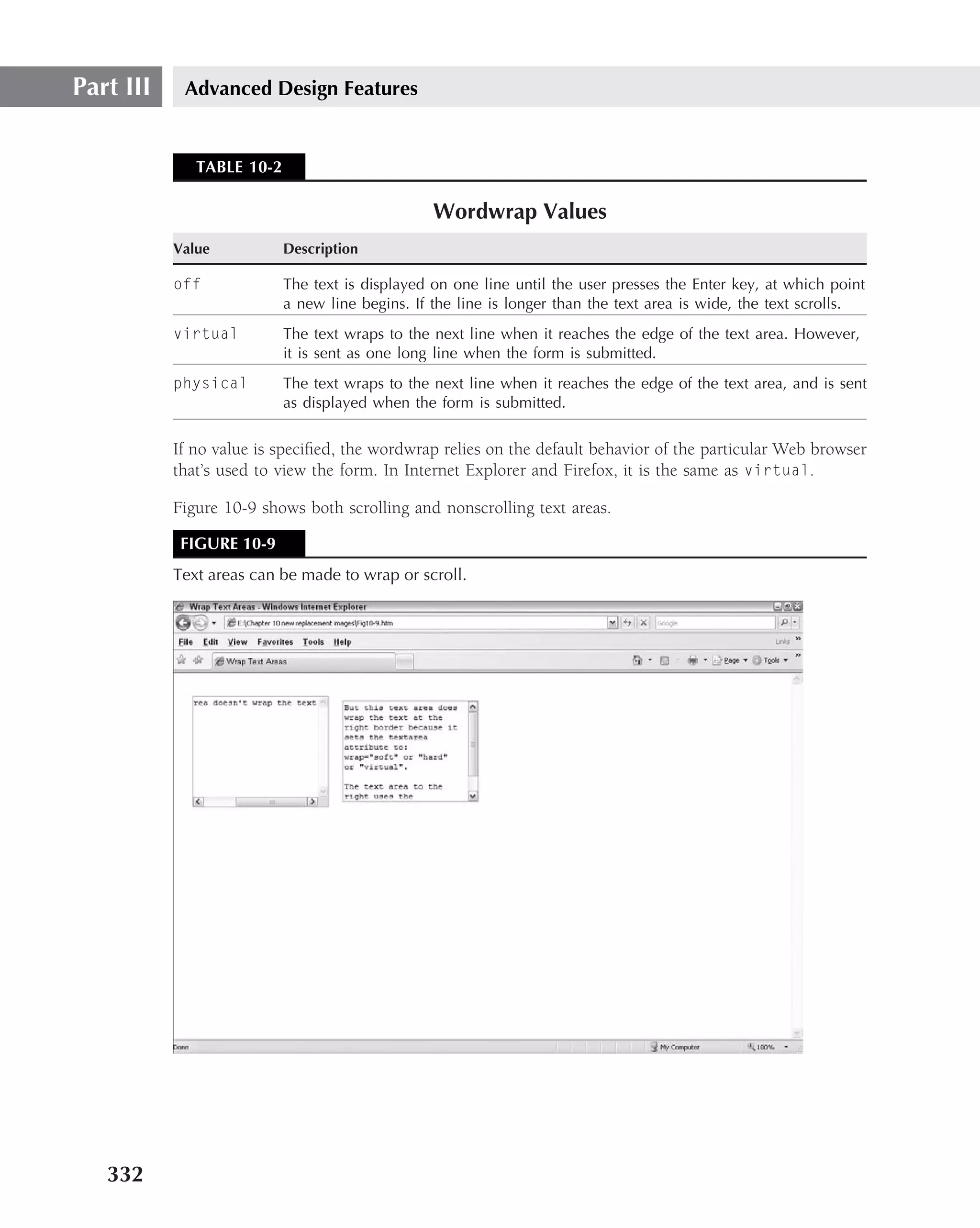 Part III    Advanced Design Features


              TABLE 10-2

                                                 Wordwrap Values
           Value           Description

           off             The text is displayed on one line until the user presses the Enter key, at which point
                           a new line begins. If the line is longer than the text area is wide, the text scrolls.
           virtual         The text wraps to the next line when it reaches the edge of the text area. However,
                           it is sent as one long line when the form is submitted.
           physical        The text wraps to the next line when it reaches the edge of the text area, and is sent
                           as displayed when the form is submitted.

           If no value is speciﬁed, the wordwrap relies on the default behavior of the particular Web browser
           that’s used to view the form. In Internet Explorer and Firefox, it is the same as virtual.

           Figure 10-9 shows both scrolling and nonscrolling text areas.

            FIGURE 10-9
           Text areas can be made to wrap or scroll.




   332
 