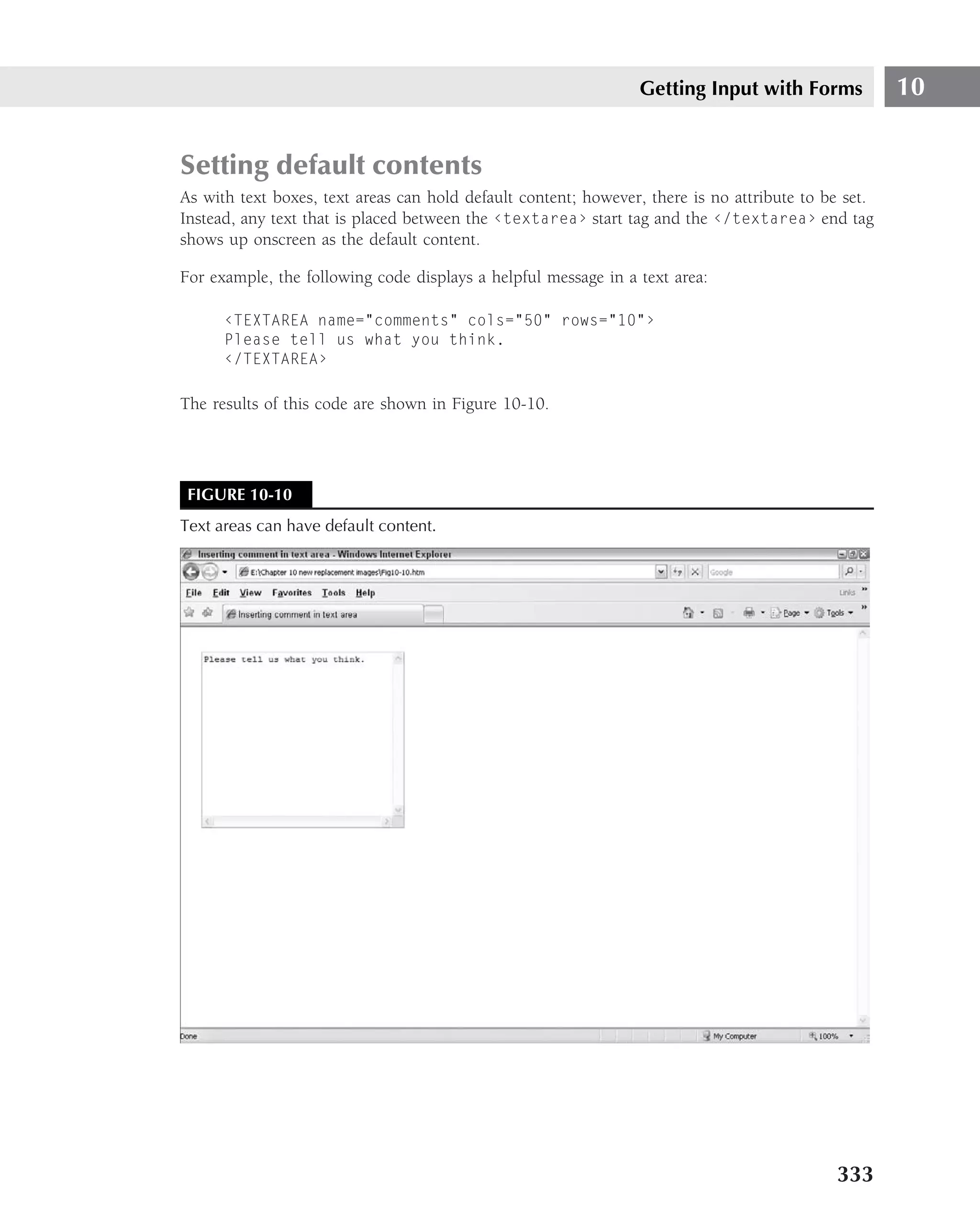 Getting Input with Forms             10


Setting default contents
As with text boxes, text areas can hold default content; however, there is no attribute to be set.
Instead, any text that is placed between the ‹textarea› start tag and the ‹/textarea› end tag
shows up onscreen as the default content.

For example, the following code displays a helpful message in a text area:

      ‹TEXTAREA name="comments" cols="50" rows="10"›
      Please tell us what you think.
      ‹/TEXTAREA›

The results of this code are shown in Figure 10-10.




 FIGURE 10-10
Text areas can have default content.




                                                                                            333
 