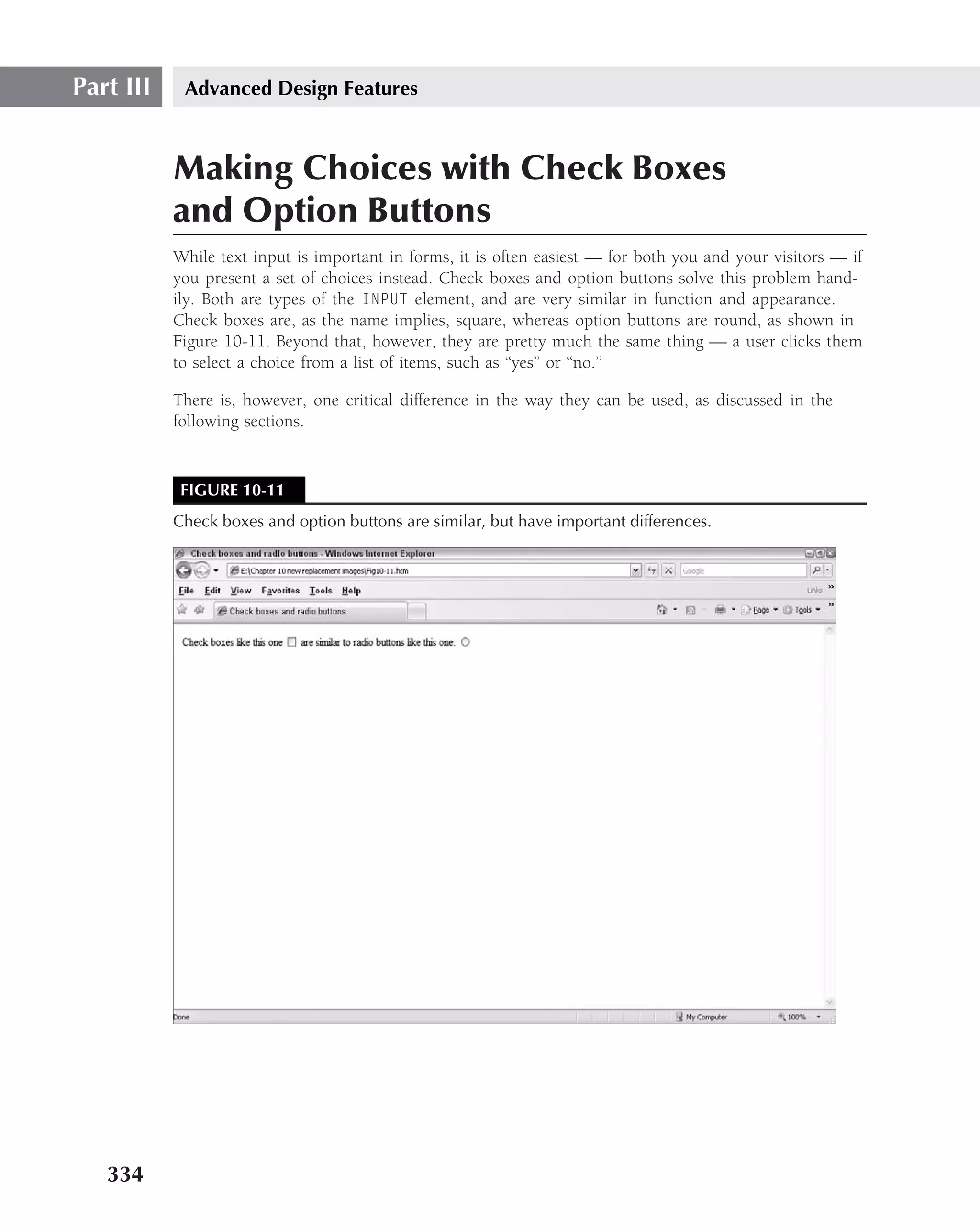 Part III    Advanced Design Features



           Making Choices with Check Boxes
           and Option Buttons
           While text input is important in forms, it is often easiest — for both you and your visitors — if
           you present a set of choices instead. Check boxes and option buttons solve this problem hand-
           ily. Both are types of the INPUT element, and are very similar in function and appearance.
           Check boxes are, as the name implies, square, whereas option buttons are round, as shown in
           Figure 10-11. Beyond that, however, they are pretty much the same thing — a user clicks them
           to select a choice from a list of items, such as ‘‘yes’’ or ‘‘no.’’

           There is, however, one critical difference in the way they can be used, as discussed in the
           following sections.


            FIGURE 10-11
           Check boxes and option buttons are similar, but have important differences.




   334
 