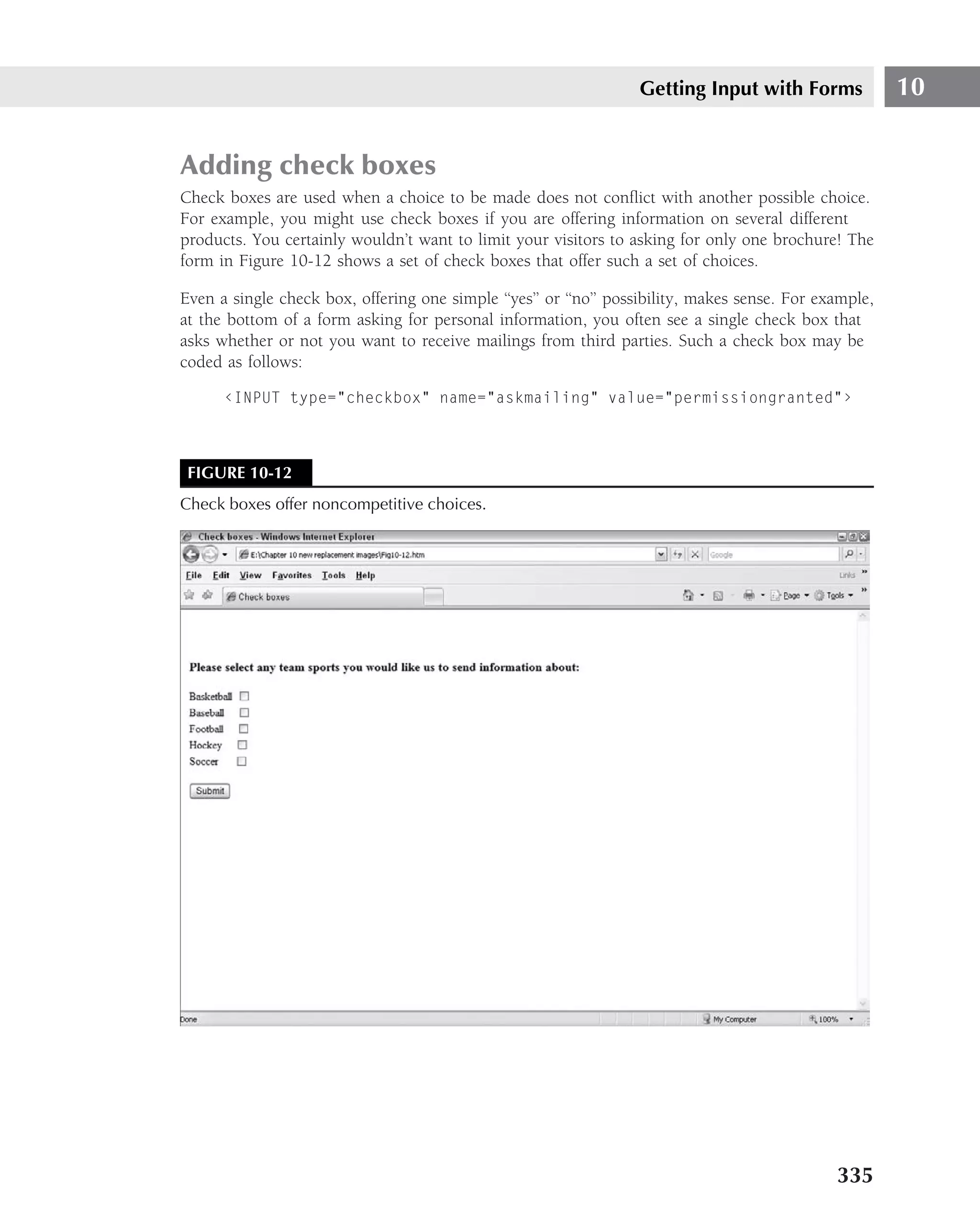 Getting Input with Forms              10


Adding check boxes
Check boxes are used when a choice to be made does not conﬂict with another possible choice.
For example, you might use check boxes if you are offering information on several different
products. You certainly wouldn’t want to limit your visitors to asking for only one brochure! The
form in Figure 10-12 shows a set of check boxes that offer such a set of choices.

Even a single check box, offering one simple ‘‘yes’’ or ‘‘no’’ possibility, makes sense. For example,
at the bottom of a form asking for personal information, you often see a single check box that
asks whether or not you want to receive mailings from third parties. Such a check box may be
coded as follows:

      ‹INPUT type="checkbox" name="askmailing" value="permissiongranted"›



 FIGURE 10-12
Check boxes offer noncompetitive choices.




                                                                                               335
 
