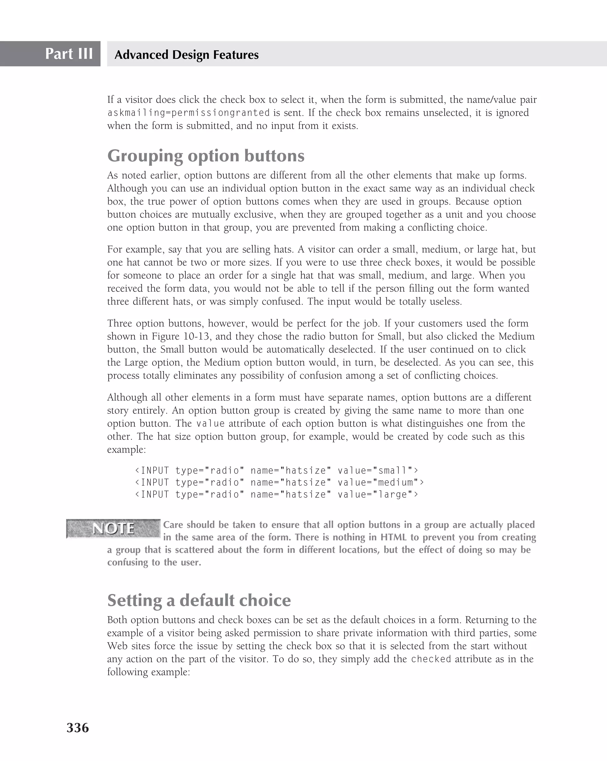 Part III    Advanced Design Features


           If a visitor does click the check box to select it, when the form is submitted, the name/value pair
           askmailing=permissiongranted is sent. If the check box remains unselected, it is ignored
           when the form is submitted, and no input from it exists.


           Grouping option buttons
           As noted earlier, option buttons are different from all the other elements that make up forms.
           Although you can use an individual option button in the exact same way as an individual check
           box, the true power of option buttons comes when they are used in groups. Because option
           button choices are mutually exclusive, when they are grouped together as a unit and you choose
           one option button in that group, you are prevented from making a conﬂicting choice.

           For example, say that you are selling hats. A visitor can order a small, medium, or large hat, but
           one hat cannot be two or more sizes. If you were to use three check boxes, it would be possible
           for someone to place an order for a single hat that was small, medium, and large. When you
           received the form data, you would not be able to tell if the person ﬁlling out the form wanted
           three different hats, or was simply confused. The input would be totally useless.

           Three option buttons, however, would be perfect for the job. If your customers used the form
           shown in Figure 10-13, and they chose the radio button for Small, but also clicked the Medium
           button, the Small button would be automatically deselected. If the user continued on to click
           the Large option, the Medium option button would, in turn, be deselected. As you can see, this
           process totally eliminates any possibility of confusion among a set of conﬂicting choices.

           Although all other elements in a form must have separate names, option buttons are a different
           story entirely. An option button group is created by giving the same name to more than one
           option button. The value attribute of each option button is what distinguishes one from the
           other. The hat size option button group, for example, would be created by code such as this
           example:
                 ‹INPUT type="radio" name="hatsize" value="small"›
                 ‹INPUT type="radio" name="hatsize" value="medium"›
                 ‹INPUT type="radio" name="hatsize" value="large"›


                        Care should be taken to ensure that all option buttons in a group are actually placed
                        in the same area of the form. There is nothing in HTML to prevent you from creating
           a group that is scattered about the form in different locations, but the effect of doing so may be
           confusing to the user.



           Setting a default choice
           Both option buttons and check boxes can be set as the default choices in a form. Returning to the
           example of a visitor being asked permission to share private information with third parties, some
           Web sites force the issue by setting the check box so that it is selected from the start without
           any action on the part of the visitor. To do so, they simply add the checked attribute as in the
           following example:




   336
 