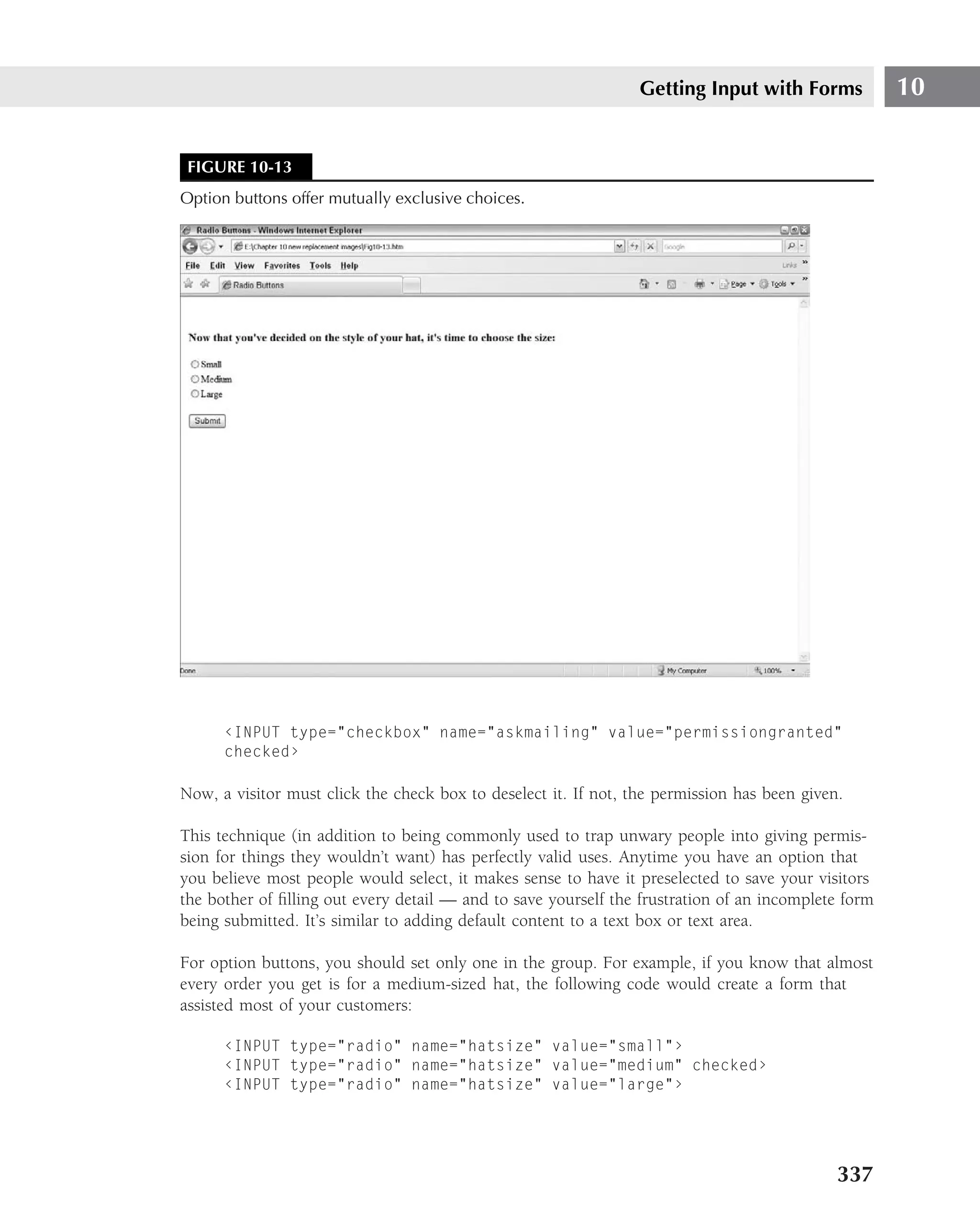 Getting Input with Forms            10


 FIGURE 10-13
Option buttons offer mutually exclusive choices.




      ‹INPUT type="checkbox" name="askmailing" value="permissiongranted"
      checked›

Now, a visitor must click the check box to deselect it. If not, the permission has been given.

This technique (in addition to being commonly used to trap unwary people into giving permis-
sion for things they wouldn’t want) has perfectly valid uses. Anytime you have an option that
you believe most people would select, it makes sense to have it preselected to save your visitors
the bother of ﬁlling out every detail — and to save yourself the frustration of an incomplete form
being submitted. It’s similar to adding default content to a text box or text area.

For option buttons, you should set only one in the group. For example, if you know that almost
every order you get is for a medium-sized hat, the following code would create a form that
assisted most of your customers:

      ‹INPUT type="radio" name="hatsize" value="small"›
      ‹INPUT type="radio" name="hatsize" value="medium" checked›
      ‹INPUT type="radio" name="hatsize" value="large"›




                                                                                             337
 
