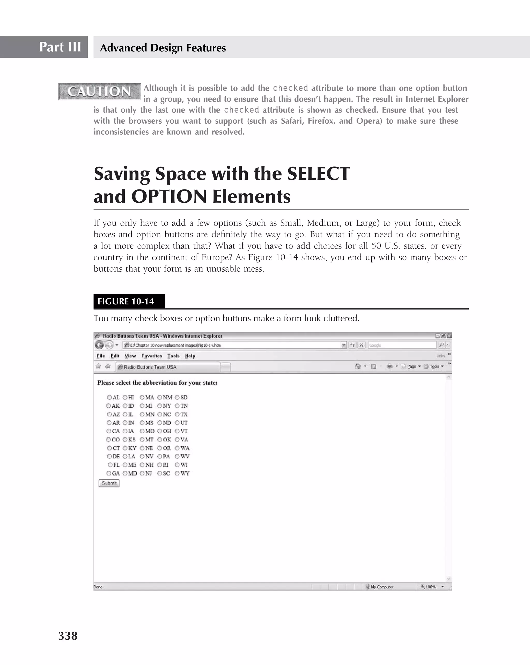Part III    Advanced Design Features


                         Although it is possible to add the checked attribute to more than one option button
                         in a group, you need to ensure that this doesn’t happen. The result in Internet Explorer
           is that only the last one with the checked attribute is shown as checked. Ensure that you test
           with the browsers you want to support (such as Safari, Firefox, and Opera) to make sure these
           inconsistencies are known and resolved.




           Saving Space with the SELECT
           and OPTION Elements
           If you only have to add a few options (such as Small, Medium, or Large) to your form, check
           boxes and option buttons are deﬁnitely the way to go. But what if you need to do something
           a lot more complex than that? What if you have to add choices for all 50 U.S. states, or every
           country in the continent of Europe? As Figure 10-14 shows, you end up with so many boxes or
           buttons that your form is an unusable mess.


            FIGURE 10-14
           Too many check boxes or option buttons make a form look cluttered.




   338
 